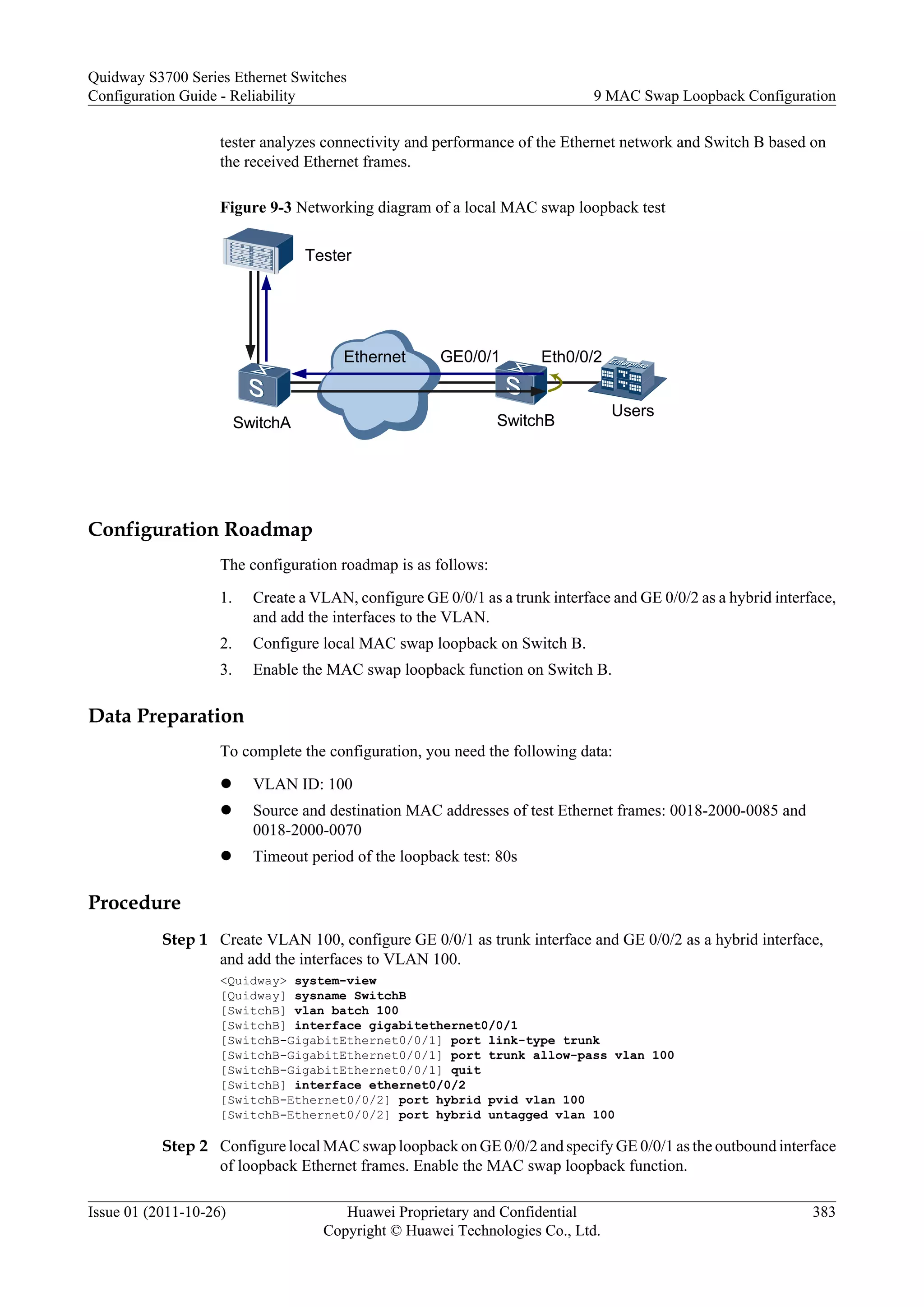 tester analyzes connectivity and performance of the Ethernet network and Switch B based on
the received Ethernet frames.
Figure 9-3 Networking diagram of a local MAC swap loopback test
Ethernet
Tester
SwitchA SwitchB
Users
Eth0/0/2
GE0/0/1
Configuration Roadmap
The configuration roadmap is as follows:
1. Create a VLAN, configure GE 0/0/1 as a trunk interface and GE 0/0/2 as a hybrid interface,
and add the interfaces to the VLAN.
2. Configure local MAC swap loopback on Switch B.
3. Enable the MAC swap loopback function on Switch B.
Data Preparation
To complete the configuration, you need the following data:
l VLAN ID: 100
l Source and destination MAC addresses of test Ethernet frames: 0018-2000-0085 and
0018-2000-0070
l Timeout period of the loopback test: 80s
Procedure
Step 1 Create VLAN 100, configure GE 0/0/1 as trunk interface and GE 0/0/2 as a hybrid interface,
and add the interfaces to VLAN 100.
<Quidway> system-view
[Quidway] sysname SwitchB
[SwitchB] vlan batch 100
[SwitchB] interface gigabitethernet0/0/1
[SwitchB-GigabitEthernet0/0/1] port link-type trunk
[SwitchB-GigabitEthernet0/0/1] port trunk allow-pass vlan 100
[SwitchB-GigabitEthernet0/0/1] quit
[SwitchB] interface ethernet0/0/2
[SwitchB-Ethernet0/0/2] port hybrid pvid vlan 100
[SwitchB-Ethernet0/0/2] port hybrid untagged vlan 100
Step 2 Configure local MAC swap loopback on GE 0/0/2 and specify GE 0/0/1 as the outbound interface
of loopback Ethernet frames. Enable the MAC swap loopback function.
Quidway S3700 Series Ethernet Switches
Configuration Guide - Reliability 9 MAC Swap Loopback Configuration
Issue 01 (2011-10-26) Huawei Proprietary and Confidential
Copyright © Huawei Technologies Co., Ltd.
383
 