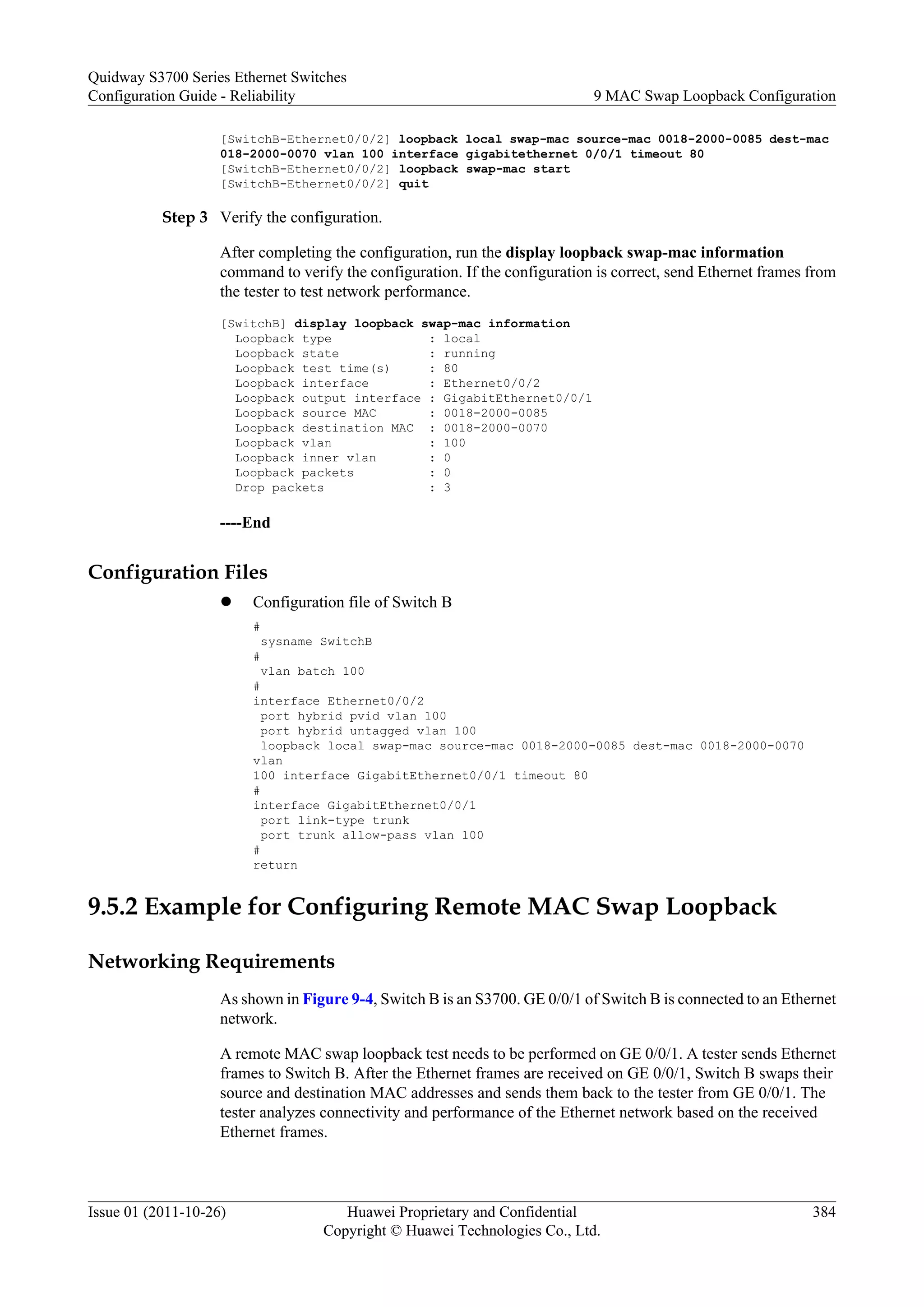 [SwitchB-Ethernet0/0/2] loopback local swap-mac source-mac 0018-2000-0085 dest-mac
018-2000-0070 vlan 100 interface gigabitethernet 0/0/1 timeout 80
[SwitchB-Ethernet0/0/2] loopback swap-mac start
[SwitchB-Ethernet0/0/2] quit
Step 3 Verify the configuration.
After completing the configuration, run the display loopback swap-mac information
command to verify the configuration. If the configuration is correct, send Ethernet frames from
the tester to test network performance.
[SwitchB] display loopback swap-mac information
Loopback type : local
Loopback state : running
Loopback test time(s) : 80
Loopback interface : Ethernet0/0/2
Loopback output interface : GigabitEthernet0/0/1
Loopback source MAC : 0018-2000-0085
Loopback destination MAC : 0018-2000-0070
Loopback vlan : 100
Loopback inner vlan : 0
Loopback packets : 0
Drop packets : 3
----End
Configuration Files
l Configuration file of Switch B
#
sysname SwitchB
#
vlan batch 100
#
interface Ethernet0/0/2
port hybrid pvid vlan 100
port hybrid untagged vlan 100
loopback local swap-mac source-mac 0018-2000-0085 dest-mac 0018-2000-0070
vlan
100 interface GigabitEthernet0/0/1 timeout 80
#
interface GigabitEthernet0/0/1
port link-type trunk
port trunk allow-pass vlan 100
#
return
9.5.2 Example for Configuring Remote MAC Swap Loopback
Networking Requirements
As shown in Figure 9-4, Switch B is an S3700. GE 0/0/1 of Switch B is connected to an Ethernet
network.
A remote MAC swap loopback test needs to be performed on GE 0/0/1. A tester sends Ethernet
frames to Switch B. After the Ethernet frames are received on GE 0/0/1, Switch B swaps their
source and destination MAC addresses and sends them back to the tester from GE 0/0/1. The
tester analyzes connectivity and performance of the Ethernet network based on the received
Ethernet frames.
Quidway S3700 Series Ethernet Switches
Configuration Guide - Reliability 9 MAC Swap Loopback Configuration
Issue 01 (2011-10-26) Huawei Proprietary and Confidential
Copyright © Huawei Technologies Co., Ltd.
384
 