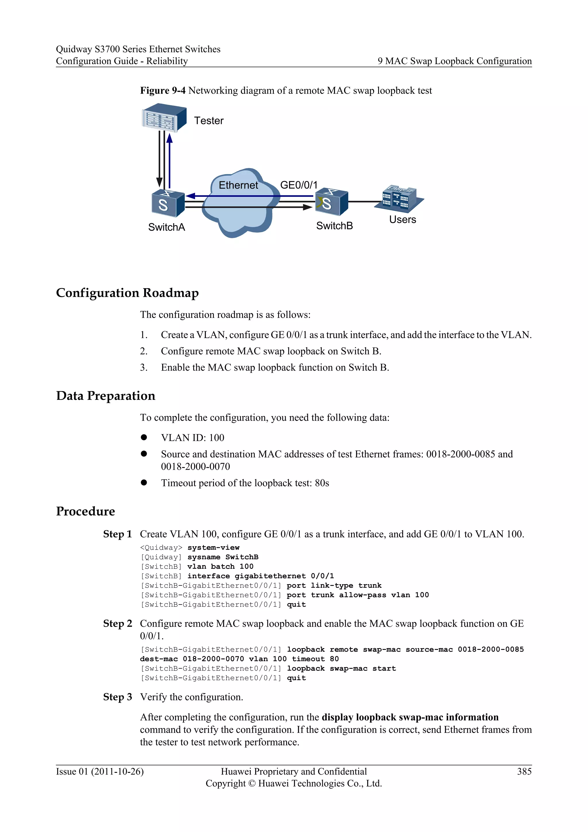Figure 9-4 Networking diagram of a remote MAC swap loopback test
Ethernet
Tester
SwitchA SwitchB
Users
GE0/0/1
Configuration Roadmap
The configuration roadmap is as follows:
1. Create a VLAN, configure GE 0/0/1 as a trunk interface, and add the interface to the VLAN.
2. Configure remote MAC swap loopback on Switch B.
3. Enable the MAC swap loopback function on Switch B.
Data Preparation
To complete the configuration, you need the following data:
l VLAN ID: 100
l Source and destination MAC addresses of test Ethernet frames: 0018-2000-0085 and
0018-2000-0070
l Timeout period of the loopback test: 80s
Procedure
Step 1 Create VLAN 100, configure GE 0/0/1 as a trunk interface, and add GE 0/0/1 to VLAN 100.
<Quidway> system-view
[Quidway] sysname SwitchB
[SwitchB] vlan batch 100
[SwitchB] interface gigabitethernet 0/0/1
[SwitchB-GigabitEthernet0/0/1] port link-type trunk
[SwitchB-GigabitEthernet0/0/1] port trunk allow-pass vlan 100
[SwitchB-GigabitEthernet0/0/1] quit
Step 2 Configure remote MAC swap loopback and enable the MAC swap loopback function on GE
0/0/1.
[SwitchB-GigabitEthernet0/0/1] loopback remote swap-mac source-mac 0018-2000-0085
dest-mac 018-2000-0070 vlan 100 timeout 80
[SwitchB-GigabitEthernet0/0/1] loopback swap-mac start
[SwitchB-GigabitEthernet0/0/1] quit
Step 3 Verify the configuration.
After completing the configuration, run the display loopback swap-mac information
command to verify the configuration. If the configuration is correct, send Ethernet frames from
the tester to test network performance.
Quidway S3700 Series Ethernet Switches
Configuration Guide - Reliability 9 MAC Swap Loopback Configuration
Issue 01 (2011-10-26) Huawei Proprietary and Confidential
Copyright © Huawei Technologies Co., Ltd.
385
 