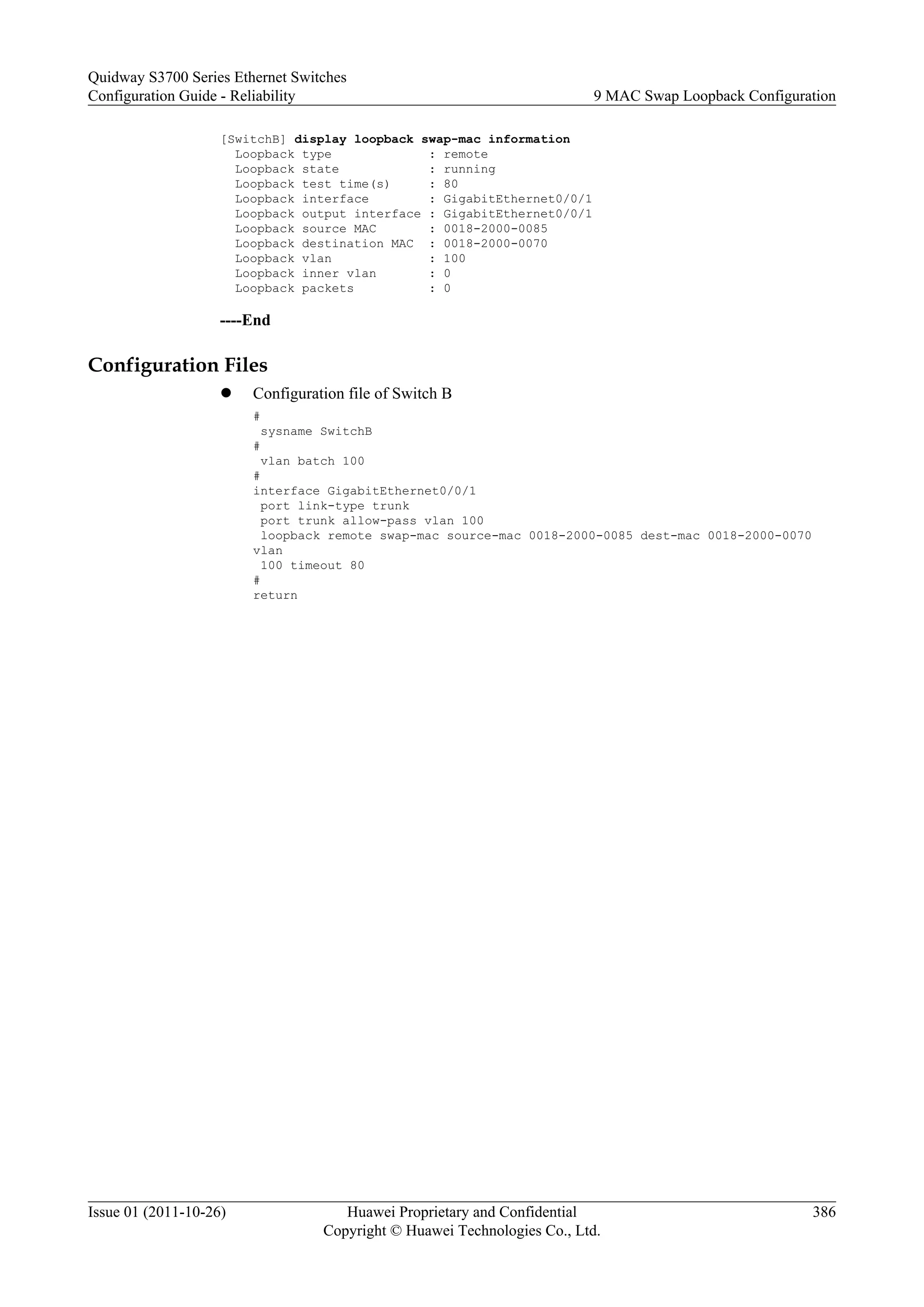 [SwitchB] display loopback swap-mac information
Loopback type : remote
Loopback state : running
Loopback test time(s) : 80
Loopback interface : GigabitEthernet0/0/1
Loopback output interface : GigabitEthernet0/0/1
Loopback source MAC : 0018-2000-0085
Loopback destination MAC : 0018-2000-0070
Loopback vlan : 100
Loopback inner vlan : 0
Loopback packets : 0
----End
Configuration Files
l Configuration file of Switch B
#
sysname SwitchB
#
vlan batch 100
#
interface GigabitEthernet0/0/1
port link-type trunk
port trunk allow-pass vlan 100
loopback remote swap-mac source-mac 0018-2000-0085 dest-mac 0018-2000-0070
vlan
100 timeout 80
#
return
Quidway S3700 Series Ethernet Switches
Configuration Guide - Reliability 9 MAC Swap Loopback Configuration
Issue 01 (2011-10-26) Huawei Proprietary and Confidential
Copyright © Huawei Technologies Co., Ltd.
386
 