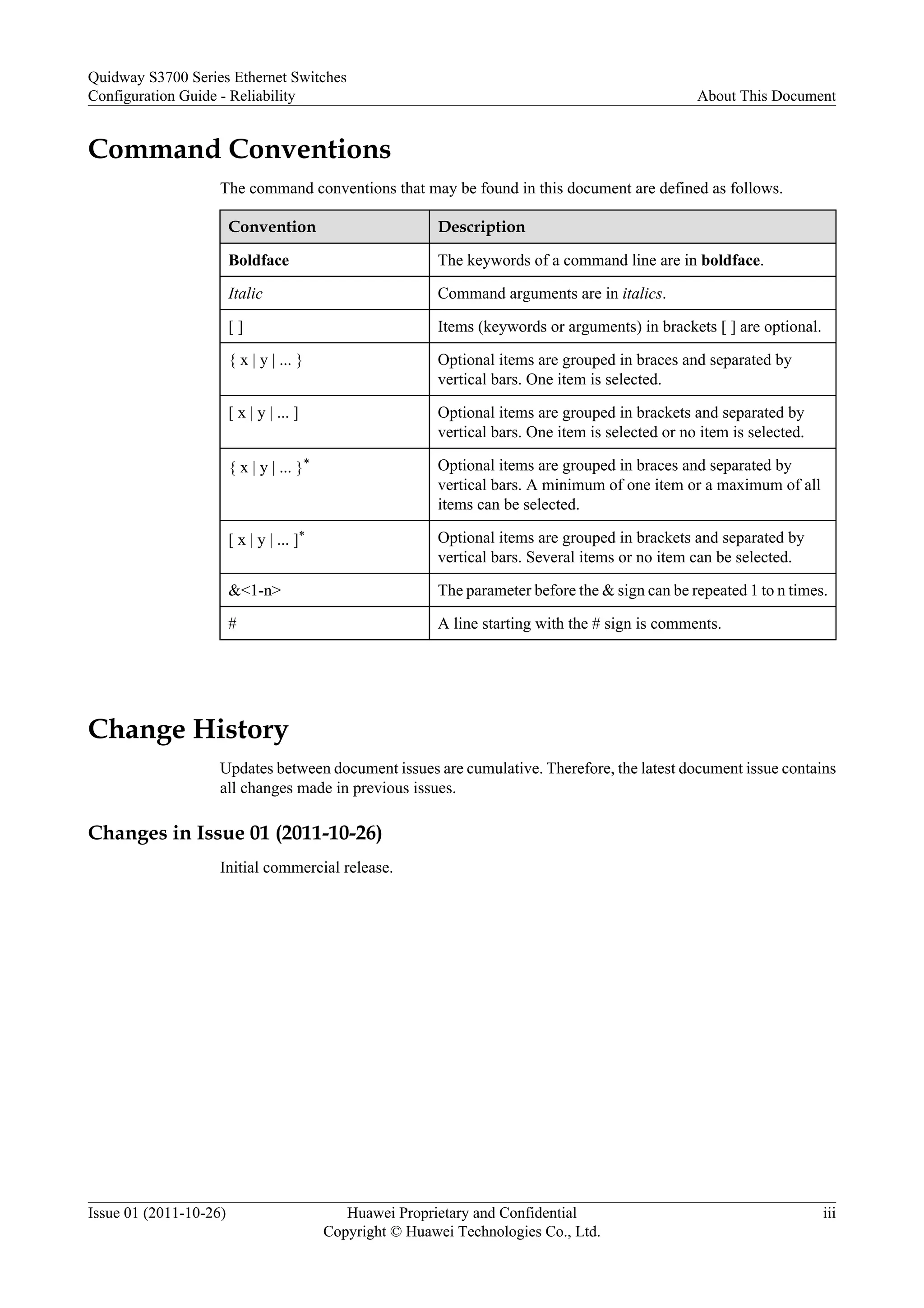 Command Conventions
The command conventions that may be found in this document are defined as follows.
Convention Description
Boldface The keywords of a command line are in boldface.
Italic Command arguments are in italics.
[ ] Items (keywords or arguments) in brackets [ ] are optional.
{ x | y | ... } Optional items are grouped in braces and separated by
vertical bars. One item is selected.
[ x | y | ... ] Optional items are grouped in brackets and separated by
vertical bars. One item is selected or no item is selected.
{ x | y | ... }* Optional items are grouped in braces and separated by
vertical bars. A minimum of one item or a maximum of all
items can be selected.
[ x | y | ... ]* Optional items are grouped in brackets and separated by
vertical bars. Several items or no item can be selected.
&<1-n> The parameter before the & sign can be repeated 1 to n times.
# A line starting with the # sign is comments.
Change History
Updates between document issues are cumulative. Therefore, the latest document issue contains
all changes made in previous issues.
Changes in Issue 01 (2011-10-26)
Initial commercial release.
Quidway S3700 Series Ethernet Switches
Configuration Guide - Reliability About This Document
Issue 01 (2011-10-26) Huawei Proprietary and Confidential
Copyright © Huawei Technologies Co., Ltd.
iii
 