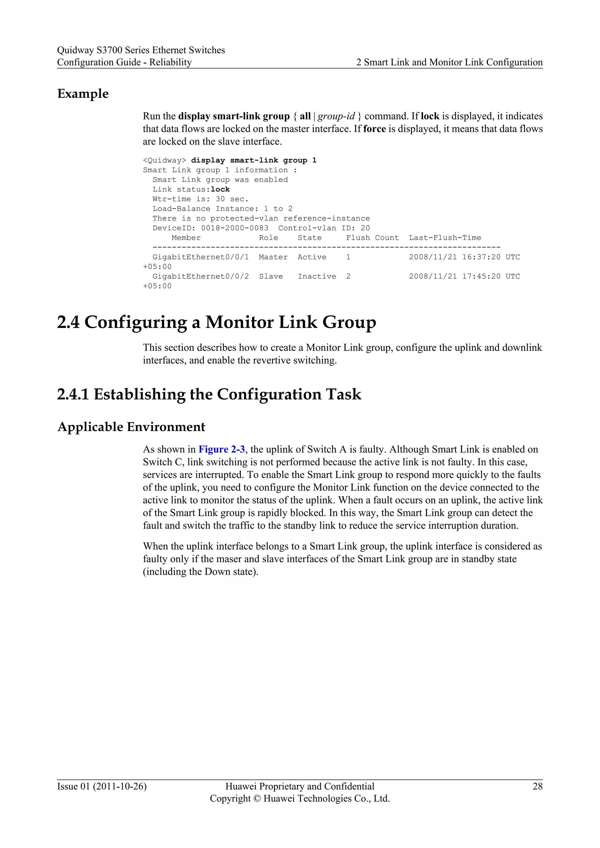 Example
Run the display smart-link group { all | group-id } command. If lock is displayed, it indicates
that data flows are locked on the master interface. If force is displayed, it means that data flows
are locked on the slave interface.
<Quidway> display smart-link group 1
Smart Link group 1 information :
Smart Link group was enabled
Link status:lock
Wtr-time is: 30 sec.
Load-Balance Instance: 1 to 2
There is no protected-vlan reference-instance
DeviceID: 0018-2000-0083 Control-vlan ID: 20
Member Role State Flush Count Last-Flush-Time
------------------------------------------------------------------------
GigabitEthernet0/0/1 Master Active 1 2008/11/21 16:37:20 UTC
+05:00
GigabitEthernet0/0/2 Slave Inactive 2 2008/11/21 17:45:20 UTC
+05:00
2.4 Configuring a Monitor Link Group
This section describes how to create a Monitor Link group, configure the uplink and downlink
interfaces, and enable the revertive switching.
2.4.1 Establishing the Configuration Task
Applicable Environment
As shown in Figure 2-3, the uplink of Switch A is faulty. Although Smart Link is enabled on
Switch C, link switching is not performed because the active link is not faulty. In this case,
services are interrupted. To enable the Smart Link group to respond more quickly to the faults
of the uplink, you need to configure the Monitor Link function on the device connected to the
active link to monitor the status of the uplink. When a fault occurs on an uplink, the active link
of the Smart Link group is rapidly blocked. In this way, the Smart Link group can detect the
fault and switch the traffic to the standby link to reduce the service interruption duration.
When the uplink interface belongs to a Smart Link group, the uplink interface is considered as
faulty only if the maser and slave interfaces of the Smart Link group are in standby state
(including the Down state).
Quidway S3700 Series Ethernet Switches
Configuration Guide - Reliability 2 Smart Link and Monitor Link Configuration
Issue 01 (2011-10-26) Huawei Proprietary and Confidential
Copyright © Huawei Technologies Co., Ltd.
28
 