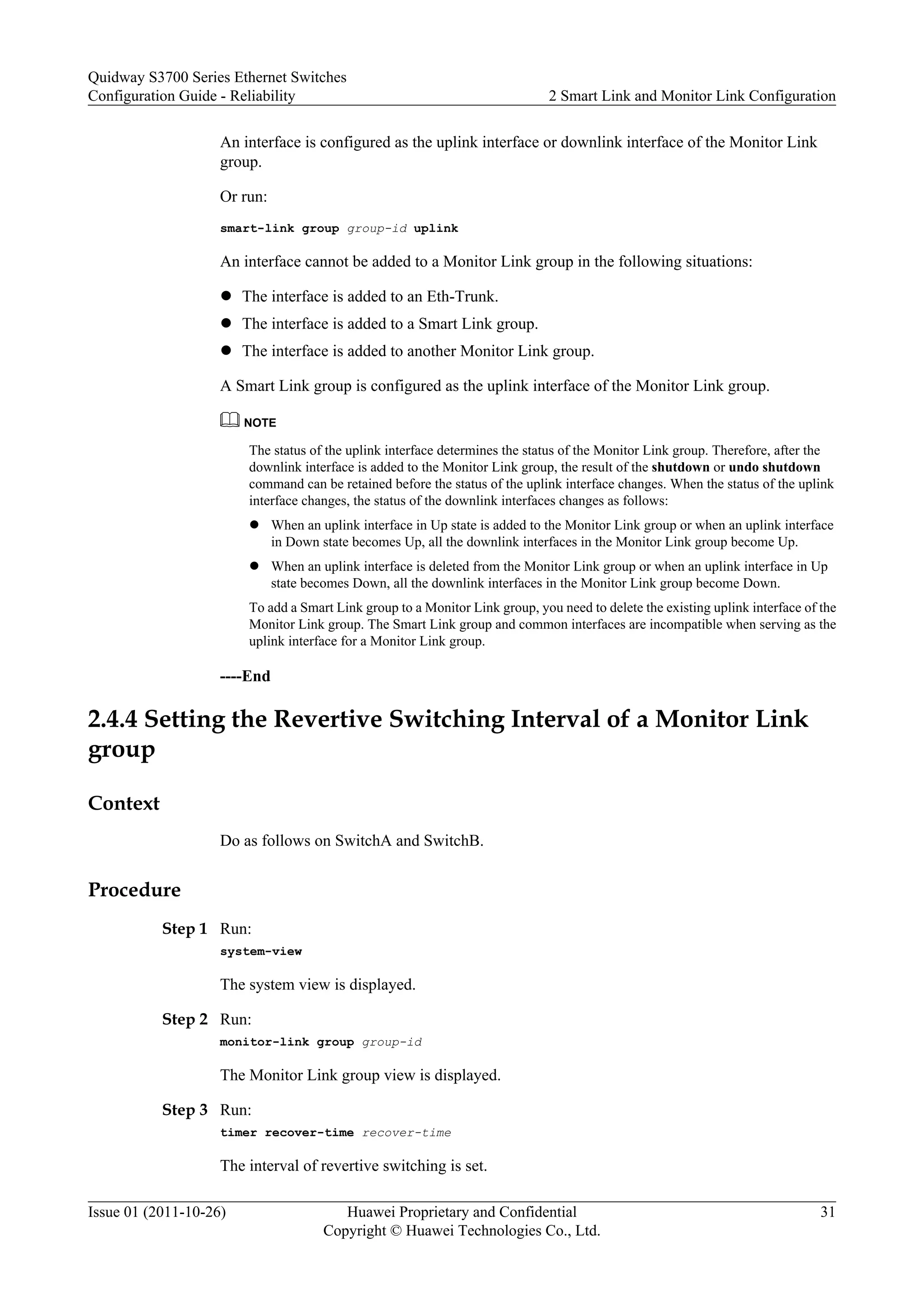 An interface is configured as the uplink interface or downlink interface of the Monitor Link
group.
Or run:
smart-link group group-id uplink
An interface cannot be added to a Monitor Link group in the following situations:
l The interface is added to an Eth-Trunk.
l The interface is added to a Smart Link group.
l The interface is added to another Monitor Link group.
A Smart Link group is configured as the uplink interface of the Monitor Link group.
NOTE
The status of the uplink interface determines the status of the Monitor Link group. Therefore, after the
downlink interface is added to the Monitor Link group, the result of the shutdown or undo shutdown
command can be retained before the status of the uplink interface changes. When the status of the uplink
interface changes, the status of the downlink interfaces changes as follows:
l When an uplink interface in Up state is added to the Monitor Link group or when an uplink interface
in Down state becomes Up, all the downlink interfaces in the Monitor Link group become Up.
l When an uplink interface is deleted from the Monitor Link group or when an uplink interface in Up
state becomes Down, all the downlink interfaces in the Monitor Link group become Down.
To add a Smart Link group to a Monitor Link group, you need to delete the existing uplink interface of the
Monitor Link group. The Smart Link group and common interfaces are incompatible when serving as the
uplink interface for a Monitor Link group.
----End
2.4.4 Setting the Revertive Switching Interval of a Monitor Link
group
Context
Do as follows on SwitchA and SwitchB.
Procedure
Step 1 Run:
system-view
The system view is displayed.
Step 2 Run:
monitor-link group group-id
The Monitor Link group view is displayed.
Step 3 Run:
timer recover-time recover-time
The interval of revertive switching is set.
Quidway S3700 Series Ethernet Switches
Configuration Guide - Reliability 2 Smart Link and Monitor Link Configuration
Issue 01 (2011-10-26) Huawei Proprietary and Confidential
Copyright © Huawei Technologies Co., Ltd.
31
 