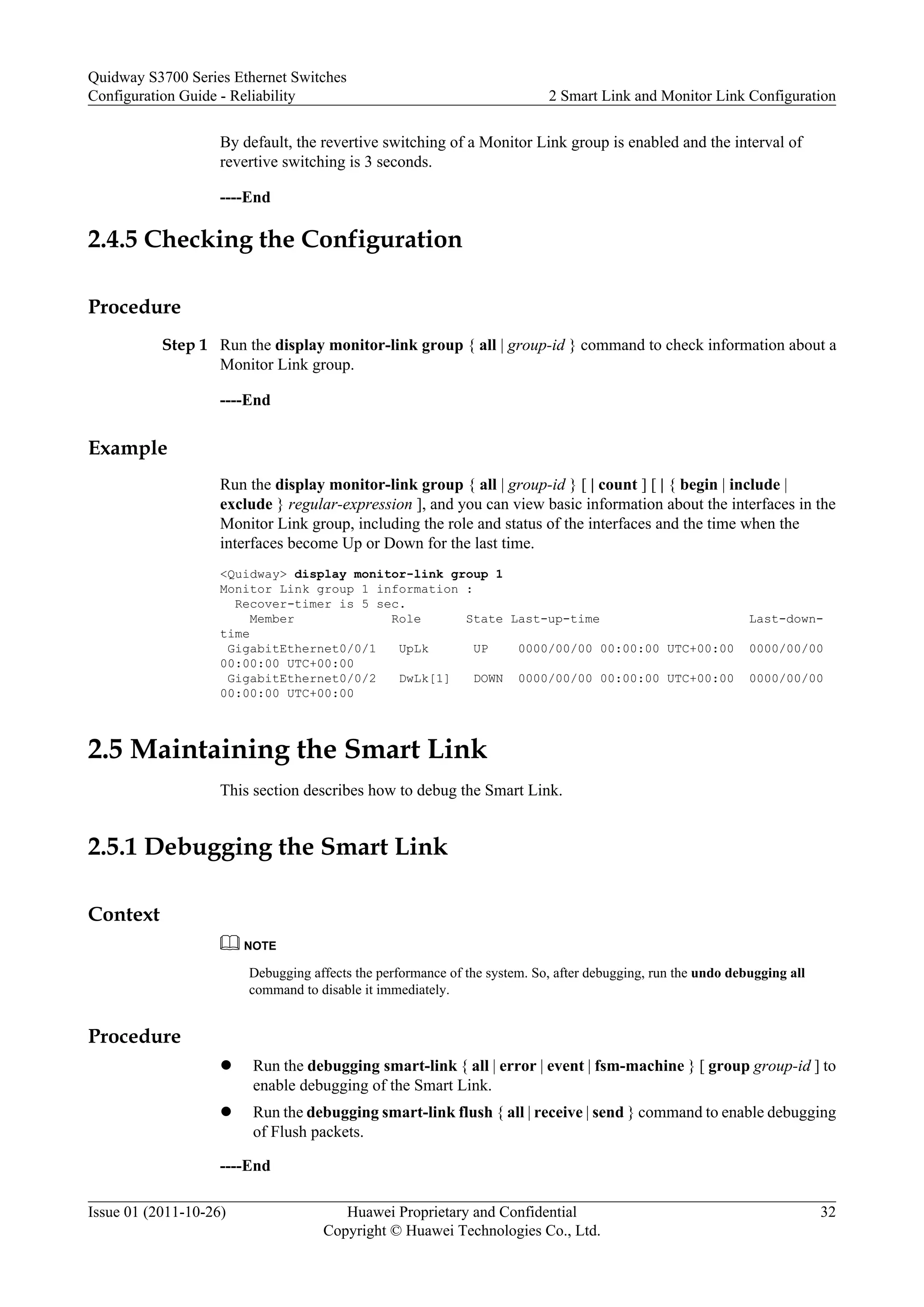 By default, the revertive switching of a Monitor Link group is enabled and the interval of
revertive switching is 3 seconds.
----End
2.4.5 Checking the Configuration
Procedure
Step 1 Run the display monitor-link group { all | group-id } command to check information about a
Monitor Link group.
----End
Example
Run the display monitor-link group { all | group-id } [ | count ] [ | { begin | include |
exclude } regular-expression ], and you can view basic information about the interfaces in the
Monitor Link group, including the role and status of the interfaces and the time when the
interfaces become Up or Down for the last time.
<Quidway> display monitor-link group 1
Monitor Link group 1 information :
Recover-timer is 5 sec.
Member Role State Last-up-time Last-down-
time
GigabitEthernet0/0/1 UpLk UP 0000/00/00 00:00:00 UTC+00:00 0000/00/00
00:00:00 UTC+00:00
GigabitEthernet0/0/2 DwLk[1] DOWN 0000/00/00 00:00:00 UTC+00:00 0000/00/00
00:00:00 UTC+00:00
2.5 Maintaining the Smart Link
This section describes how to debug the Smart Link.
2.5.1 Debugging the Smart Link
Context
NOTE
Debugging affects the performance of the system. So, after debugging, run the undo debugging all
command to disable it immediately.
Procedure
l Run the debugging smart-link { all | error | event | fsm-machine } [ group group-id ] to
enable debugging of the Smart Link.
l Run the debugging smart-link flush { all | receive | send } command to enable debugging
of Flush packets.
----End
Quidway S3700 Series Ethernet Switches
Configuration Guide - Reliability 2 Smart Link and Monitor Link Configuration
Issue 01 (2011-10-26) Huawei Proprietary and Confidential
Copyright © Huawei Technologies Co., Ltd.
32
 