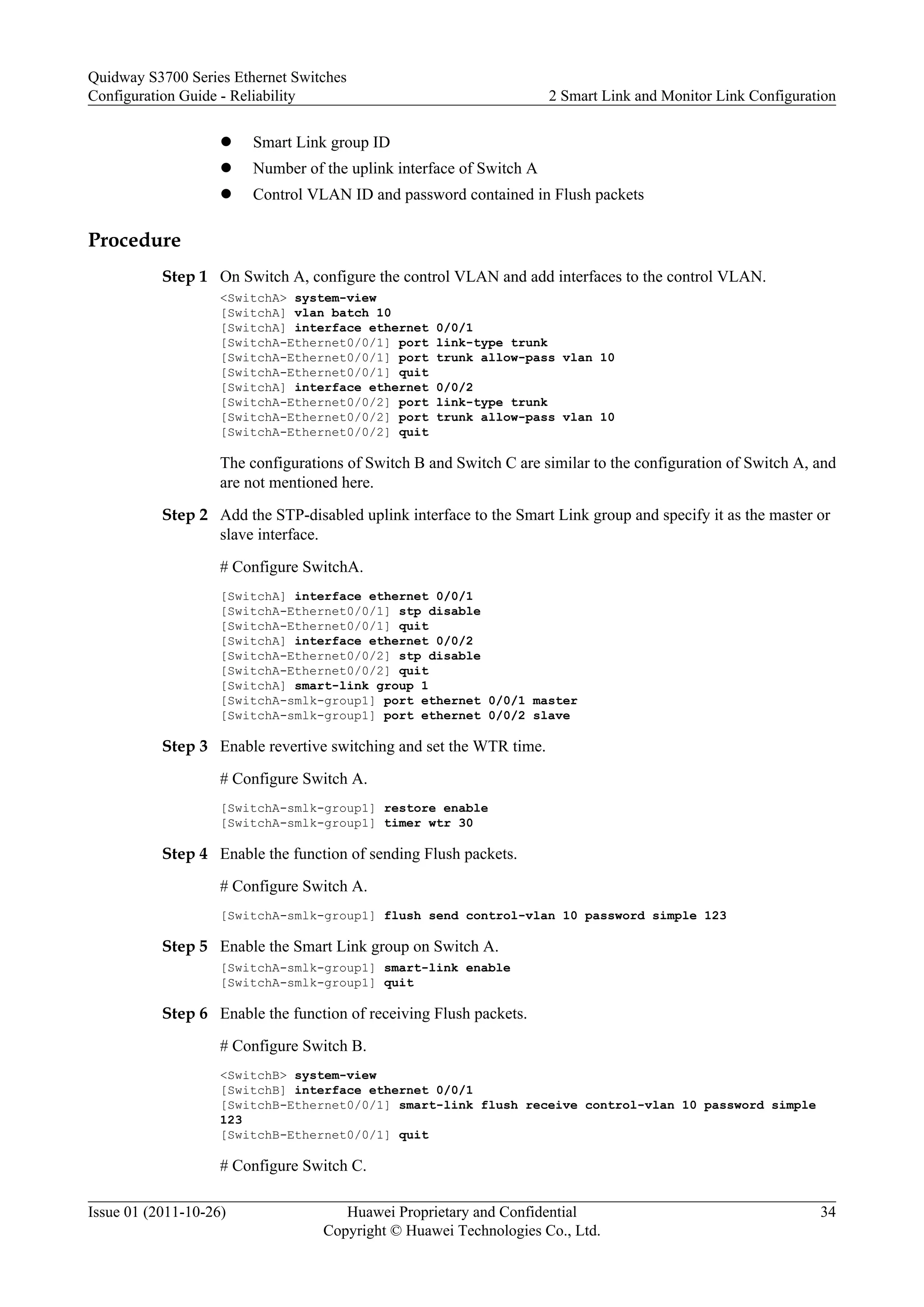 l Smart Link group ID
l Number of the uplink interface of Switch A
l Control VLAN ID and password contained in Flush packets
Procedure
Step 1 On Switch A, configure the control VLAN and add interfaces to the control VLAN.
<SwitchA> system-view
[SwitchA] vlan batch 10
[SwitchA] interface ethernet 0/0/1
[SwitchA-Ethernet0/0/1] port link-type trunk
[SwitchA-Ethernet0/0/1] port trunk allow-pass vlan 10
[SwitchA-Ethernet0/0/1] quit
[SwitchA] interface ethernet 0/0/2
[SwitchA-Ethernet0/0/2] port link-type trunk
[SwitchA-Ethernet0/0/2] port trunk allow-pass vlan 10
[SwitchA-Ethernet0/0/2] quit
The configurations of Switch B and Switch C are similar to the configuration of Switch A, and
are not mentioned here.
Step 2 Add the STP-disabled uplink interface to the Smart Link group and specify it as the master or
slave interface.
# Configure SwitchA.
[SwitchA] interface ethernet 0/0/1
[SwitchA-Ethernet0/0/1] stp disable
[SwitchA-Ethernet0/0/1] quit
[SwitchA] interface ethernet 0/0/2
[SwitchA-Ethernet0/0/2] stp disable
[SwitchA-Ethernet0/0/2] quit
[SwitchA] smart-link group 1
[SwitchA-smlk-group1] port ethernet 0/0/1 master
[SwitchA-smlk-group1] port ethernet 0/0/2 slave
Step 3 Enable revertive switching and set the WTR time.
# Configure Switch A.
[SwitchA-smlk-group1] restore enable
[SwitchA-smlk-group1] timer wtr 30
Step 4 Enable the function of sending Flush packets.
# Configure Switch A.
[SwitchA-smlk-group1] flush send control-vlan 10 password simple 123
Step 5 Enable the Smart Link group on Switch A.
[SwitchA-smlk-group1] smart-link enable
[SwitchA-smlk-group1] quit
Step 6 Enable the function of receiving Flush packets.
# Configure Switch B.
<SwitchB> system-view
[SwitchB] interface ethernet 0/0/1
[SwitchB-Ethernet0/0/1] smart-link flush receive control-vlan 10 password simple
123
[SwitchB-Ethernet0/0/1] quit
# Configure Switch C.
Quidway S3700 Series Ethernet Switches
Configuration Guide - Reliability 2 Smart Link and Monitor Link Configuration
Issue 01 (2011-10-26) Huawei Proprietary and Confidential
Copyright © Huawei Technologies Co., Ltd.
34
 