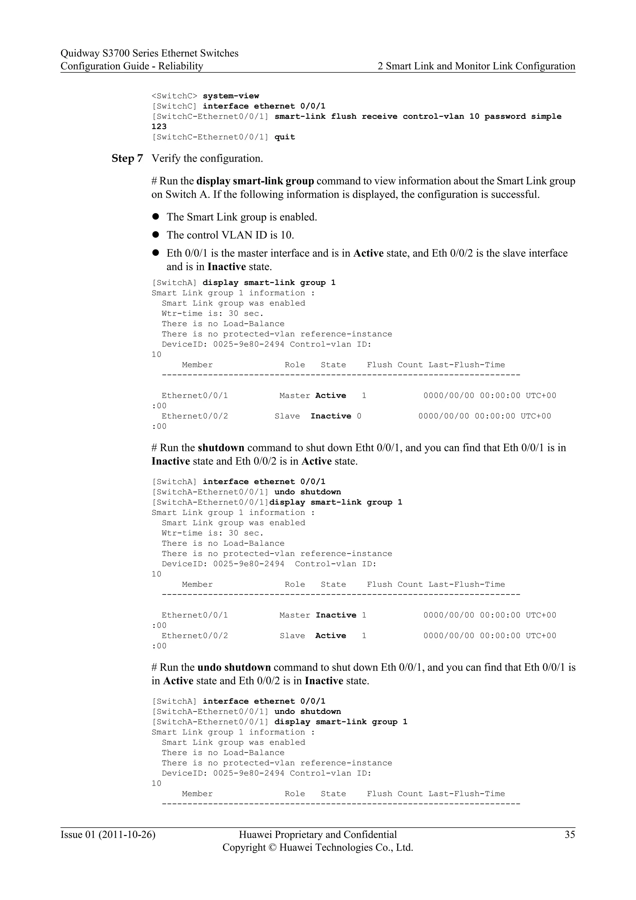 <SwitchC> system-view
[SwitchC] interface ethernet 0/0/1
[SwitchC-Ethernet0/0/1] smart-link flush receive control-vlan 10 password simple
123
[SwitchC-Ethernet0/0/1] quit
Step 7 Verify the configuration.
# Run the display smart-link group command to view information about the Smart Link group
on Switch A. If the following information is displayed, the configuration is successful.
l The Smart Link group is enabled.
l The control VLAN ID is 10.
l Eth 0/0/1 is the master interface and is in Active state, and Eth 0/0/2 is the slave interface
and is in Inactive state.
[SwitchA] display smart-link group 1
Smart Link group 1 information :
Smart Link group was enabled
Wtr-time is: 30 sec.
There is no Load-Balance
There is no protected-vlan reference-instance
DeviceID: 0025-9e80-2494 Control-vlan ID:
10
Member Role State Flush Count Last-Flush-Time
----------------------------------------------------------------------
Ethernet0/0/1 Master Active 1 0000/00/00 00:00:00 UTC+00
:00
Ethernet0/0/2 Slave Inactive 0 0000/00/00 00:00:00 UTC+00
:00
# Run the shutdown command to shut down Etht 0/0/1, and you can find that Eth 0/0/1 is in
Inactive state and Eth 0/0/2 is in Active state.
[SwitchA] interface ethernet 0/0/1
[SwitchA-Ethernet0/0/1] undo shutdown
[SwitchA-Ethernet0/0/1]display smart-link group 1
Smart Link group 1 information :
Smart Link group was enabled
Wtr-time is: 30 sec.
There is no Load-Balance
There is no protected-vlan reference-instance
DeviceID: 0025-9e80-2494 Control-vlan ID:
10
Member Role State Flush Count Last-Flush-Time
----------------------------------------------------------------------
Ethernet0/0/1 Master Inactive 1 0000/00/00 00:00:00 UTC+00
:00
Ethernet0/0/2 Slave Active 1 0000/00/00 00:00:00 UTC+00
:00
# Run the undo shutdown command to shut down Eth 0/0/1, and you can find that Eth 0/0/1 is
in Active state and Eth 0/0/2 is in Inactive state.
[SwitchA] interface ethernet 0/0/1
[SwitchA-Ethernet0/0/1] undo shutdown
[SwitchA-Ethernet0/0/1] display smart-link group 1
Smart Link group 1 information :
Smart Link group was enabled
There is no Load-Balance
There is no protected-vlan reference-instance
DeviceID: 0025-9e80-2494 Control-vlan ID:
10
Member Role State Flush Count Last-Flush-Time
----------------------------------------------------------------------
Quidway S3700 Series Ethernet Switches
Configuration Guide - Reliability 2 Smart Link and Monitor Link Configuration
Issue 01 (2011-10-26) Huawei Proprietary and Confidential
Copyright © Huawei Technologies Co., Ltd.
35
 
