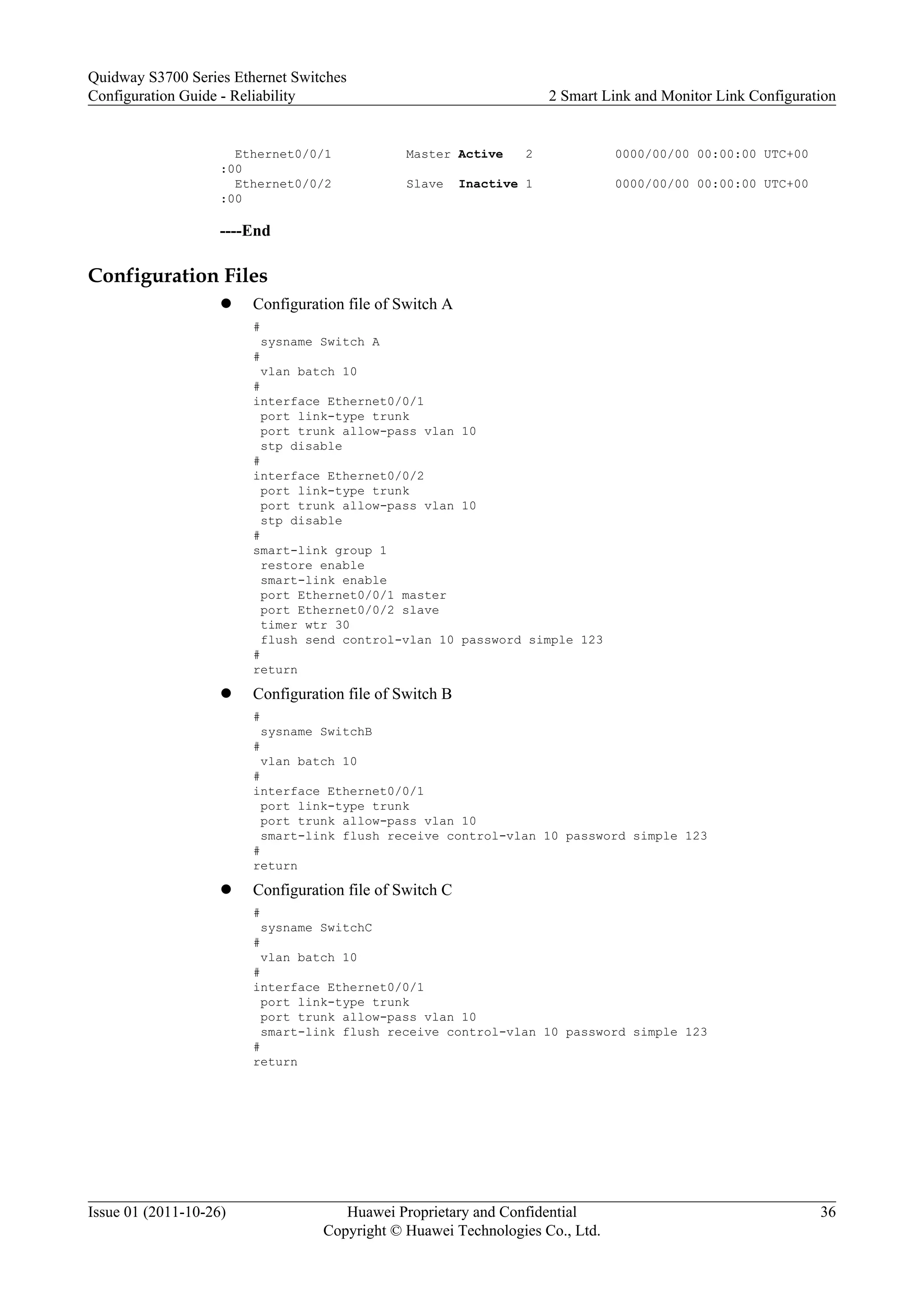 Ethernet0/0/1 Master Active 2 0000/00/00 00:00:00 UTC+00
:00
Ethernet0/0/2 Slave Inactive 1 0000/00/00 00:00:00 UTC+00
:00
----End
Configuration Files
l Configuration file of Switch A
#
sysname Switch A
#
vlan batch 10
#
interface Ethernet0/0/1
port link-type trunk
port trunk allow-pass vlan 10
stp disable
#
interface Ethernet0/0/2
port link-type trunk
port trunk allow-pass vlan 10
stp disable
#
smart-link group 1
restore enable
smart-link enable
port Ethernet0/0/1 master
port Ethernet0/0/2 slave
timer wtr 30
flush send control-vlan 10 password simple 123
#
return
l Configuration file of Switch B
#
sysname SwitchB
#
vlan batch 10
#
interface Ethernet0/0/1
port link-type trunk
port trunk allow-pass vlan 10
smart-link flush receive control-vlan 10 password simple 123
#
return
l Configuration file of Switch C
#
sysname SwitchC
#
vlan batch 10
#
interface Ethernet0/0/1
port link-type trunk
port trunk allow-pass vlan 10
smart-link flush receive control-vlan 10 password simple 123
#
return
Quidway S3700 Series Ethernet Switches
Configuration Guide - Reliability 2 Smart Link and Monitor Link Configuration
Issue 01 (2011-10-26) Huawei Proprietary and Confidential
Copyright © Huawei Technologies Co., Ltd.
36
 