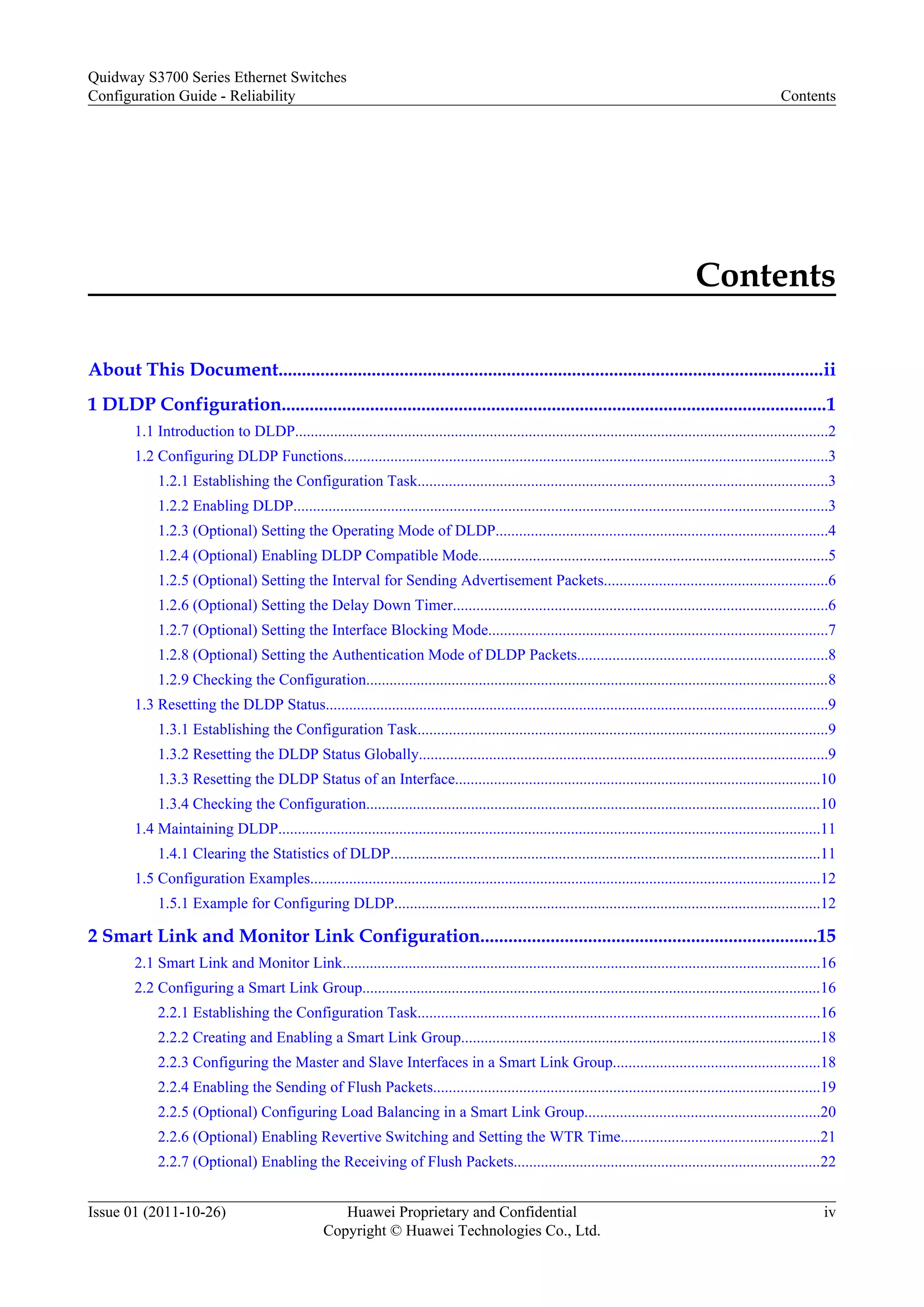 Contents
About This Document.....................................................................................................................ii
1 DLDP Configuration.....................................................................................................................1
1.1 Introduction to DLDP.........................................................................................................................................2
1.2 Configuring DLDP Functions............................................................................................................................3
1.2.1 Establishing the Configuration Task.........................................................................................................3
1.2.2 Enabling DLDP.........................................................................................................................................3
1.2.3 (Optional) Setting the Operating Mode of DLDP.....................................................................................4
1.2.4 (Optional) Enabling DLDP Compatible Mode..........................................................................................5
1.2.5 (Optional) Setting the Interval for Sending Advertisement Packets.........................................................6
1.2.6 (Optional) Setting the Delay Down Timer................................................................................................6
1.2.7 (Optional) Setting the Interface Blocking Mode.......................................................................................7
1.2.8 (Optional) Setting the Authentication Mode of DLDP Packets................................................................8
1.2.9 Checking the Configuration.......................................................................................................................8
1.3 Resetting the DLDP Status.................................................................................................................................9
1.3.1 Establishing the Configuration Task.........................................................................................................9
1.3.2 Resetting the DLDP Status Globally.........................................................................................................9
1.3.3 Resetting the DLDP Status of an Interface..............................................................................................10
1.3.4 Checking the Configuration.....................................................................................................................10
1.4 Maintaining DLDP...........................................................................................................................................11
1.4.1 Clearing the Statistics of DLDP..............................................................................................................11
1.5 Configuration Examples...................................................................................................................................12
1.5.1 Example for Configuring DLDP.............................................................................................................12
2 Smart Link and Monitor Link Configuration........................................................................15
2.1 Smart Link and Monitor Link...........................................................................................................................16
2.2 Configuring a Smart Link Group......................................................................................................................16
2.2.1 Establishing the Configuration Task.......................................................................................................16
2.2.2 Creating and Enabling a Smart Link Group............................................................................................18
2.2.3 Configuring the Master and Slave Interfaces in a Smart Link Group.....................................................18
2.2.4 Enabling the Sending of Flush Packets...................................................................................................19
2.2.5 (Optional) Configuring Load Balancing in a Smart Link Group............................................................20
2.2.6 (Optional) Enabling Revertive Switching and Setting the WTR Time...................................................21
2.2.7 (Optional) Enabling the Receiving of Flush Packets...............................................................................22
Quidway S3700 Series Ethernet Switches
Configuration Guide - Reliability Contents
Issue 01 (2011-10-26) Huawei Proprietary and Confidential
Copyright © Huawei Technologies Co., Ltd.
iv
 