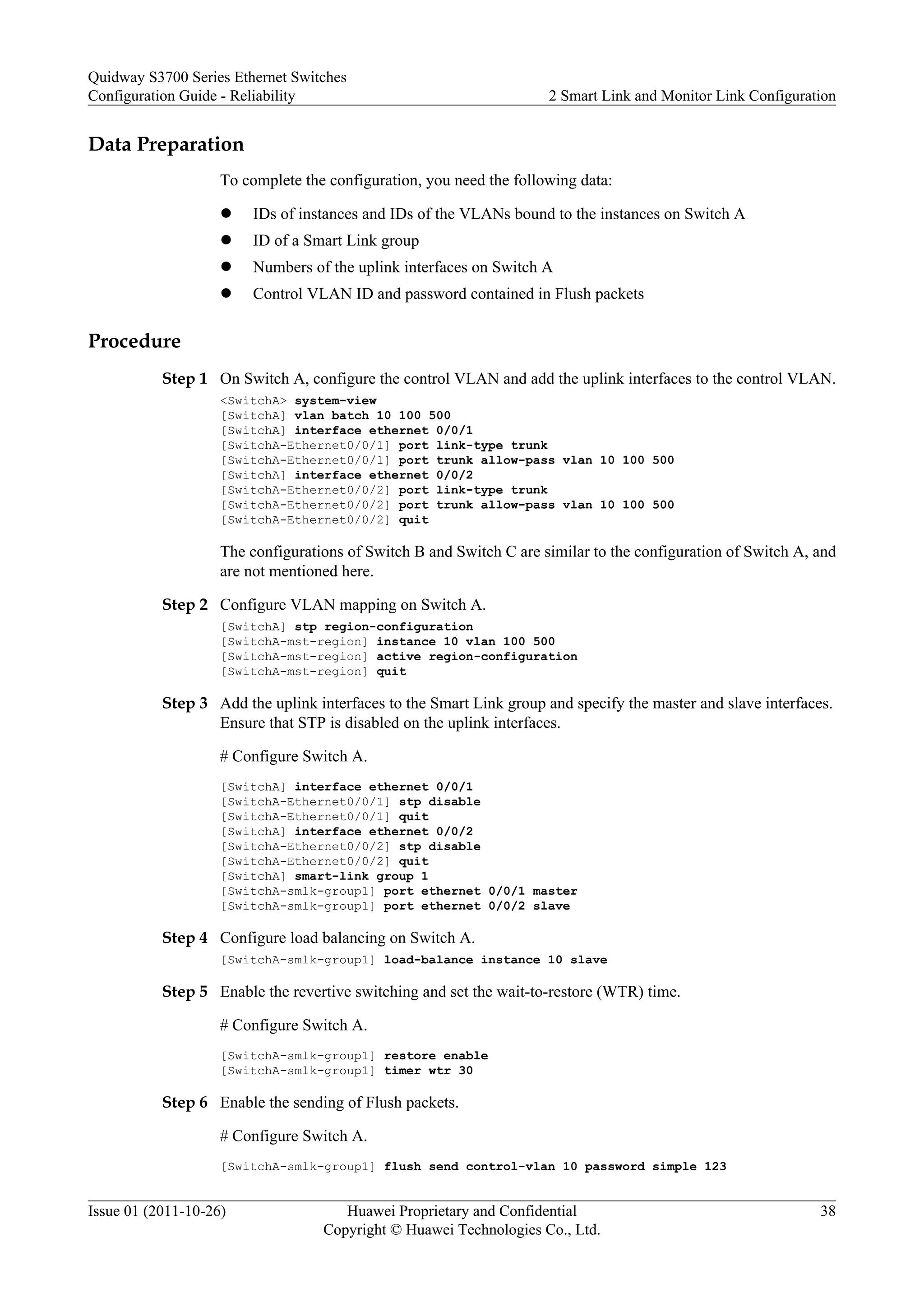 Data Preparation
To complete the configuration, you need the following data:
l IDs of instances and IDs of the VLANs bound to the instances on Switch A
l ID of a Smart Link group
l Numbers of the uplink interfaces on Switch A
l Control VLAN ID and password contained in Flush packets
Procedure
Step 1 On Switch A, configure the control VLAN and add the uplink interfaces to the control VLAN.
<SwitchA> system-view
[SwitchA] vlan batch 10 100 500
[SwitchA] interface ethernet 0/0/1
[SwitchA-Ethernet0/0/1] port link-type trunk
[SwitchA-Ethernet0/0/1] port trunk allow-pass vlan 10 100 500
[SwitchA] interface ethernet 0/0/2
[SwitchA-Ethernet0/0/2] port link-type trunk
[SwitchA-Ethernet0/0/2] port trunk allow-pass vlan 10 100 500
[SwitchA-Ethernet0/0/2] quit
The configurations of Switch B and Switch C are similar to the configuration of Switch A, and
are not mentioned here.
Step 2 Configure VLAN mapping on Switch A.
[SwitchA] stp region-configuration
[SwitchA-mst-region] instance 10 vlan 100 500
[SwitchA-mst-region] active region-configuration
[SwitchA-mst-region] quit
Step 3 Add the uplink interfaces to the Smart Link group and specify the master and slave interfaces.
Ensure that STP is disabled on the uplink interfaces.
# Configure Switch A.
[SwitchA] interface ethernet 0/0/1
[SwitchA-Ethernet0/0/1] stp disable
[SwitchA-Ethernet0/0/1] quit
[SwitchA] interface ethernet 0/0/2
[SwitchA-Ethernet0/0/2] stp disable
[SwitchA-Ethernet0/0/2] quit
[SwitchA] smart-link group 1
[SwitchA-smlk-group1] port ethernet 0/0/1 master
[SwitchA-smlk-group1] port ethernet 0/0/2 slave
Step 4 Configure load balancing on Switch A.
[SwitchA-smlk-group1] load-balance instance 10 slave
Step 5 Enable the revertive switching and set the wait-to-restore (WTR) time.
# Configure Switch A.
[SwitchA-smlk-group1] restore enable
[SwitchA-smlk-group1] timer wtr 30
Step 6 Enable the sending of Flush packets.
# Configure Switch A.
[SwitchA-smlk-group1] flush send control-vlan 10 password simple 123
Quidway S3700 Series Ethernet Switches
Configuration Guide - Reliability 2 Smart Link and Monitor Link Configuration
Issue 01 (2011-10-26) Huawei Proprietary and Confidential
Copyright © Huawei Technologies Co., Ltd.
38
 