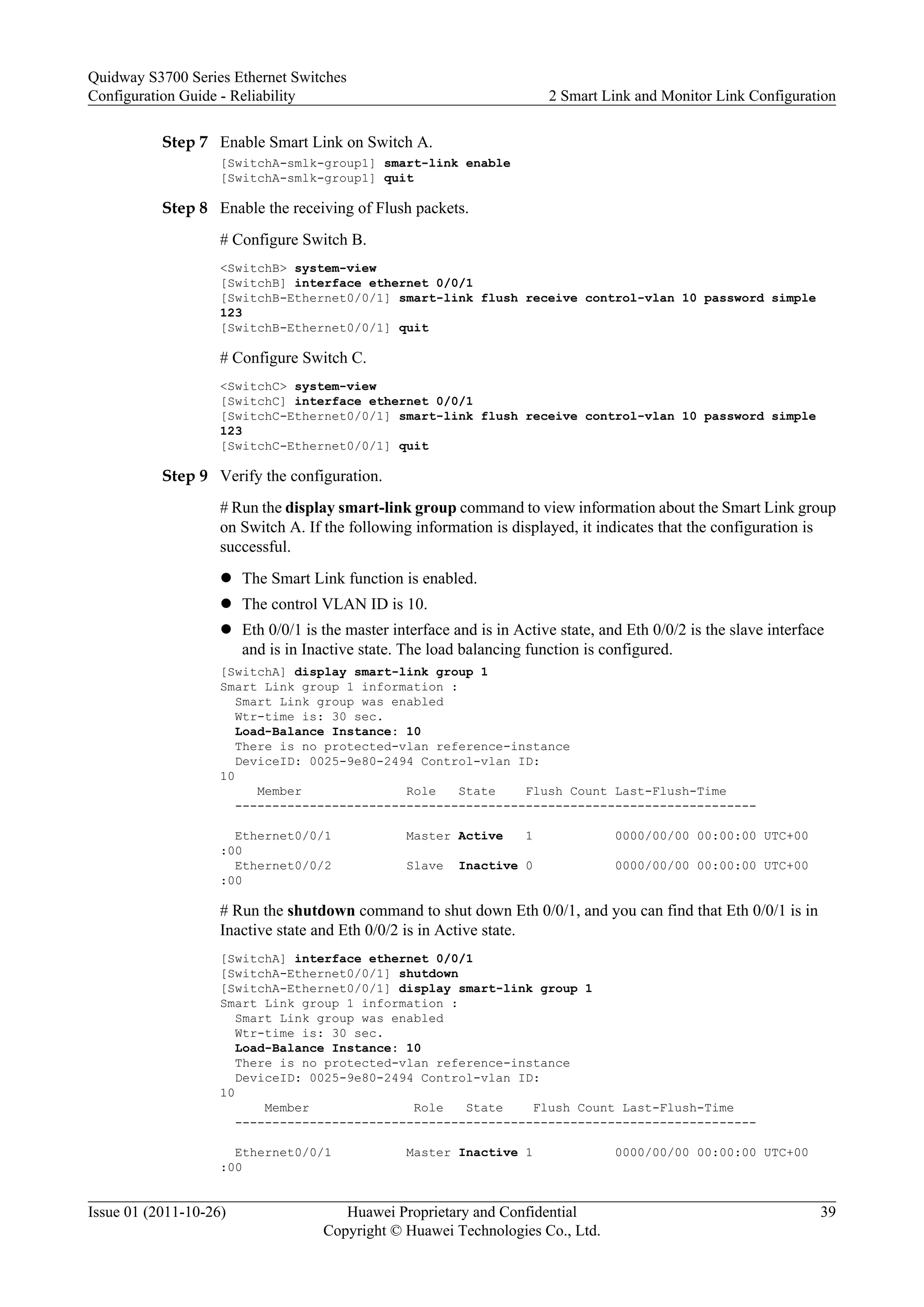 Step 7 Enable Smart Link on Switch A.
[SwitchA-smlk-group1] smart-link enable
[SwitchA-smlk-group1] quit
Step 8 Enable the receiving of Flush packets.
# Configure Switch B.
<SwitchB> system-view
[SwitchB] interface ethernet 0/0/1
[SwitchB-Ethernet0/0/1] smart-link flush receive control-vlan 10 password simple
123
[SwitchB-Ethernet0/0/1] quit
# Configure Switch C.
<SwitchC> system-view
[SwitchC] interface ethernet 0/0/1
[SwitchC-Ethernet0/0/1] smart-link flush receive control-vlan 10 password simple
123
[SwitchC-Ethernet0/0/1] quit
Step 9 Verify the configuration.
# Run the display smart-link group command to view information about the Smart Link group
on Switch A. If the following information is displayed, it indicates that the configuration is
successful.
l The Smart Link function is enabled.
l The control VLAN ID is 10.
l Eth 0/0/1 is the master interface and is in Active state, and Eth 0/0/2 is the slave interface
and is in Inactive state. The load balancing function is configured.
[SwitchA] display smart-link group 1
Smart Link group 1 information :
Smart Link group was enabled
Wtr-time is: 30 sec.
Load-Balance Instance: 10
There is no protected-vlan reference-instance
DeviceID: 0025-9e80-2494 Control-vlan ID:
10
Member Role State Flush Count Last-Flush-Time
----------------------------------------------------------------------
Ethernet0/0/1 Master Active 1 0000/00/00 00:00:00 UTC+00
:00
Ethernet0/0/2 Slave Inactive 0 0000/00/00 00:00:00 UTC+00
:00
# Run the shutdown command to shut down Eth 0/0/1, and you can find that Eth 0/0/1 is in
Inactive state and Eth 0/0/2 is in Active state.
[SwitchA] interface ethernet 0/0/1
[SwitchA-Ethernet0/0/1] shutdown
[SwitchA-Ethernet0/0/1] display smart-link group 1
Smart Link group 1 information :
Smart Link group was enabled
Wtr-time is: 30 sec.
Load-Balance Instance: 10
There is no protected-vlan reference-instance
DeviceID: 0025-9e80-2494 Control-vlan ID:
10
Member Role State Flush Count Last-Flush-Time
----------------------------------------------------------------------
Ethernet0/0/1 Master Inactive 1 0000/00/00 00:00:00 UTC+00
:00
Quidway S3700 Series Ethernet Switches
Configuration Guide - Reliability 2 Smart Link and Monitor Link Configuration
Issue 01 (2011-10-26) Huawei Proprietary and Confidential
Copyright © Huawei Technologies Co., Ltd.
39
 