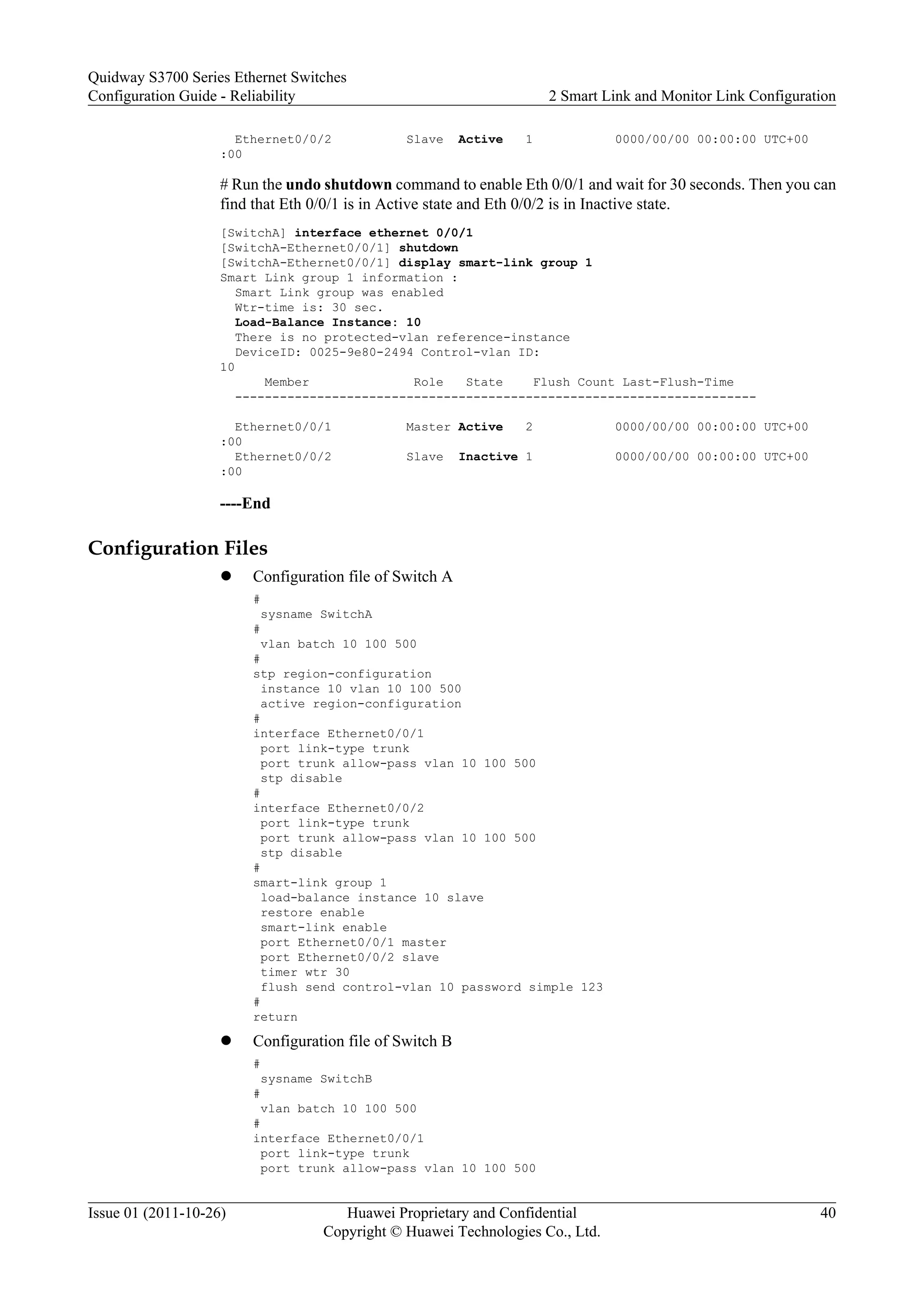 Ethernet0/0/2 Slave Active 1 0000/00/00 00:00:00 UTC+00
:00
# Run the undo shutdown command to enable Eth 0/0/1 and wait for 30 seconds. Then you can
find that Eth 0/0/1 is in Active state and Eth 0/0/2 is in Inactive state.
[SwitchA] interface ethernet 0/0/1
[SwitchA-Ethernet0/0/1] shutdown
[SwitchA-Ethernet0/0/1] display smart-link group 1
Smart Link group 1 information :
Smart Link group was enabled
Wtr-time is: 30 sec.
Load-Balance Instance: 10
There is no protected-vlan reference-instance
DeviceID: 0025-9e80-2494 Control-vlan ID:
10
Member Role State Flush Count Last-Flush-Time
----------------------------------------------------------------------
Ethernet0/0/1 Master Active 2 0000/00/00 00:00:00 UTC+00
:00
Ethernet0/0/2 Slave Inactive 1 0000/00/00 00:00:00 UTC+00
:00
----End
Configuration Files
l Configuration file of Switch A
#
sysname SwitchA
#
vlan batch 10 100 500
#
stp region-configuration
instance 10 vlan 10 100 500
active region-configuration
#
interface Ethernet0/0/1
port link-type trunk
port trunk allow-pass vlan 10 100 500
stp disable
#
interface Ethernet0/0/2
port link-type trunk
port trunk allow-pass vlan 10 100 500
stp disable
#
smart-link group 1
load-balance instance 10 slave
restore enable
smart-link enable
port Ethernet0/0/1 master
port Ethernet0/0/2 slave
timer wtr 30
flush send control-vlan 10 password simple 123
#
return
l Configuration file of Switch B
#
sysname SwitchB
#
vlan batch 10 100 500
#
interface Ethernet0/0/1
port link-type trunk
port trunk allow-pass vlan 10 100 500
Quidway S3700 Series Ethernet Switches
Configuration Guide - Reliability 2 Smart Link and Monitor Link Configuration
Issue 01 (2011-10-26) Huawei Proprietary and Confidential
Copyright © Huawei Technologies Co., Ltd.
40
 