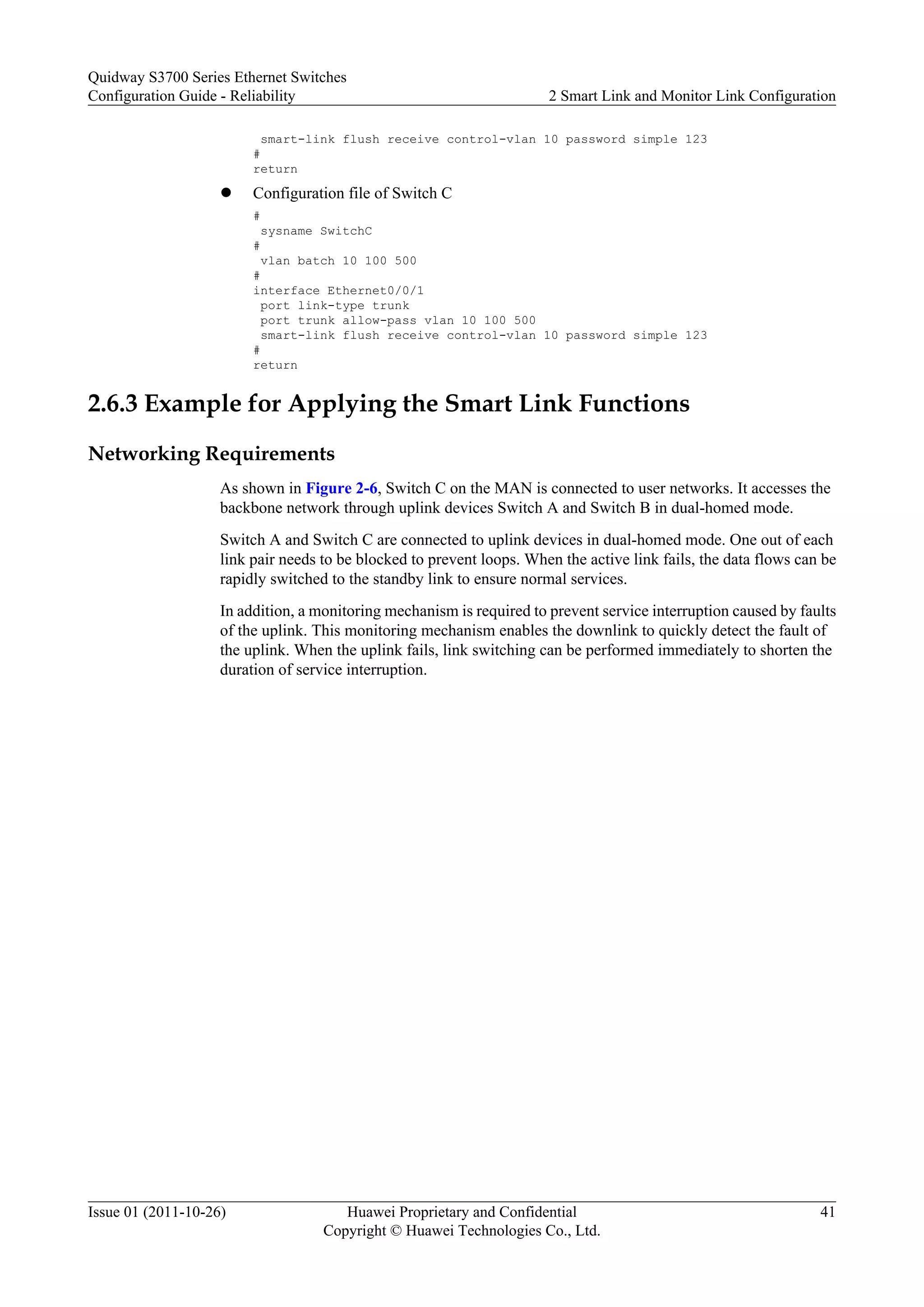 smart-link flush receive control-vlan 10 password simple 123
#
return
l Configuration file of Switch C
#
sysname SwitchC
#
vlan batch 10 100 500
#
interface Ethernet0/0/1
port link-type trunk
port trunk allow-pass vlan 10 100 500
smart-link flush receive control-vlan 10 password simple 123
#
return
2.6.3 Example for Applying the Smart Link Functions
Networking Requirements
As shown in Figure 2-6, Switch C on the MAN is connected to user networks. It accesses the
backbone network through uplink devices Switch A and Switch B in dual-homed mode.
Switch A and Switch C are connected to uplink devices in dual-homed mode. One out of each
link pair needs to be blocked to prevent loops. When the active link fails, the data flows can be
rapidly switched to the standby link to ensure normal services.
In addition, a monitoring mechanism is required to prevent service interruption caused by faults
of the uplink. This monitoring mechanism enables the downlink to quickly detect the fault of
the uplink. When the uplink fails, link switching can be performed immediately to shorten the
duration of service interruption.
Quidway S3700 Series Ethernet Switches
Configuration Guide - Reliability 2 Smart Link and Monitor Link Configuration
Issue 01 (2011-10-26) Huawei Proprietary and Confidential
Copyright © Huawei Technologies Co., Ltd.
41
 