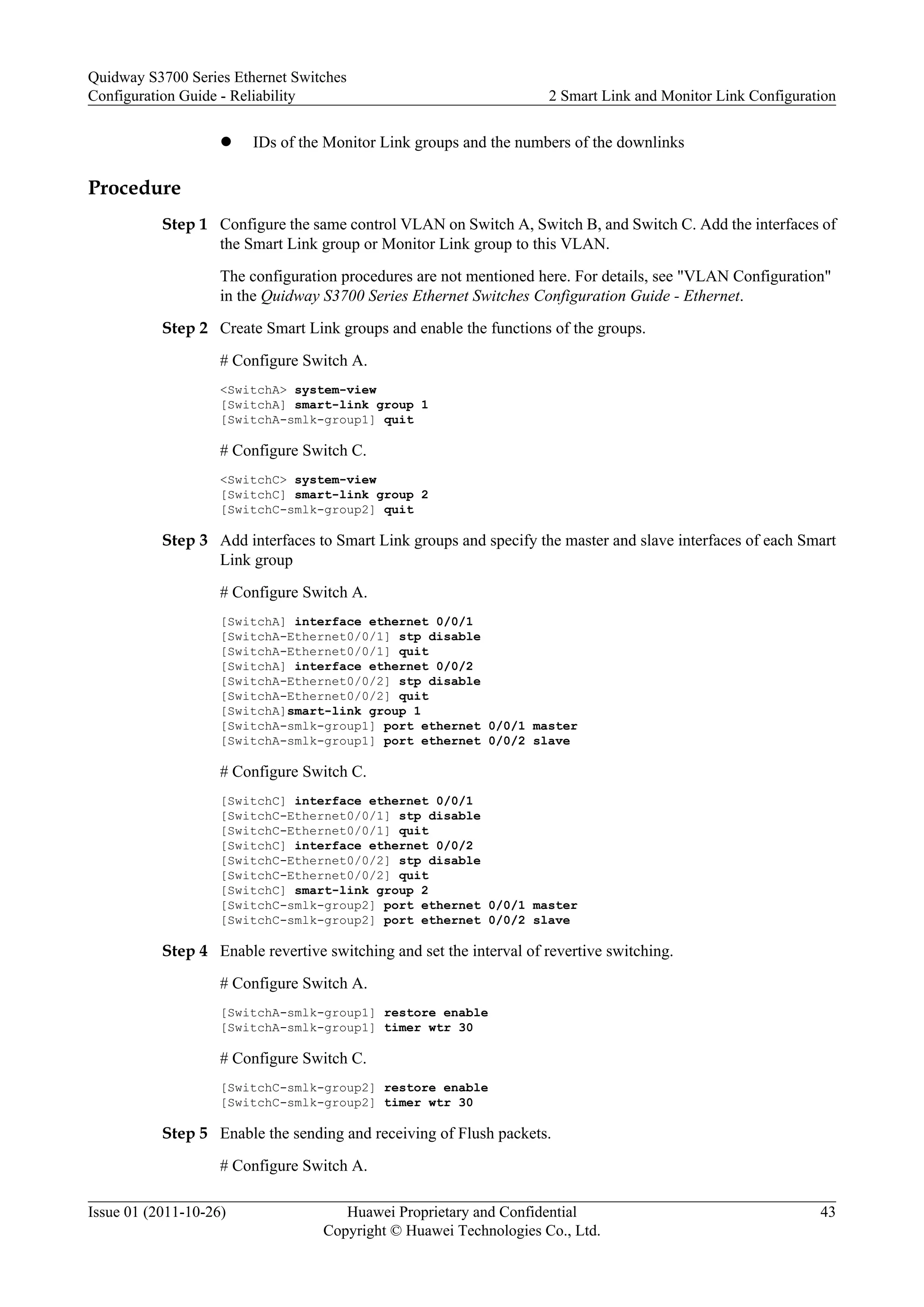 l IDs of the Monitor Link groups and the numbers of the downlinks
Procedure
Step 1 Configure the same control VLAN on Switch A, Switch B, and Switch C. Add the interfaces of
the Smart Link group or Monitor Link group to this VLAN.
The configuration procedures are not mentioned here. For details, see "VLAN Configuration"
in the Quidway S3700 Series Ethernet Switches Configuration Guide - Ethernet.
Step 2 Create Smart Link groups and enable the functions of the groups.
# Configure Switch A.
<SwitchA> system-view
[SwitchA] smart-link group 1
[SwitchA-smlk-group1] quit
# Configure Switch C.
<SwitchC> system-view
[SwitchC] smart-link group 2
[SwitchC-smlk-group2] quit
Step 3 Add interfaces to Smart Link groups and specify the master and slave interfaces of each Smart
Link group
# Configure Switch A.
[SwitchA] interface ethernet 0/0/1
[SwitchA-Ethernet0/0/1] stp disable
[SwitchA-Ethernet0/0/1] quit
[SwitchA] interface ethernet 0/0/2
[SwitchA-Ethernet0/0/2] stp disable
[SwitchA-Ethernet0/0/2] quit
[SwitchA]smart-link group 1
[SwitchA-smlk-group1] port ethernet 0/0/1 master
[SwitchA-smlk-group1] port ethernet 0/0/2 slave
# Configure Switch C.
[SwitchC] interface ethernet 0/0/1
[SwitchC-Ethernet0/0/1] stp disable
[SwitchC-Ethernet0/0/1] quit
[SwitchC] interface ethernet 0/0/2
[SwitchC-Ethernet0/0/2] stp disable
[SwitchC-Ethernet0/0/2] quit
[SwitchC] smart-link group 2
[SwitchC-smlk-group2] port ethernet 0/0/1 master
[SwitchC-smlk-group2] port ethernet 0/0/2 slave
Step 4 Enable revertive switching and set the interval of revertive switching.
# Configure Switch A.
[SwitchA-smlk-group1] restore enable
[SwitchA-smlk-group1] timer wtr 30
# Configure Switch C.
[SwitchC-smlk-group2] restore enable
[SwitchC-smlk-group2] timer wtr 30
Step 5 Enable the sending and receiving of Flush packets.
# Configure Switch A.
Quidway S3700 Series Ethernet Switches
Configuration Guide - Reliability 2 Smart Link and Monitor Link Configuration
Issue 01 (2011-10-26) Huawei Proprietary and Confidential
Copyright © Huawei Technologies Co., Ltd.
43
 