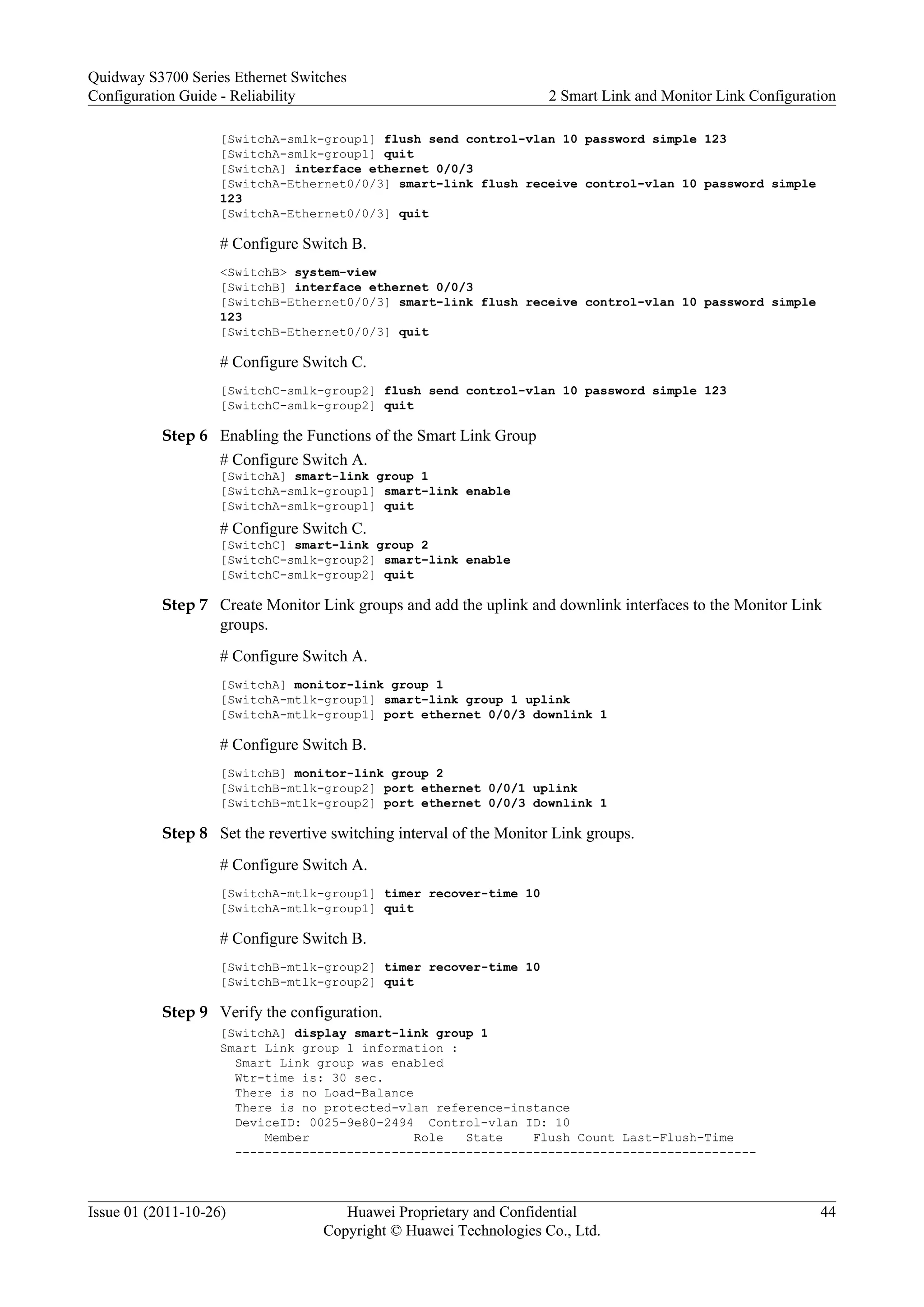 [SwitchA-smlk-group1] flush send control-vlan 10 password simple 123
[SwitchA-smlk-group1] quit
[SwitchA] interface ethernet 0/0/3
[SwitchA-Ethernet0/0/3] smart-link flush receive control-vlan 10 password simple
123
[SwitchA-Ethernet0/0/3] quit
# Configure Switch B.
<SwitchB> system-view
[SwitchB] interface ethernet 0/0/3
[SwitchB-Ethernet0/0/3] smart-link flush receive control-vlan 10 password simple
123
[SwitchB-Ethernet0/0/3] quit
# Configure Switch C.
[SwitchC-smlk-group2] flush send control-vlan 10 password simple 123
[SwitchC-smlk-group2] quit
Step 6 Enabling the Functions of the Smart Link Group
# Configure Switch A.
[SwitchA] smart-link group 1
[SwitchA-smlk-group1] smart-link enable
[SwitchA-smlk-group1] quit
# Configure Switch C.
[SwitchC] smart-link group 2
[SwitchC-smlk-group2] smart-link enable
[SwitchC-smlk-group2] quit
Step 7 Create Monitor Link groups and add the uplink and downlink interfaces to the Monitor Link
groups.
# Configure Switch A.
[SwitchA] monitor-link group 1
[SwitchA-mtlk-group1] smart-link group 1 uplink
[SwitchA-mtlk-group1] port ethernet 0/0/3 downlink 1
# Configure Switch B.
[SwitchB] monitor-link group 2
[SwitchB-mtlk-group2] port ethernet 0/0/1 uplink
[SwitchB-mtlk-group2] port ethernet 0/0/3 downlink 1
Step 8 Set the revertive switching interval of the Monitor Link groups.
# Configure Switch A.
[SwitchA-mtlk-group1] timer recover-time 10
[SwitchA-mtlk-group1] quit
# Configure Switch B.
[SwitchB-mtlk-group2] timer recover-time 10
[SwitchB-mtlk-group2] quit
Step 9 Verify the configuration.
[SwitchA] display smart-link group 1
Smart Link group 1 information :
Smart Link group was enabled
Wtr-time is: 30 sec.
There is no Load-Balance
There is no protected-vlan reference-instance
DeviceID: 0025-9e80-2494 Control-vlan ID: 10
Member Role State Flush Count Last-Flush-Time
----------------------------------------------------------------------
Quidway S3700 Series Ethernet Switches
Configuration Guide - Reliability 2 Smart Link and Monitor Link Configuration
Issue 01 (2011-10-26) Huawei Proprietary and Confidential
Copyright © Huawei Technologies Co., Ltd.
44
 