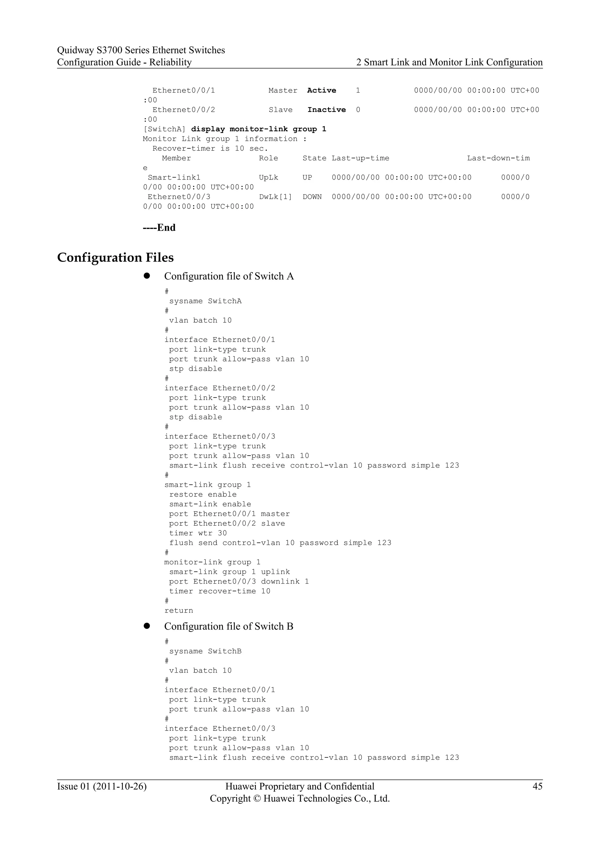 Ethernet0/0/1 Master Active 1 0000/00/00 00:00:00 UTC+00
:00
Ethernet0/0/2 Slave Inactive 0 0000/00/00 00:00:00 UTC+00
:00
[SwitchA] display monitor-link group 1
Monitor Link group 1 information :
Recover-timer is 10 sec.
Member Role State Last-up-time Last-down-tim
e
Smart-link1 UpLk UP 0000/00/00 00:00:00 UTC+00:00 0000/0
0/00 00:00:00 UTC+00:00
Ethernet0/0/3 DwLk[1] DOWN 0000/00/00 00:00:00 UTC+00:00 0000/0
0/00 00:00:00 UTC+00:00
----End
Configuration Files
l Configuration file of Switch A
#
sysname SwitchA
#
vlan batch 10
#
interface Ethernet0/0/1
port link-type trunk
port trunk allow-pass vlan 10
stp disable
#
interface Ethernet0/0/2
port link-type trunk
port trunk allow-pass vlan 10
stp disable
#
interface Ethernet0/0/3
port link-type trunk
port trunk allow-pass vlan 10
smart-link flush receive control-vlan 10 password simple 123
#
smart-link group 1
restore enable
smart-link enable
port Ethernet0/0/1 master
port Ethernet0/0/2 slave
timer wtr 30
flush send control-vlan 10 password simple 123
#
monitor-link group 1
smart-link group 1 uplink
port Ethernet0/0/3 downlink 1
timer recover-time 10
#
return
l Configuration file of Switch B
#
sysname SwitchB
#
vlan batch 10
#
interface Ethernet0/0/1
port link-type trunk
port trunk allow-pass vlan 10
#
interface Ethernet0/0/3
port link-type trunk
port trunk allow-pass vlan 10
smart-link flush receive control-vlan 10 password simple 123
Quidway S3700 Series Ethernet Switches
Configuration Guide - Reliability 2 Smart Link and Monitor Link Configuration
Issue 01 (2011-10-26) Huawei Proprietary and Confidential
Copyright © Huawei Technologies Co., Ltd.
45
 