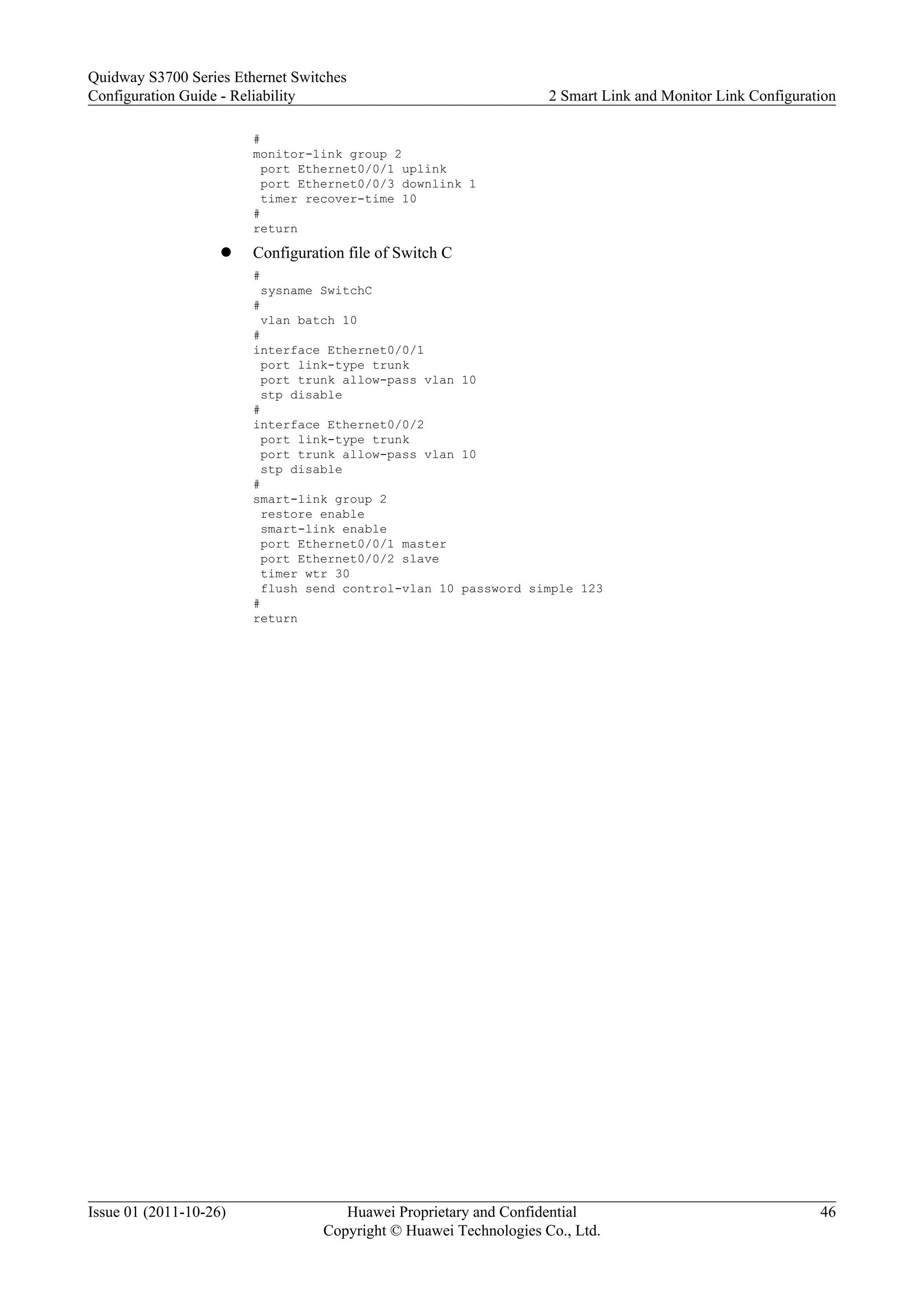 #
monitor-link group 2
port Ethernet0/0/1 uplink
port Ethernet0/0/3 downlink 1
timer recover-time 10
#
return
l Configuration file of Switch C
#
sysname SwitchC
#
vlan batch 10
#
interface Ethernet0/0/1
port link-type trunk
port trunk allow-pass vlan 10
stp disable
#
interface Ethernet0/0/2
port link-type trunk
port trunk allow-pass vlan 10
stp disable
#
smart-link group 2
restore enable
smart-link enable
port Ethernet0/0/1 master
port Ethernet0/0/2 slave
timer wtr 30
flush send control-vlan 10 password simple 123
#
return
Quidway S3700 Series Ethernet Switches
Configuration Guide - Reliability 2 Smart Link and Monitor Link Configuration
Issue 01 (2011-10-26) Huawei Proprietary and Confidential
Copyright © Huawei Technologies Co., Ltd.
46
 
