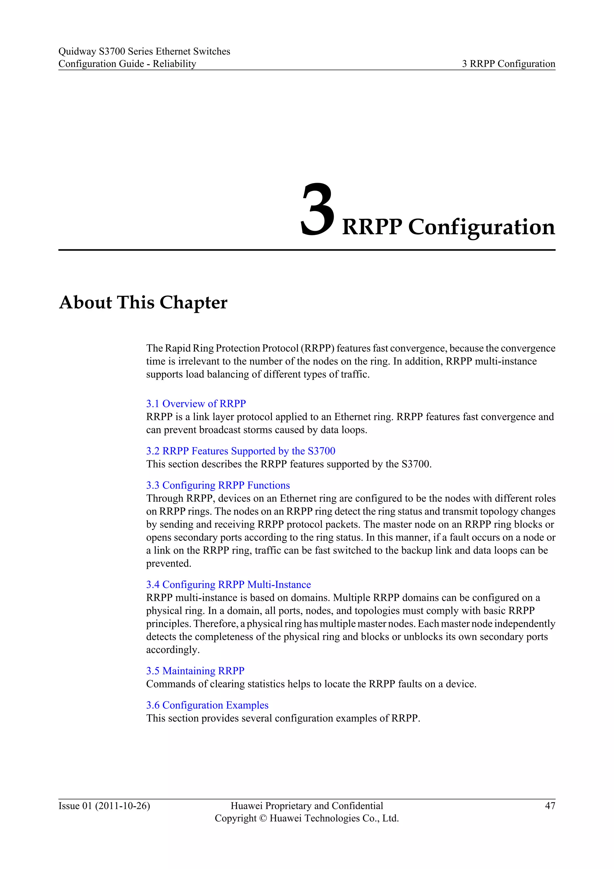 3RRPP Configuration
About This Chapter
The Rapid Ring Protection Protocol (RRPP) features fast convergence, because the convergence
time is irrelevant to the number of the nodes on the ring. In addition, RRPP multi-instance
supports load balancing of different types of traffic.
3.1 Overview of RRPP
RRPP is a link layer protocol applied to an Ethernet ring. RRPP features fast convergence and
can prevent broadcast storms caused by data loops.
3.2 RRPP Features Supported by the S3700
This section describes the RRPP features supported by the S3700.
3.3 Configuring RRPP Functions
Through RRPP, devices on an Ethernet ring are configured to be the nodes with different roles
on RRPP rings. The nodes on an RRPP ring detect the ring status and transmit topology changes
by sending and receiving RRPP protocol packets. The master node on an RRPP ring blocks or
opens secondary ports according to the ring status. In this manner, if a fault occurs on a node or
a link on the RRPP ring, traffic can be fast switched to the backup link and data loops can be
prevented.
3.4 Configuring RRPP Multi-Instance
RRPP multi-instance is based on domains. Multiple RRPP domains can be configured on a
physical ring. In a domain, all ports, nodes, and topologies must comply with basic RRPP
principles. Therefore, a physical ring has multiple master nodes. Each master node independently
detects the completeness of the physical ring and blocks or unblocks its own secondary ports
accordingly.
3.5 Maintaining RRPP
Commands of clearing statistics helps to locate the RRPP faults on a device.
3.6 Configuration Examples
This section provides several configuration examples of RRPP.
Quidway S3700 Series Ethernet Switches
Configuration Guide - Reliability 3 RRPP Configuration
Issue 01 (2011-10-26) Huawei Proprietary and Confidential
Copyright © Huawei Technologies Co., Ltd.
47
 