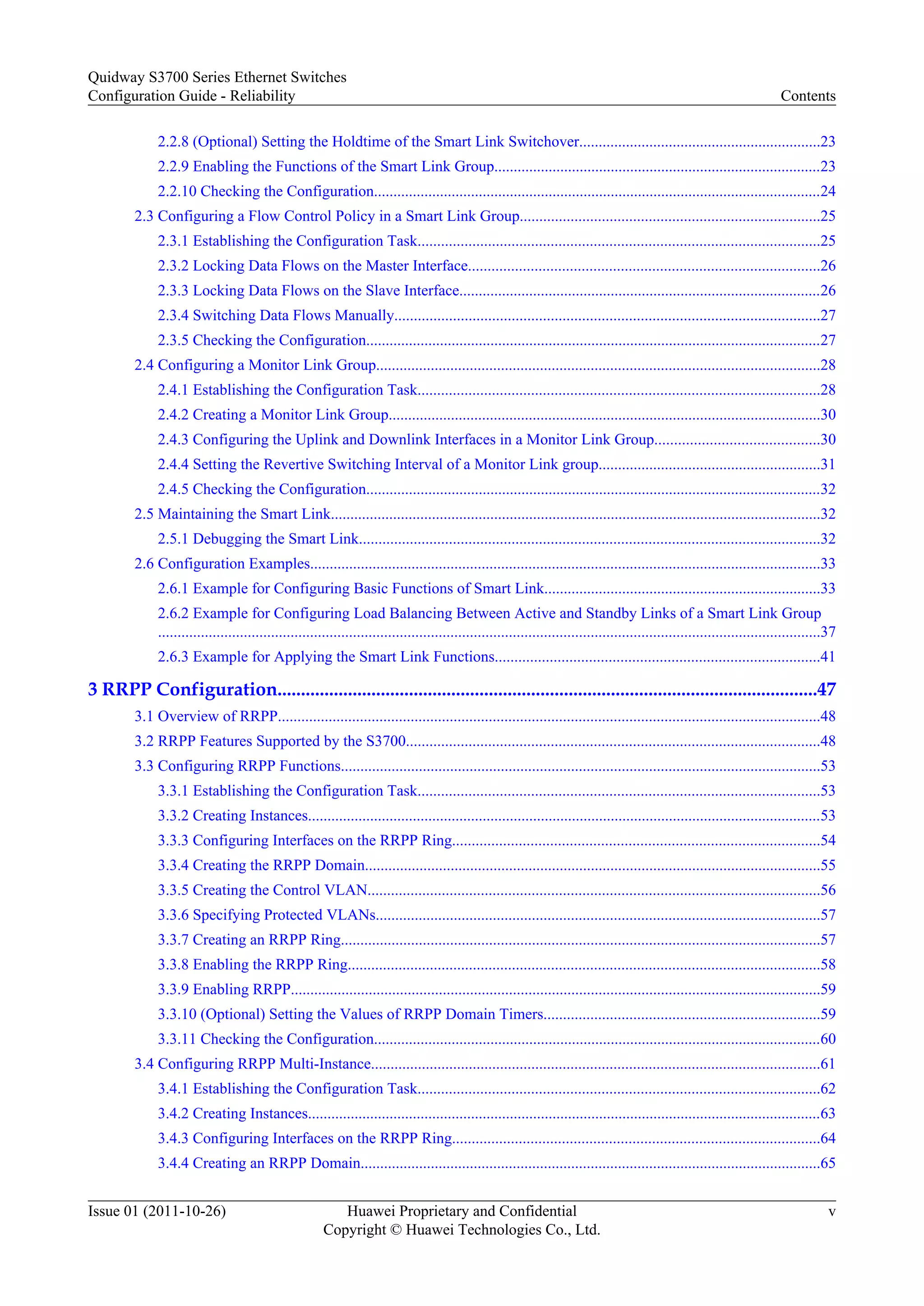 2.2.8 (Optional) Setting the Holdtime of the Smart Link Switchover..............................................................23
2.2.9 Enabling the Functions of the Smart Link Group....................................................................................23
2.2.10 Checking the Configuration...................................................................................................................24
2.3 Configuring a Flow Control Policy in a Smart Link Group.............................................................................25
2.3.1 Establishing the Configuration Task.......................................................................................................25
2.3.2 Locking Data Flows on the Master Interface..........................................................................................26
2.3.3 Locking Data Flows on the Slave Interface.............................................................................................26
2.3.4 Switching Data Flows Manually.............................................................................................................27
2.3.5 Checking the Configuration.....................................................................................................................27
2.4 Configuring a Monitor Link Group..................................................................................................................28
2.4.1 Establishing the Configuration Task.......................................................................................................28
2.4.2 Creating a Monitor Link Group...............................................................................................................30
2.4.3 Configuring the Uplink and Downlink Interfaces in a Monitor Link Group..........................................30
2.4.4 Setting the Revertive Switching Interval of a Monitor Link group.........................................................31
2.4.5 Checking the Configuration.....................................................................................................................32
2.5 Maintaining the Smart Link..............................................................................................................................32
2.5.1 Debugging the Smart Link......................................................................................................................32
2.6 Configuration Examples...................................................................................................................................33
2.6.1 Example for Configuring Basic Functions of Smart Link.......................................................................33
2.6.2 Example for Configuring Load Balancing Between Active and Standby Links of a Smart Link Group
..........................................................................................................................................................................37
2.6.3 Example for Applying the Smart Link Functions...................................................................................41
3 RRPP Configuration...................................................................................................................47
3.1 Overview of RRPP...........................................................................................................................................48
3.2 RRPP Features Supported by the S3700..........................................................................................................48
3.3 Configuring RRPP Functions...........................................................................................................................53
3.3.1 Establishing the Configuration Task.......................................................................................................53
3.3.2 Creating Instances....................................................................................................................................53
3.3.3 Configuring Interfaces on the RRPP Ring..............................................................................................54
3.3.4 Creating the RRPP Domain.....................................................................................................................55
3.3.5 Creating the Control VLAN....................................................................................................................56
3.3.6 Specifying Protected VLANs..................................................................................................................57
3.3.7 Creating an RRPP Ring...........................................................................................................................57
3.3.8 Enabling the RRPP Ring.........................................................................................................................58
3.3.9 Enabling RRPP........................................................................................................................................59
3.3.10 (Optional) Setting the Values of RRPP Domain Timers.......................................................................59
3.3.11 Checking the Configuration...................................................................................................................60
3.4 Configuring RRPP Multi-Instance...................................................................................................................61
3.4.1 Establishing the Configuration Task.......................................................................................................62
3.4.2 Creating Instances....................................................................................................................................63
3.4.3 Configuring Interfaces on the RRPP Ring..............................................................................................64
3.4.4 Creating an RRPP Domain......................................................................................................................65
Quidway S3700 Series Ethernet Switches
Configuration Guide - Reliability Contents
Issue 01 (2011-10-26) Huawei Proprietary and Confidential
Copyright © Huawei Technologies Co., Ltd.
v
 