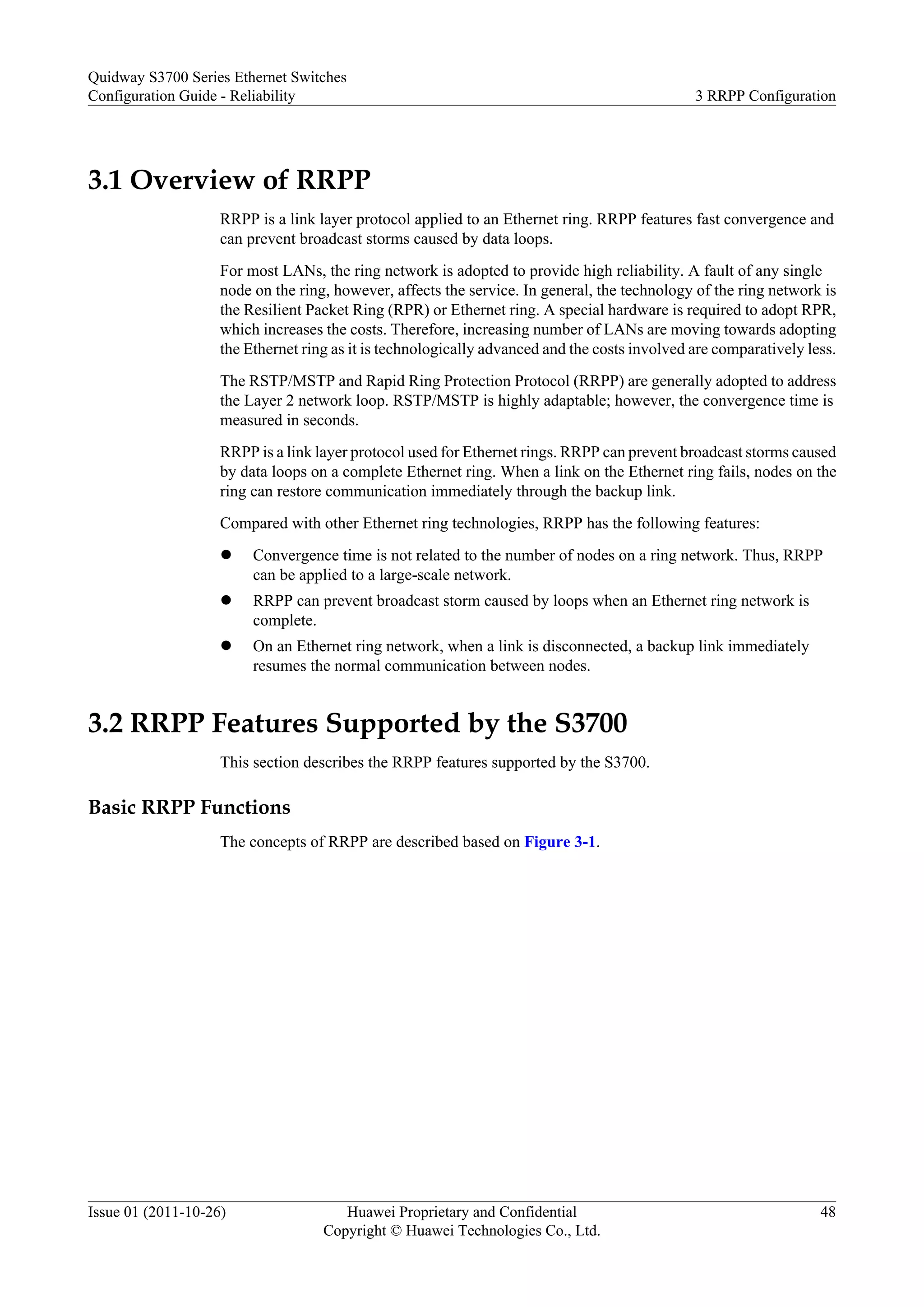 3.1 Overview of RRPP
RRPP is a link layer protocol applied to an Ethernet ring. RRPP features fast convergence and
can prevent broadcast storms caused by data loops.
For most LANs, the ring network is adopted to provide high reliability. A fault of any single
node on the ring, however, affects the service. In general, the technology of the ring network is
the Resilient Packet Ring (RPR) or Ethernet ring. A special hardware is required to adopt RPR,
which increases the costs. Therefore, increasing number of LANs are moving towards adopting
the Ethernet ring as it is technologically advanced and the costs involved are comparatively less.
The RSTP/MSTP and Rapid Ring Protection Protocol (RRPP) are generally adopted to address
the Layer 2 network loop. RSTP/MSTP is highly adaptable; however, the convergence time is
measured in seconds.
RRPP is a link layer protocol used for Ethernet rings. RRPP can prevent broadcast storms caused
by data loops on a complete Ethernet ring. When a link on the Ethernet ring fails, nodes on the
ring can restore communication immediately through the backup link.
Compared with other Ethernet ring technologies, RRPP has the following features:
l Convergence time is not related to the number of nodes on a ring network. Thus, RRPP
can be applied to a large-scale network.
l RRPP can prevent broadcast storm caused by loops when an Ethernet ring network is
complete.
l On an Ethernet ring network, when a link is disconnected, a backup link immediately
resumes the normal communication between nodes.
3.2 RRPP Features Supported by the S3700
This section describes the RRPP features supported by the S3700.
Basic RRPP Functions
The concepts of RRPP are described based on Figure 3-1.
Quidway S3700 Series Ethernet Switches
Configuration Guide - Reliability 3 RRPP Configuration
Issue 01 (2011-10-26) Huawei Proprietary and Confidential
Copyright © Huawei Technologies Co., Ltd.
48
 