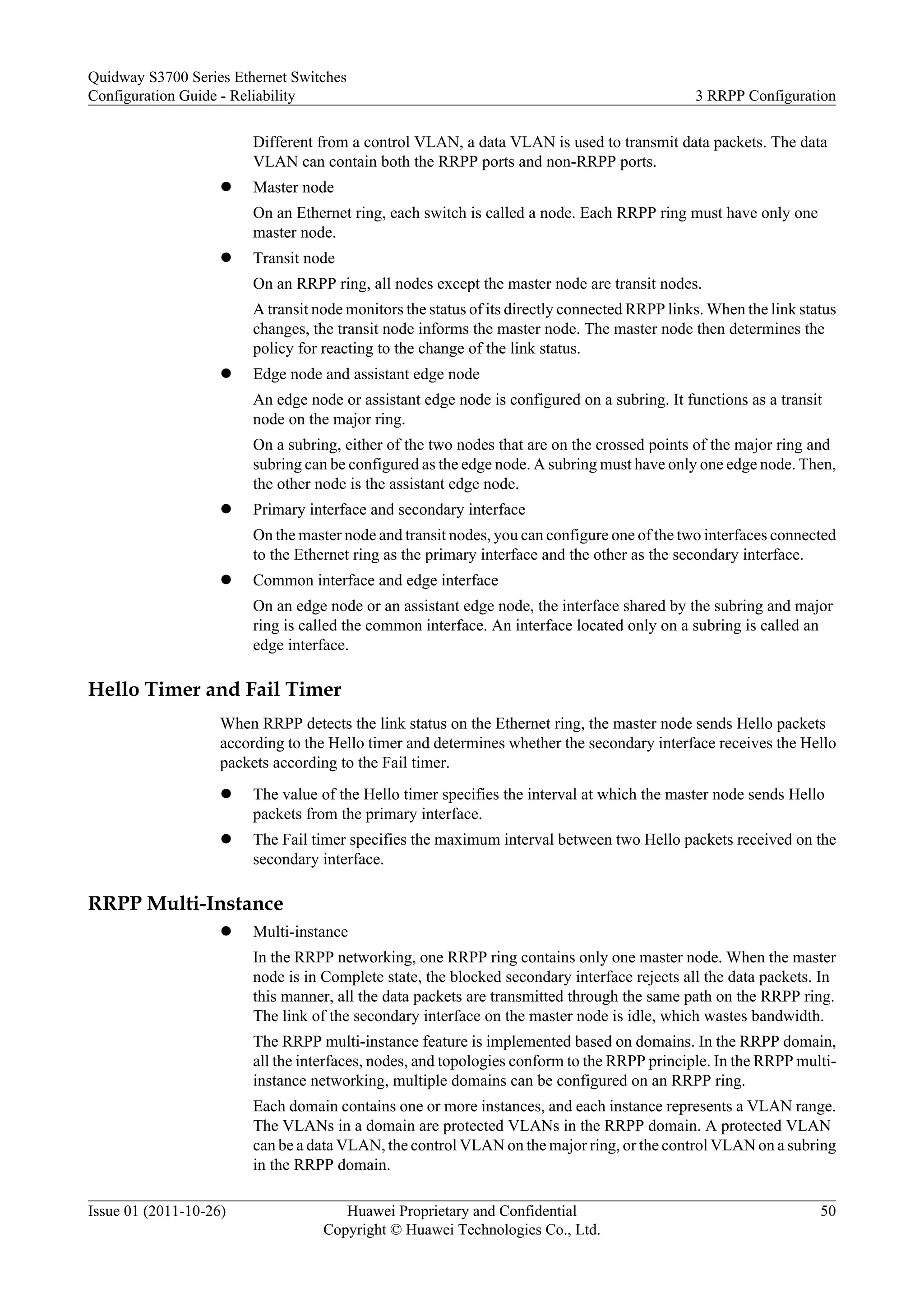 Different from a control VLAN, a data VLAN is used to transmit data packets. The data
VLAN can contain both the RRPP ports and non-RRPP ports.
l Master node
On an Ethernet ring, each switch is called a node. Each RRPP ring must have only one
master node.
l Transit node
On an RRPP ring, all nodes except the master node are transit nodes.
A transit node monitors the status of its directly connected RRPP links. When the link status
changes, the transit node informs the master node. The master node then determines the
policy for reacting to the change of the link status.
l Edge node and assistant edge node
An edge node or assistant edge node is configured on a subring. It functions as a transit
node on the major ring.
On a subring, either of the two nodes that are on the crossed points of the major ring and
subring can be configured as the edge node. A subring must have only one edge node. Then,
the other node is the assistant edge node.
l Primary interface and secondary interface
On the master node and transit nodes, you can configure one of the two interfaces connected
to the Ethernet ring as the primary interface and the other as the secondary interface.
l Common interface and edge interface
On an edge node or an assistant edge node, the interface shared by the subring and major
ring is called the common interface. An interface located only on a subring is called an
edge interface.
Hello Timer and Fail Timer
When RRPP detects the link status on the Ethernet ring, the master node sends Hello packets
according to the Hello timer and determines whether the secondary interface receives the Hello
packets according to the Fail timer.
l The value of the Hello timer specifies the interval at which the master node sends Hello
packets from the primary interface.
l The Fail timer specifies the maximum interval between two Hello packets received on the
secondary interface.
RRPP Multi-Instance
l Multi-instance
In the RRPP networking, one RRPP ring contains only one master node. When the master
node is in Complete state, the blocked secondary interface rejects all the data packets. In
this manner, all the data packets are transmitted through the same path on the RRPP ring.
The link of the secondary interface on the master node is idle, which wastes bandwidth.
The RRPP multi-instance feature is implemented based on domains. In the RRPP domain,
all the interfaces, nodes, and topologies conform to the RRPP principle. In the RRPP multi-
instance networking, multiple domains can be configured on an RRPP ring.
Each domain contains one or more instances, and each instance represents a VLAN range.
The VLANs in a domain are protected VLANs in the RRPP domain. A protected VLAN
can be a data VLAN, the control VLAN on the major ring, or the control VLAN on a subring
in the RRPP domain.
Quidway S3700 Series Ethernet Switches
Configuration Guide - Reliability 3 RRPP Configuration
Issue 01 (2011-10-26) Huawei Proprietary and Confidential
Copyright © Huawei Technologies Co., Ltd.
50
 