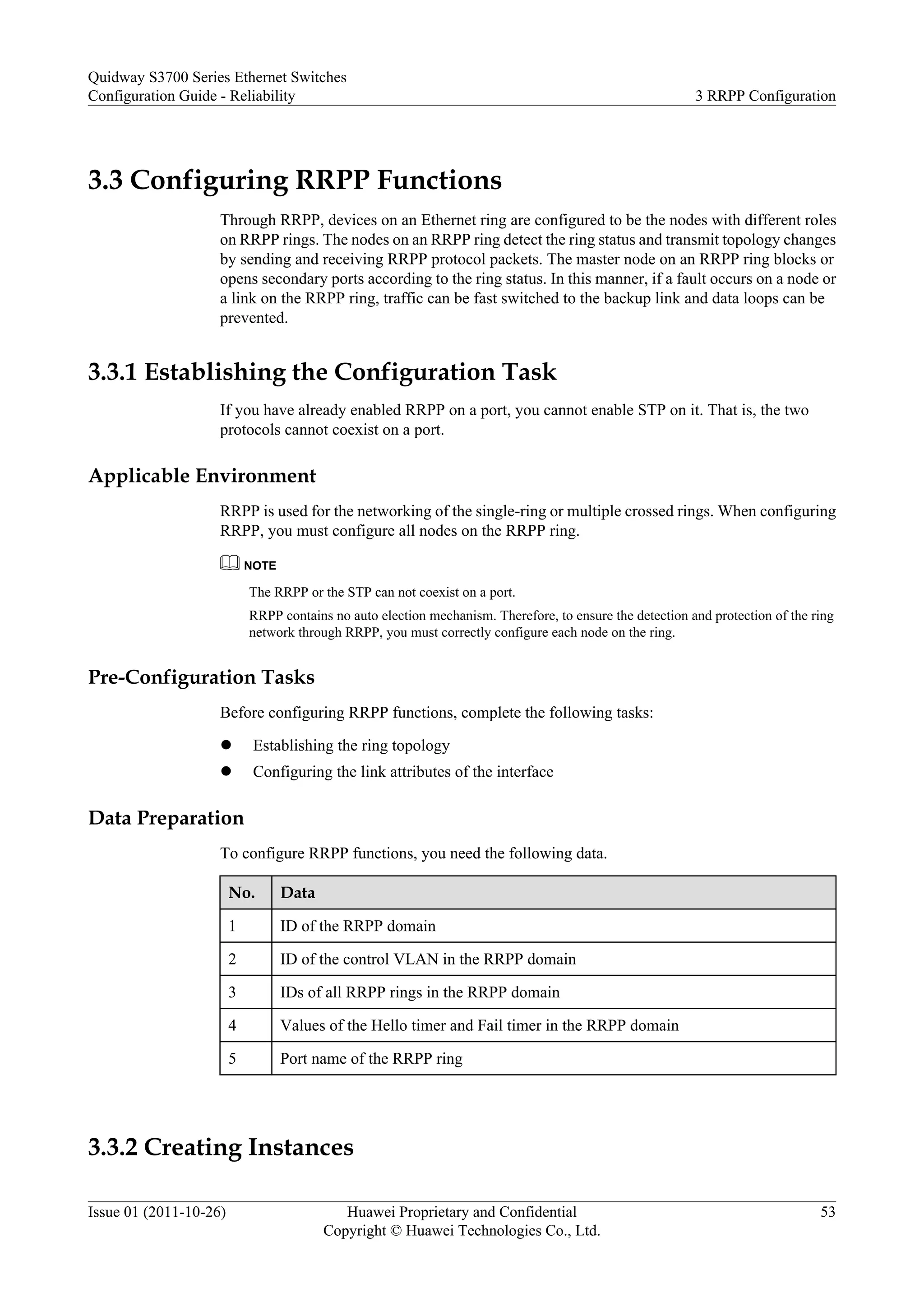 3.3 Configuring RRPP Functions
Through RRPP, devices on an Ethernet ring are configured to be the nodes with different roles
on RRPP rings. The nodes on an RRPP ring detect the ring status and transmit topology changes
by sending and receiving RRPP protocol packets. The master node on an RRPP ring blocks or
opens secondary ports according to the ring status. In this manner, if a fault occurs on a node or
a link on the RRPP ring, traffic can be fast switched to the backup link and data loops can be
prevented.
3.3.1 Establishing the Configuration Task
If you have already enabled RRPP on a port, you cannot enable STP on it. That is, the two
protocols cannot coexist on a port.
Applicable Environment
RRPP is used for the networking of the single-ring or multiple crossed rings. When configuring
RRPP, you must configure all nodes on the RRPP ring.
NOTE
The RRPP or the STP can not coexist on a port.
RRPP contains no auto election mechanism. Therefore, to ensure the detection and protection of the ring
network through RRPP, you must correctly configure each node on the ring.
Pre-Configuration Tasks
Before configuring RRPP functions, complete the following tasks:
l Establishing the ring topology
l Configuring the link attributes of the interface
Data Preparation
To configure RRPP functions, you need the following data.
No. Data
1 ID of the RRPP domain
2 ID of the control VLAN in the RRPP domain
3 IDs of all RRPP rings in the RRPP domain
4 Values of the Hello timer and Fail timer in the RRPP domain
5 Port name of the RRPP ring
3.3.2 Creating Instances
Quidway S3700 Series Ethernet Switches
Configuration Guide - Reliability 3 RRPP Configuration
Issue 01 (2011-10-26) Huawei Proprietary and Confidential
Copyright © Huawei Technologies Co., Ltd.
53
 