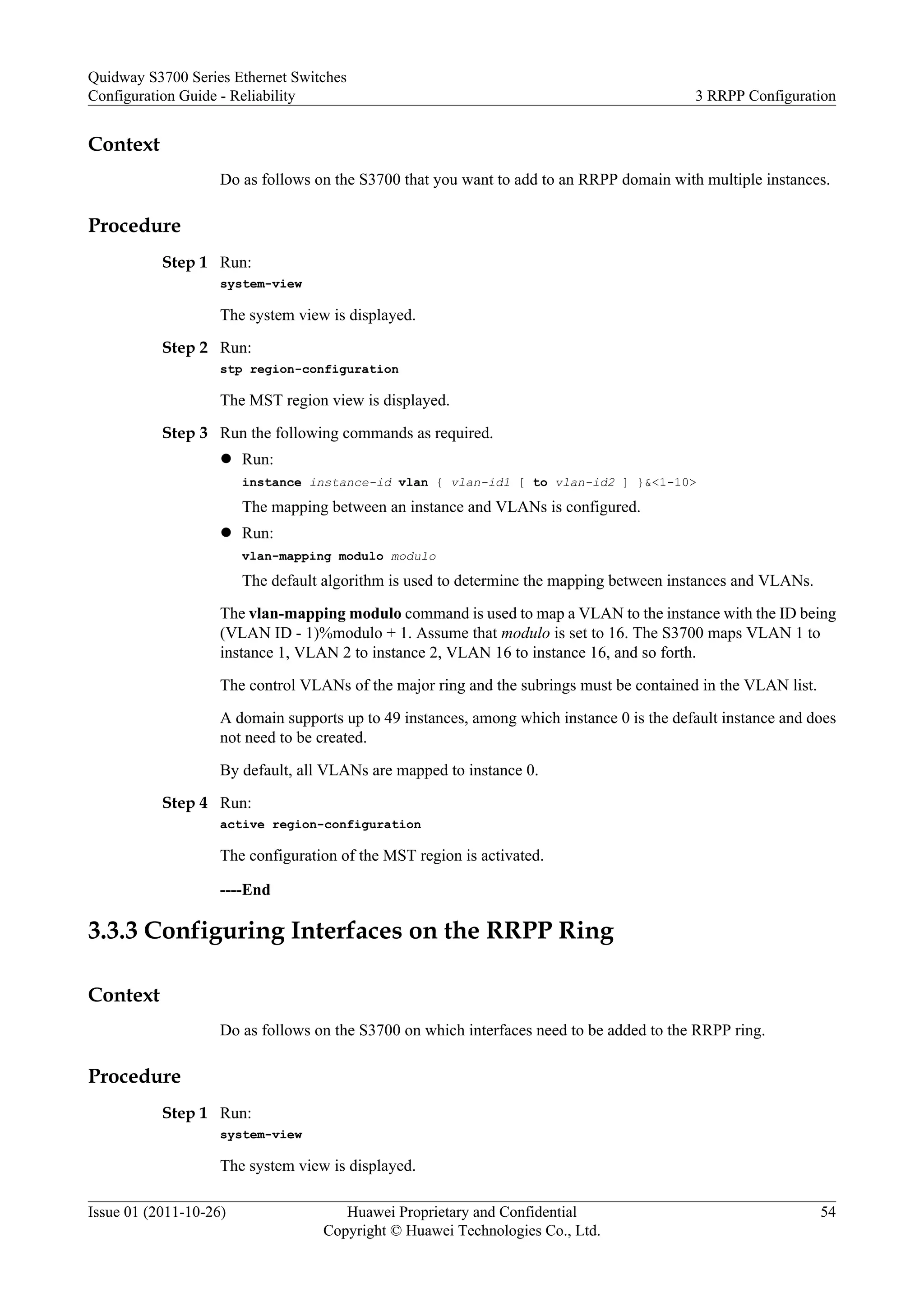 Context
Do as follows on the S3700 that you want to add to an RRPP domain with multiple instances.
Procedure
Step 1 Run:
system-view
The system view is displayed.
Step 2 Run:
stp region-configuration
The MST region view is displayed.
Step 3 Run the following commands as required.
l Run:
instance instance-id vlan { vlan-id1 [ to vlan-id2 ] }&<1-10>
The mapping between an instance and VLANs is configured.
l Run:
vlan-mapping modulo modulo
The default algorithm is used to determine the mapping between instances and VLANs.
The vlan-mapping modulo command is used to map a VLAN to the instance with the ID being
(VLAN ID - 1)%modulo + 1. Assume that modulo is set to 16. The S3700 maps VLAN 1 to
instance 1, VLAN 2 to instance 2, VLAN 16 to instance 16, and so forth.
The control VLANs of the major ring and the subrings must be contained in the VLAN list.
A domain supports up to 49 instances, among which instance 0 is the default instance and does
not need to be created.
By default, all VLANs are mapped to instance 0.
Step 4 Run:
active region-configuration
The configuration of the MST region is activated.
----End
3.3.3 Configuring Interfaces on the RRPP Ring
Context
Do as follows on the S3700 on which interfaces need to be added to the RRPP ring.
Procedure
Step 1 Run:
system-view
The system view is displayed.
Quidway S3700 Series Ethernet Switches
Configuration Guide - Reliability 3 RRPP Configuration
Issue 01 (2011-10-26) Huawei Proprietary and Confidential
Copyright © Huawei Technologies Co., Ltd.
54
 