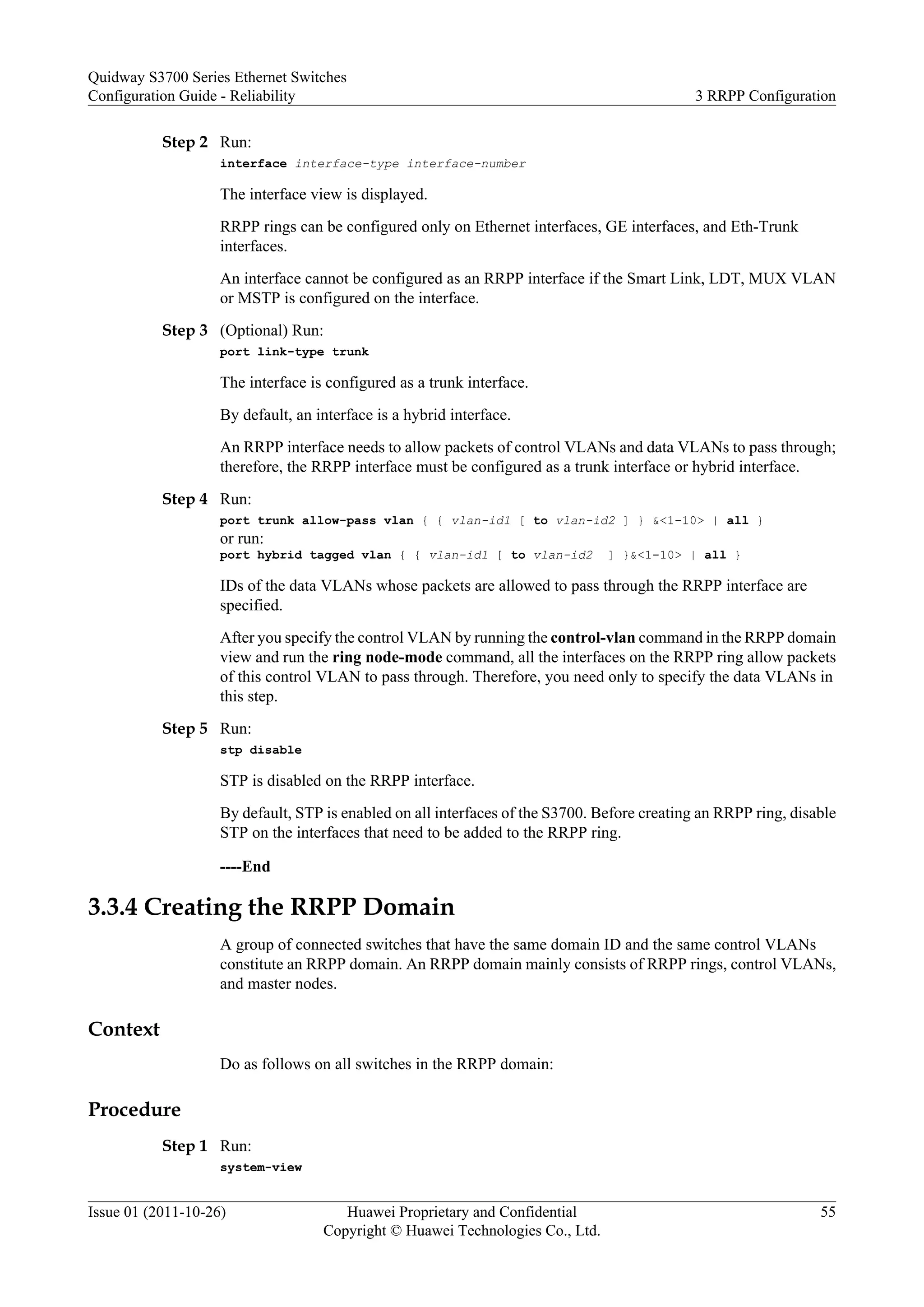 Step 2 Run:
interface interface-type interface-number
The interface view is displayed.
RRPP rings can be configured only on Ethernet interfaces, GE interfaces, and Eth-Trunk
interfaces.
An interface cannot be configured as an RRPP interface if the Smart Link, LDT, MUX VLAN
or MSTP is configured on the interface.
Step 3 (Optional) Run:
port link-type trunk
The interface is configured as a trunk interface.
By default, an interface is a hybrid interface.
An RRPP interface needs to allow packets of control VLANs and data VLANs to pass through;
therefore, the RRPP interface must be configured as a trunk interface or hybrid interface.
Step 4 Run:
port trunk allow-pass vlan { { vlan-id1 [ to vlan-id2 ] } &<1-10> | all }
or run:
port hybrid tagged vlan { { vlan-id1 [ to vlan-id2 ] }&<1-10> | all }
IDs of the data VLANs whose packets are allowed to pass through the RRPP interface are
specified.
After you specify the control VLAN by running the control-vlan command in the RRPP domain
view and run the ring node-mode command, all the interfaces on the RRPP ring allow packets
of this control VLAN to pass through. Therefore, you need only to specify the data VLANs in
this step.
Step 5 Run:
stp disable
STP is disabled on the RRPP interface.
By default, STP is enabled on all interfaces of the S3700. Before creating an RRPP ring, disable
STP on the interfaces that need to be added to the RRPP ring.
----End
3.3.4 Creating the RRPP Domain
A group of connected switches that have the same domain ID and the same control VLANs
constitute an RRPP domain. An RRPP domain mainly consists of RRPP rings, control VLANs,
and master nodes.
Context
Do as follows on all switches in the RRPP domain:
Procedure
Step 1 Run:
system-view
Quidway S3700 Series Ethernet Switches
Configuration Guide - Reliability 3 RRPP Configuration
Issue 01 (2011-10-26) Huawei Proprietary and Confidential
Copyright © Huawei Technologies Co., Ltd.
55
 