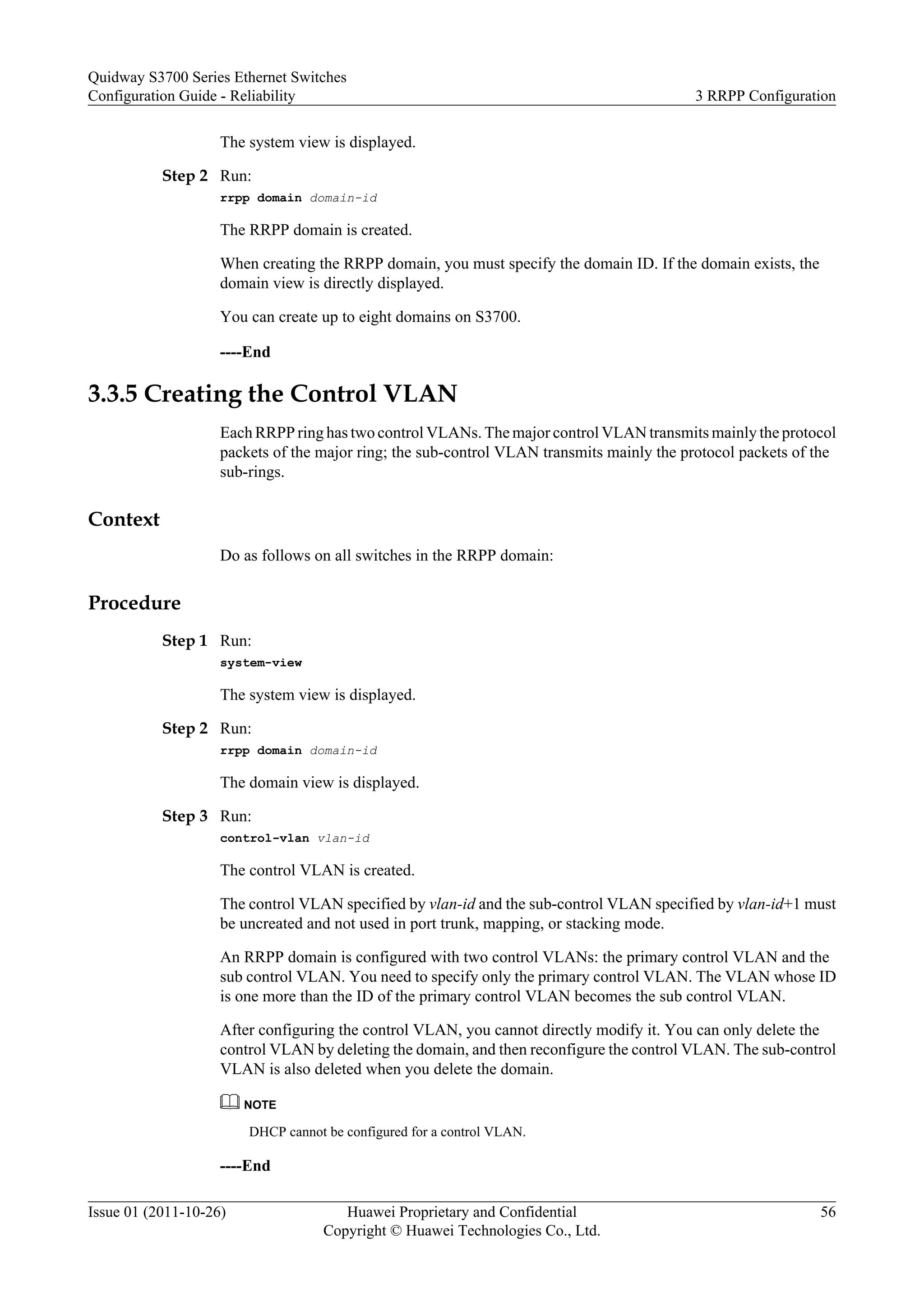 The system view is displayed.
Step 2 Run:
rrpp domain domain-id
The RRPP domain is created.
When creating the RRPP domain, you must specify the domain ID. If the domain exists, the
domain view is directly displayed.
You can create up to eight domains on S3700.
----End
3.3.5 Creating the Control VLAN
Each RRPP ring has two control VLANs. The major control VLAN transmits mainly the protocol
packets of the major ring; the sub-control VLAN transmits mainly the protocol packets of the
sub-rings.
Context
Do as follows on all switches in the RRPP domain:
Procedure
Step 1 Run:
system-view
The system view is displayed.
Step 2 Run:
rrpp domain domain-id
The domain view is displayed.
Step 3 Run:
control-vlan vlan-id
The control VLAN is created.
The control VLAN specified by vlan-id and the sub-control VLAN specified by vlan-id+1 must
be uncreated and not used in port trunk, mapping, or stacking mode.
An RRPP domain is configured with two control VLANs: the primary control VLAN and the
sub control VLAN. You need to specify only the primary control VLAN. The VLAN whose ID
is one more than the ID of the primary control VLAN becomes the sub control VLAN.
After configuring the control VLAN, you cannot directly modify it. You can only delete the
control VLAN by deleting the domain, and then reconfigure the control VLAN. The sub-control
VLAN is also deleted when you delete the domain.
NOTE
DHCP cannot be configured for a control VLAN.
----End
Quidway S3700 Series Ethernet Switches
Configuration Guide - Reliability 3 RRPP Configuration
Issue 01 (2011-10-26) Huawei Proprietary and Confidential
Copyright © Huawei Technologies Co., Ltd.
56
 