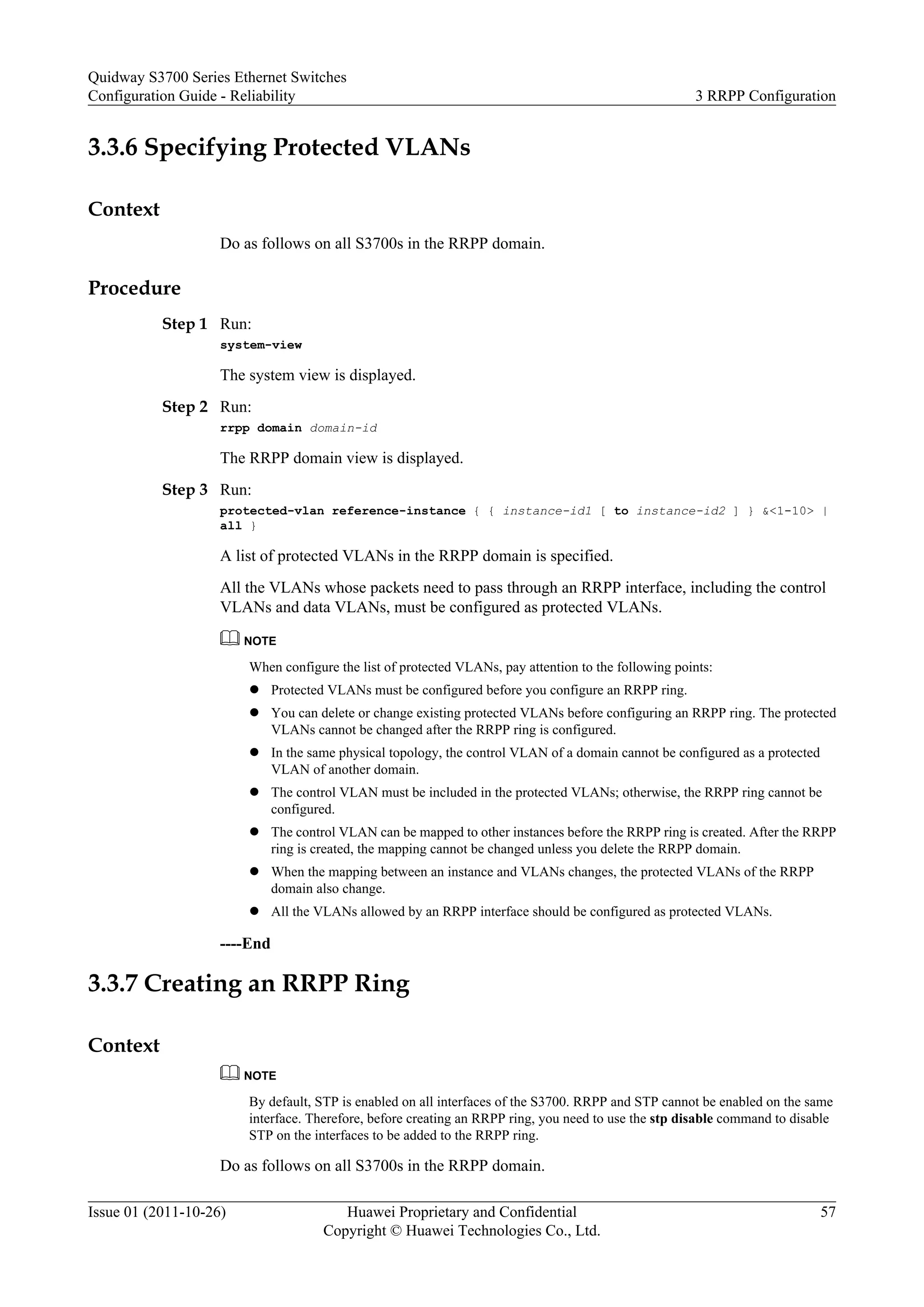 3.3.6 Specifying Protected VLANs
Context
Do as follows on all S3700s in the RRPP domain.
Procedure
Step 1 Run:
system-view
The system view is displayed.
Step 2 Run:
rrpp domain domain-id
The RRPP domain view is displayed.
Step 3 Run:
protected-vlan reference-instance { { instance-id1 [ to instance-id2 ] } &<1-10> |
all }
A list of protected VLANs in the RRPP domain is specified.
All the VLANs whose packets need to pass through an RRPP interface, including the control
VLANs and data VLANs, must be configured as protected VLANs.
NOTE
When configure the list of protected VLANs, pay attention to the following points:
l Protected VLANs must be configured before you configure an RRPP ring.
l You can delete or change existing protected VLANs before configuring an RRPP ring. The protected
VLANs cannot be changed after the RRPP ring is configured.
l In the same physical topology, the control VLAN of a domain cannot be configured as a protected
VLAN of another domain.
l The control VLAN must be included in the protected VLANs; otherwise, the RRPP ring cannot be
configured.
l The control VLAN can be mapped to other instances before the RRPP ring is created. After the RRPP
ring is created, the mapping cannot be changed unless you delete the RRPP domain.
l When the mapping between an instance and VLANs changes, the protected VLANs of the RRPP
domain also change.
l All the VLANs allowed by an RRPP interface should be configured as protected VLANs.
----End
3.3.7 Creating an RRPP Ring
Context
NOTE
By default, STP is enabled on all interfaces of the S3700. RRPP and STP cannot be enabled on the same
interface. Therefore, before creating an RRPP ring, you need to use the stp disable command to disable
STP on the interfaces to be added to the RRPP ring.
Do as follows on all S3700s in the RRPP domain.
Quidway S3700 Series Ethernet Switches
Configuration Guide - Reliability 3 RRPP Configuration
Issue 01 (2011-10-26) Huawei Proprietary and Confidential
Copyright © Huawei Technologies Co., Ltd.
57
 