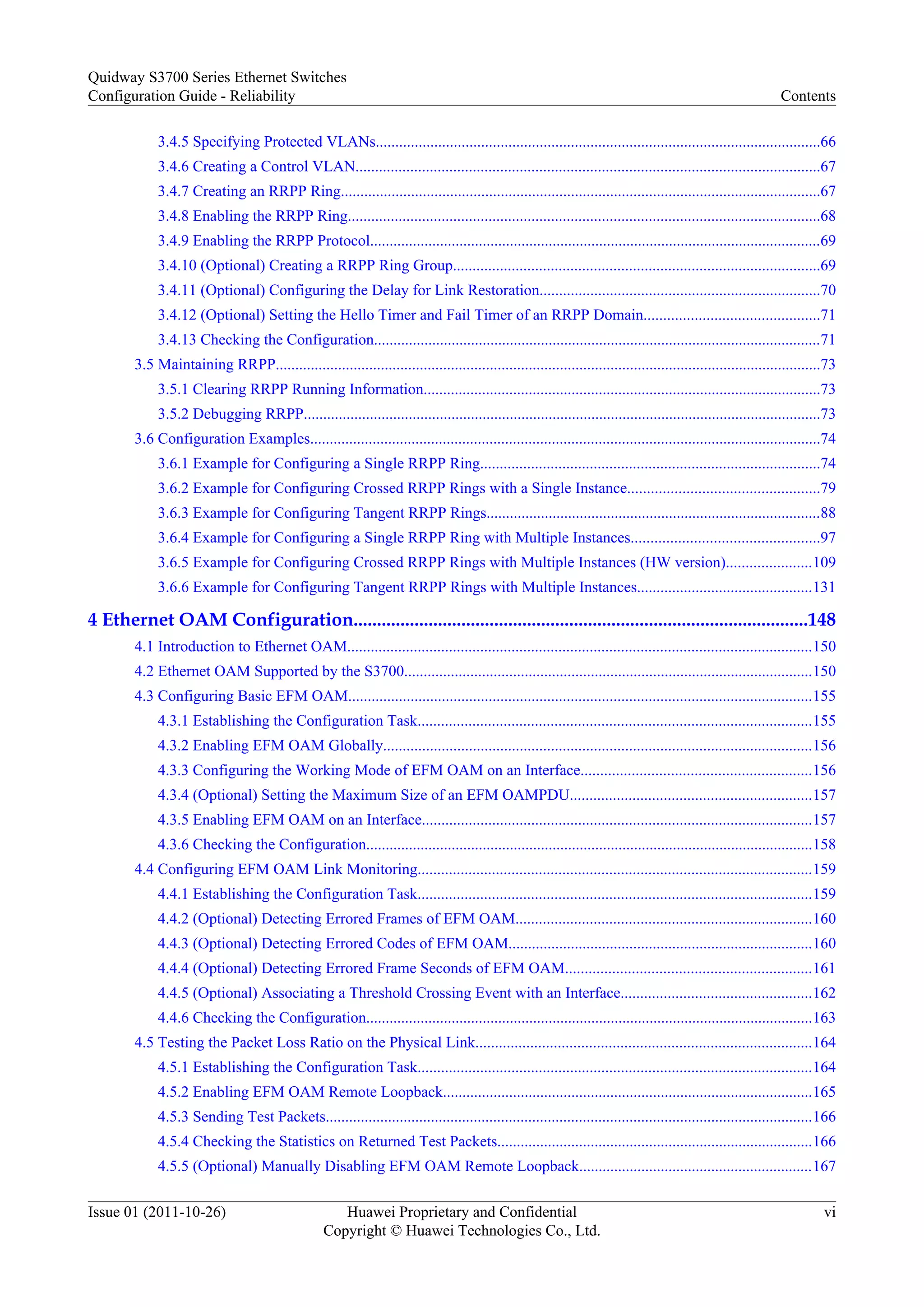3.4.5 Specifying Protected VLANs..................................................................................................................66
3.4.6 Creating a Control VLAN.......................................................................................................................67
3.4.7 Creating an RRPP Ring...........................................................................................................................67
3.4.8 Enabling the RRPP Ring.........................................................................................................................68
3.4.9 Enabling the RRPP Protocol....................................................................................................................69
3.4.10 (Optional) Creating a RRPP Ring Group..............................................................................................69
3.4.11 (Optional) Configuring the Delay for Link Restoration........................................................................70
3.4.12 (Optional) Setting the Hello Timer and Fail Timer of an RRPP Domain.............................................71
3.4.13 Checking the Configuration...................................................................................................................71
3.5 Maintaining RRPP............................................................................................................................................73
3.5.1 Clearing RRPP Running Information......................................................................................................73
3.5.2 Debugging RRPP.....................................................................................................................................73
3.6 Configuration Examples...................................................................................................................................74
3.6.1 Example for Configuring a Single RRPP Ring.......................................................................................74
3.6.2 Example for Configuring Crossed RRPP Rings with a Single Instance.................................................79
3.6.3 Example for Configuring Tangent RRPP Rings......................................................................................88
3.6.4 Example for Configuring a Single RRPP Ring with Multiple Instances................................................97
3.6.5 Example for Configuring Crossed RRPP Rings with Multiple Instances (HW version)......................109
3.6.6 Example for Configuring Tangent RRPP Rings with Multiple Instances.............................................131
4 Ethernet OAM Configuration.................................................................................................148
4.1 Introduction to Ethernet OAM.......................................................................................................................150
4.2 Ethernet OAM Supported by the S3700.........................................................................................................150
4.3 Configuring Basic EFM OAM.......................................................................................................................155
4.3.1 Establishing the Configuration Task.....................................................................................................155
4.3.2 Enabling EFM OAM Globally..............................................................................................................156
4.3.3 Configuring the Working Mode of EFM OAM on an Interface...........................................................156
4.3.4 (Optional) Setting the Maximum Size of an EFM OAMPDU..............................................................157
4.3.5 Enabling EFM OAM on an Interface....................................................................................................157
4.3.6 Checking the Configuration...................................................................................................................158
4.4 Configuring EFM OAM Link Monitoring.....................................................................................................159
4.4.1 Establishing the Configuration Task.....................................................................................................159
4.4.2 (Optional) Detecting Errored Frames of EFM OAM............................................................................160
4.4.3 (Optional) Detecting Errored Codes of EFM OAM..............................................................................160
4.4.4 (Optional) Detecting Errored Frame Seconds of EFM OAM...............................................................161
4.4.5 (Optional) Associating a Threshold Crossing Event with an Interface.................................................162
4.4.6 Checking the Configuration...................................................................................................................163
4.5 Testing the Packet Loss Ratio on the Physical Link......................................................................................164
4.5.1 Establishing the Configuration Task.....................................................................................................164
4.5.2 Enabling EFM OAM Remote Loopback...............................................................................................165
4.5.3 Sending Test Packets.............................................................................................................................166
4.5.4 Checking the Statistics on Returned Test Packets.................................................................................166
4.5.5 (Optional) Manually Disabling EFM OAM Remote Loopback............................................................167
Quidway S3700 Series Ethernet Switches
Configuration Guide - Reliability Contents
Issue 01 (2011-10-26) Huawei Proprietary and Confidential
Copyright © Huawei Technologies Co., Ltd.
vi
 