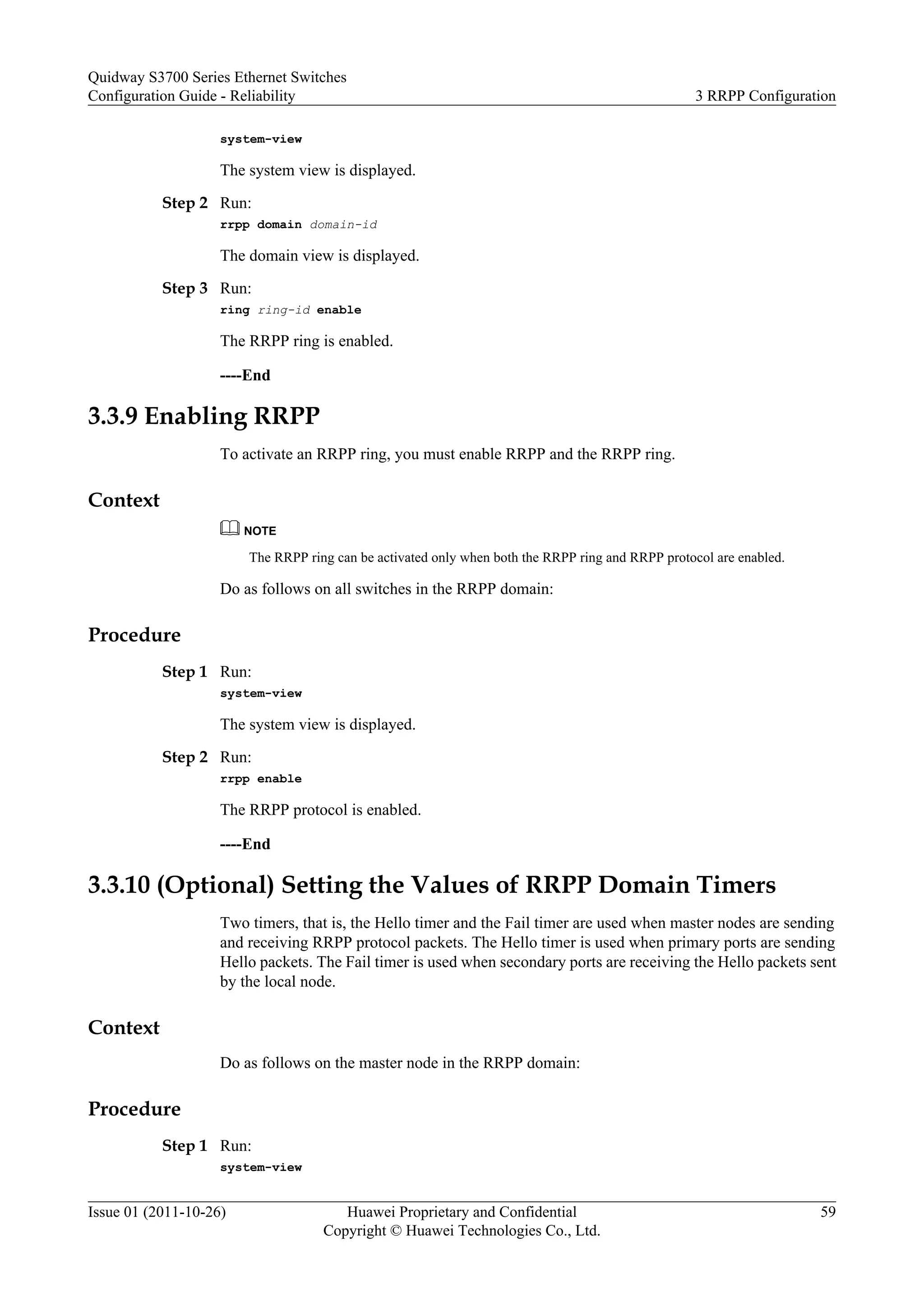system-view
The system view is displayed.
Step 2 Run:
rrpp domain domain-id
The domain view is displayed.
Step 3 Run:
ring ring-id enable
The RRPP ring is enabled.
----End
3.3.9 Enabling RRPP
To activate an RRPP ring, you must enable RRPP and the RRPP ring.
Context
NOTE
The RRPP ring can be activated only when both the RRPP ring and RRPP protocol are enabled.
Do as follows on all switches in the RRPP domain:
Procedure
Step 1 Run:
system-view
The system view is displayed.
Step 2 Run:
rrpp enable
The RRPP protocol is enabled.
----End
3.3.10 (Optional) Setting the Values of RRPP Domain Timers
Two timers, that is, the Hello timer and the Fail timer are used when master nodes are sending
and receiving RRPP protocol packets. The Hello timer is used when primary ports are sending
Hello packets. The Fail timer is used when secondary ports are receiving the Hello packets sent
by the local node.
Context
Do as follows on the master node in the RRPP domain:
Procedure
Step 1 Run:
system-view
Quidway S3700 Series Ethernet Switches
Configuration Guide - Reliability 3 RRPP Configuration
Issue 01 (2011-10-26) Huawei Proprietary and Confidential
Copyright © Huawei Technologies Co., Ltd.
59
 