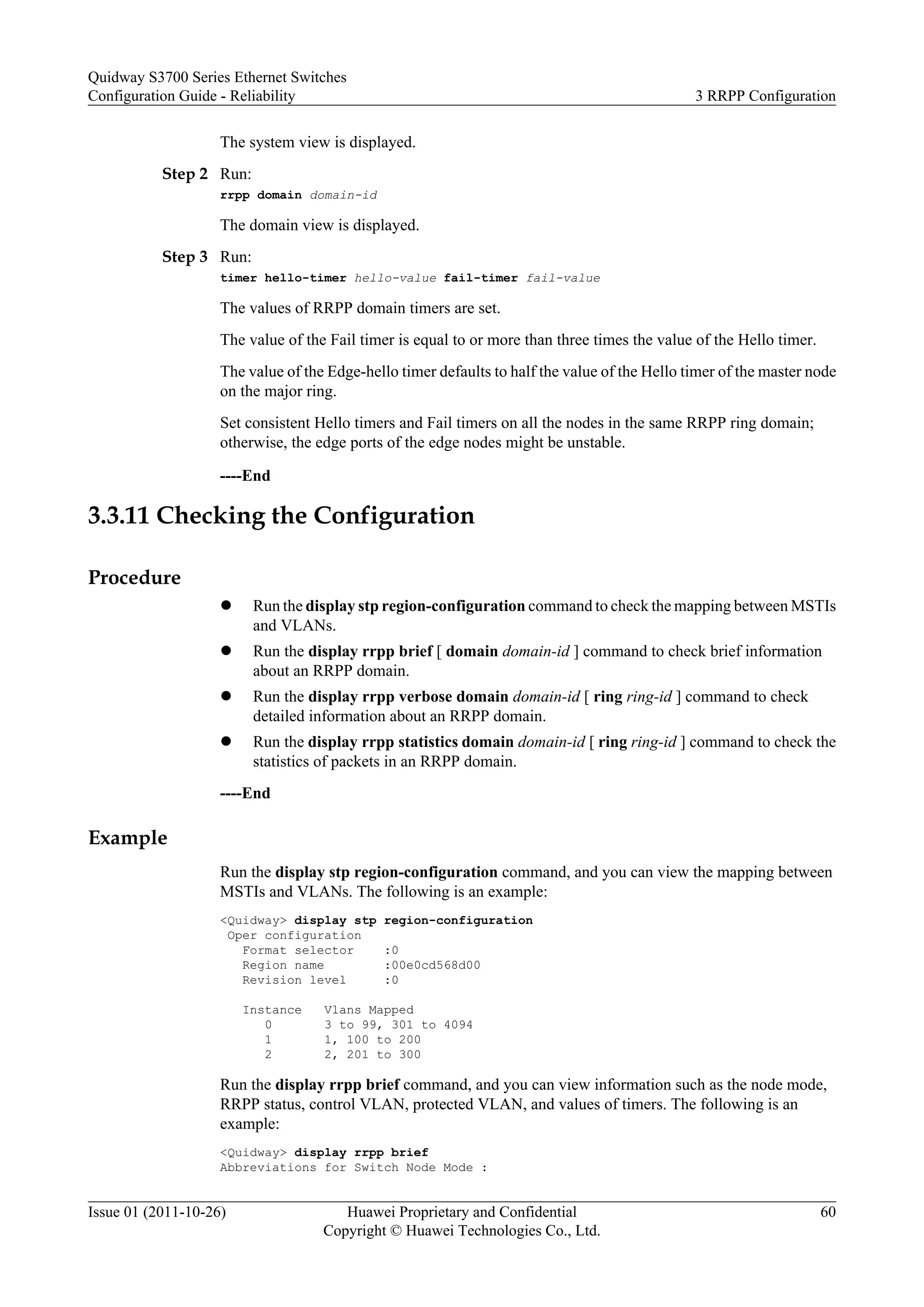 The system view is displayed.
Step 2 Run:
rrpp domain domain-id
The domain view is displayed.
Step 3 Run:
timer hello-timer hello-value fail-timer fail-value
The values of RRPP domain timers are set.
The value of the Fail timer is equal to or more than three times the value of the Hello timer.
The value of the Edge-hello timer defaults to half the value of the Hello timer of the master node
on the major ring.
Set consistent Hello timers and Fail timers on all the nodes in the same RRPP ring domain;
otherwise, the edge ports of the edge nodes might be unstable.
----End
3.3.11 Checking the Configuration
Procedure
l Run the display stp region-configuration command to check the mapping between MSTIs
and VLANs.
l Run the display rrpp brief [ domain domain-id ] command to check brief information
about an RRPP domain.
l Run the display rrpp verbose domain domain-id [ ring ring-id ] command to check
detailed information about an RRPP domain.
l Run the display rrpp statistics domain domain-id [ ring ring-id ] command to check the
statistics of packets in an RRPP domain.
----End
Example
Run the display stp region-configuration command, and you can view the mapping between
MSTIs and VLANs. The following is an example:
<Quidway> display stp region-configuration
Oper configuration
Format selector :0
Region name :00e0cd568d00
Revision level :0
Instance Vlans Mapped
0 3 to 99, 301 to 4094
1 1, 100 to 200
2 2, 201 to 300
Run the display rrpp brief command, and you can view information such as the node mode,
RRPP status, control VLAN, protected VLAN, and values of timers. The following is an
example:
<Quidway> display rrpp brief
Abbreviations for Switch Node Mode :
Quidway S3700 Series Ethernet Switches
Configuration Guide - Reliability 3 RRPP Configuration
Issue 01 (2011-10-26) Huawei Proprietary and Confidential
Copyright © Huawei Technologies Co., Ltd.
60
 