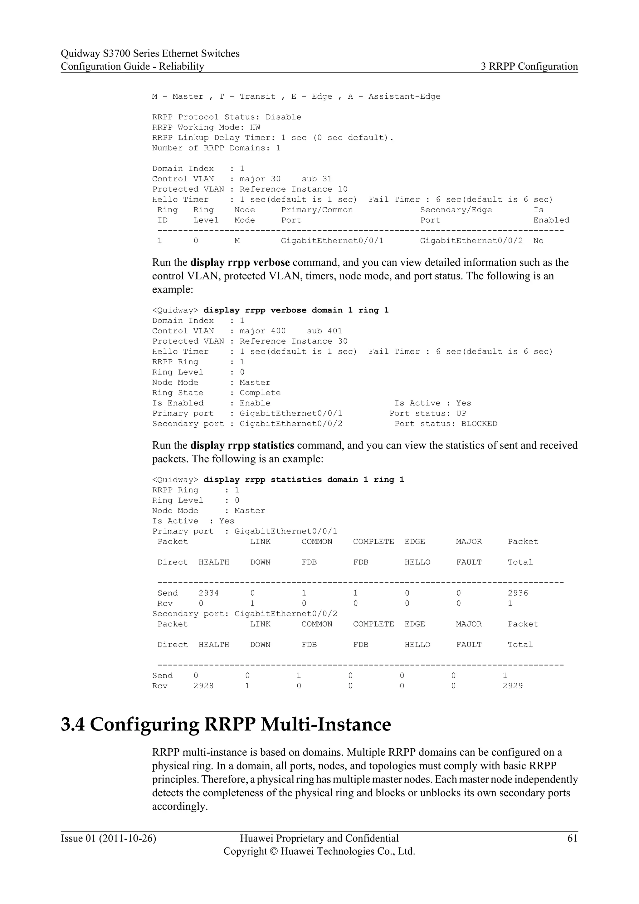 M - Master , T - Transit , E - Edge , A - Assistant-Edge
RRPP Protocol Status: Disable
RRPP Working Mode: HW
RRPP Linkup Delay Timer: 1 sec (0 sec default).
Number of RRPP Domains: 1
Domain Index : 1
Control VLAN : major 30 sub 31
Protected VLAN : Reference Instance 10
Hello Timer : 1 sec(default is 1 sec) Fail Timer : 6 sec(default is 6 sec)
Ring Ring Node Primary/Common Secondary/Edge Is
ID Level Mode Port Port Enabled
-------------------------------------------------------------------------------
1 0 M GigabitEthernet0/0/1 GigabitEthernet0/0/2 No
Run the display rrpp verbose command, and you can view detailed information such as the
control VLAN, protected VLAN, timers, node mode, and port status. The following is an
example:
<Quidway> display rrpp verbose domain 1 ring 1
Domain Index : 1
Control VLAN : major 400 sub 401
Protected VLAN : Reference Instance 30
Hello Timer : 1 sec(default is 1 sec) Fail Timer : 6 sec(default is 6 sec)
RRPP Ring : 1
Ring Level : 0
Node Mode : Master
Ring State : Complete
Is Enabled : Enable Is Active : Yes
Primary port : GigabitEthernet0/0/1 Port status: UP
Secondary port : GigabitEthernet0/0/2 Port status: BLOCKED
Run the display rrpp statistics command, and you can view the statistics of sent and received
packets. The following is an example:
<Quidway> display rrpp statistics domain 1 ring 1
RRPP Ring : 1
Ring Level : 0
Node Mode : Master
Is Active : Yes
Primary port : GigabitEthernet0/0/1
Packet LINK COMMON COMPLETE EDGE MAJOR Packet
Direct HEALTH DOWN FDB FDB HELLO FAULT Total
-------------------------------------------------------------------------------
Send 2934 0 1 1 0 0 2936
Rcv 0 1 0 0 0 0 1
Secondary port: GigabitEthernet0/0/2
Packet LINK COMMON COMPLETE EDGE MAJOR Packet
Direct HEALTH DOWN FDB FDB HELLO FAULT Total
-------------------------------------------------------------------------------
Send 0 0 1 0 0 0 1
Rcv 2928 1 0 0 0 0 2929
3.4 Configuring RRPP Multi-Instance
RRPP multi-instance is based on domains. Multiple RRPP domains can be configured on a
physical ring. In a domain, all ports, nodes, and topologies must comply with basic RRPP
principles. Therefore, a physical ring has multiple master nodes. Each master node independently
detects the completeness of the physical ring and blocks or unblocks its own secondary ports
accordingly.
Quidway S3700 Series Ethernet Switches
Configuration Guide - Reliability 3 RRPP Configuration
Issue 01 (2011-10-26) Huawei Proprietary and Confidential
Copyright © Huawei Technologies Co., Ltd.
61
 