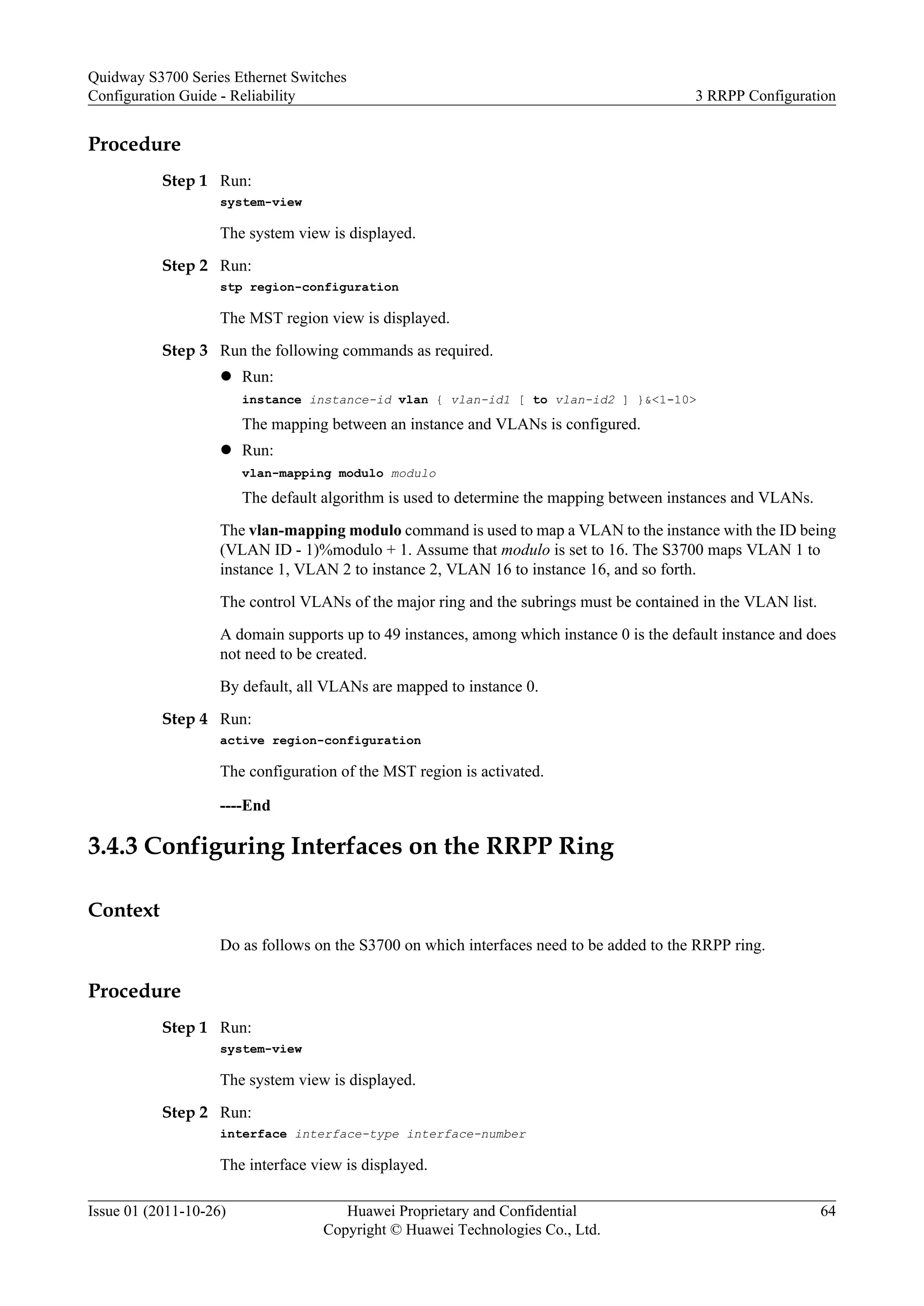 Procedure
Step 1 Run:
system-view
The system view is displayed.
Step 2 Run:
stp region-configuration
The MST region view is displayed.
Step 3 Run the following commands as required.
l Run:
instance instance-id vlan { vlan-id1 [ to vlan-id2 ] }&<1-10>
The mapping between an instance and VLANs is configured.
l Run:
vlan-mapping modulo modulo
The default algorithm is used to determine the mapping between instances and VLANs.
The vlan-mapping modulo command is used to map a VLAN to the instance with the ID being
(VLAN ID - 1)%modulo + 1. Assume that modulo is set to 16. The S3700 maps VLAN 1 to
instance 1, VLAN 2 to instance 2, VLAN 16 to instance 16, and so forth.
The control VLANs of the major ring and the subrings must be contained in the VLAN list.
A domain supports up to 49 instances, among which instance 0 is the default instance and does
not need to be created.
By default, all VLANs are mapped to instance 0.
Step 4 Run:
active region-configuration
The configuration of the MST region is activated.
----End
3.4.3 Configuring Interfaces on the RRPP Ring
Context
Do as follows on the S3700 on which interfaces need to be added to the RRPP ring.
Procedure
Step 1 Run:
system-view
The system view is displayed.
Step 2 Run:
interface interface-type interface-number
The interface view is displayed.
Quidway S3700 Series Ethernet Switches
Configuration Guide - Reliability 3 RRPP Configuration
Issue 01 (2011-10-26) Huawei Proprietary and Confidential
Copyright © Huawei Technologies Co., Ltd.
64
 