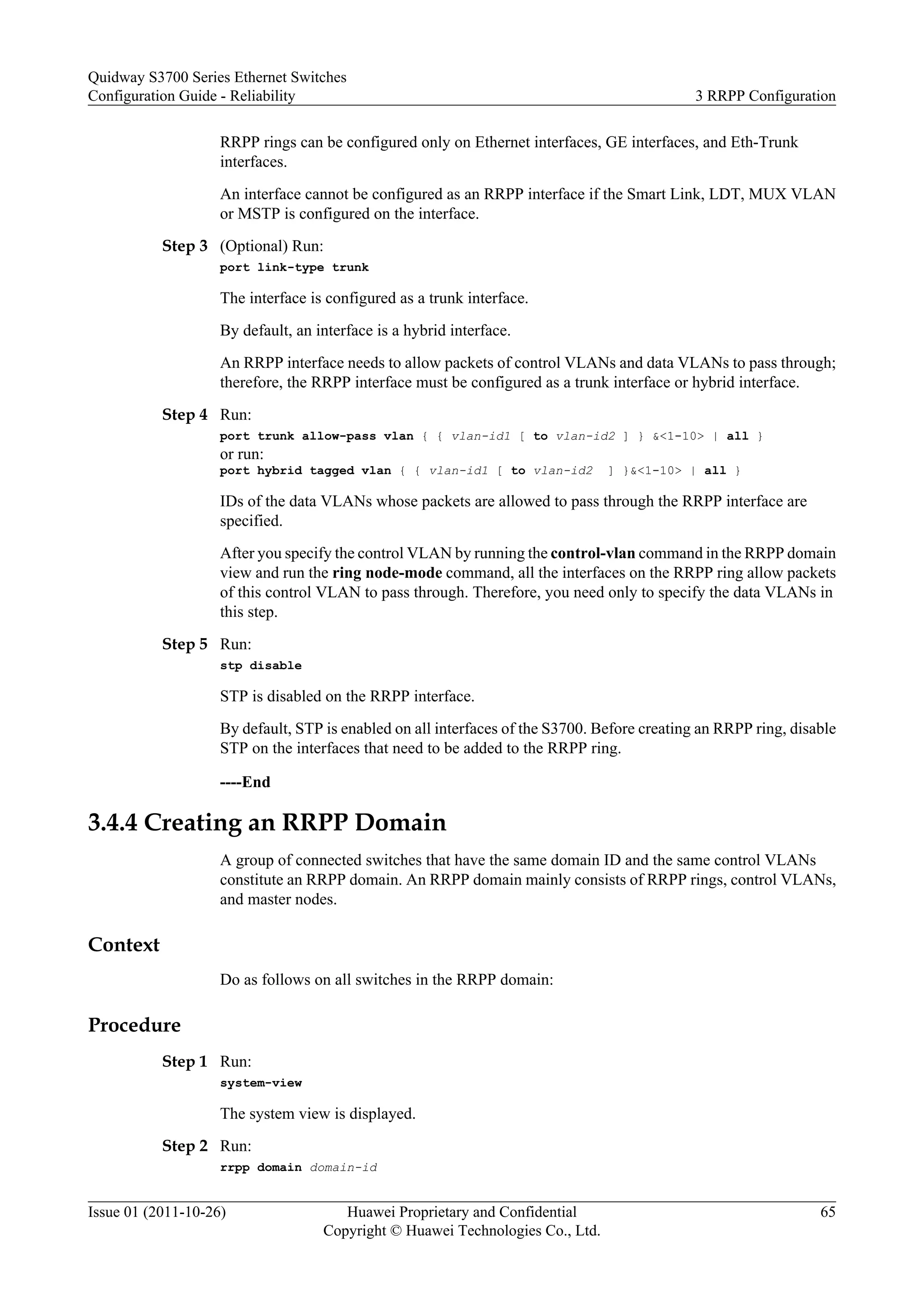 RRPP rings can be configured only on Ethernet interfaces, GE interfaces, and Eth-Trunk
interfaces.
An interface cannot be configured as an RRPP interface if the Smart Link, LDT, MUX VLAN
or MSTP is configured on the interface.
Step 3 (Optional) Run:
port link-type trunk
The interface is configured as a trunk interface.
By default, an interface is a hybrid interface.
An RRPP interface needs to allow packets of control VLANs and data VLANs to pass through;
therefore, the RRPP interface must be configured as a trunk interface or hybrid interface.
Step 4 Run:
port trunk allow-pass vlan { { vlan-id1 [ to vlan-id2 ] } &<1-10> | all }
or run:
port hybrid tagged vlan { { vlan-id1 [ to vlan-id2 ] }&<1-10> | all }
IDs of the data VLANs whose packets are allowed to pass through the RRPP interface are
specified.
After you specify the control VLAN by running the control-vlan command in the RRPP domain
view and run the ring node-mode command, all the interfaces on the RRPP ring allow packets
of this control VLAN to pass through. Therefore, you need only to specify the data VLANs in
this step.
Step 5 Run:
stp disable
STP is disabled on the RRPP interface.
By default, STP is enabled on all interfaces of the S3700. Before creating an RRPP ring, disable
STP on the interfaces that need to be added to the RRPP ring.
----End
3.4.4 Creating an RRPP Domain
A group of connected switches that have the same domain ID and the same control VLANs
constitute an RRPP domain. An RRPP domain mainly consists of RRPP rings, control VLANs,
and master nodes.
Context
Do as follows on all switches in the RRPP domain:
Procedure
Step 1 Run:
system-view
The system view is displayed.
Step 2 Run:
rrpp domain domain-id
Quidway S3700 Series Ethernet Switches
Configuration Guide - Reliability 3 RRPP Configuration
Issue 01 (2011-10-26) Huawei Proprietary and Confidential
Copyright © Huawei Technologies Co., Ltd.
65
 