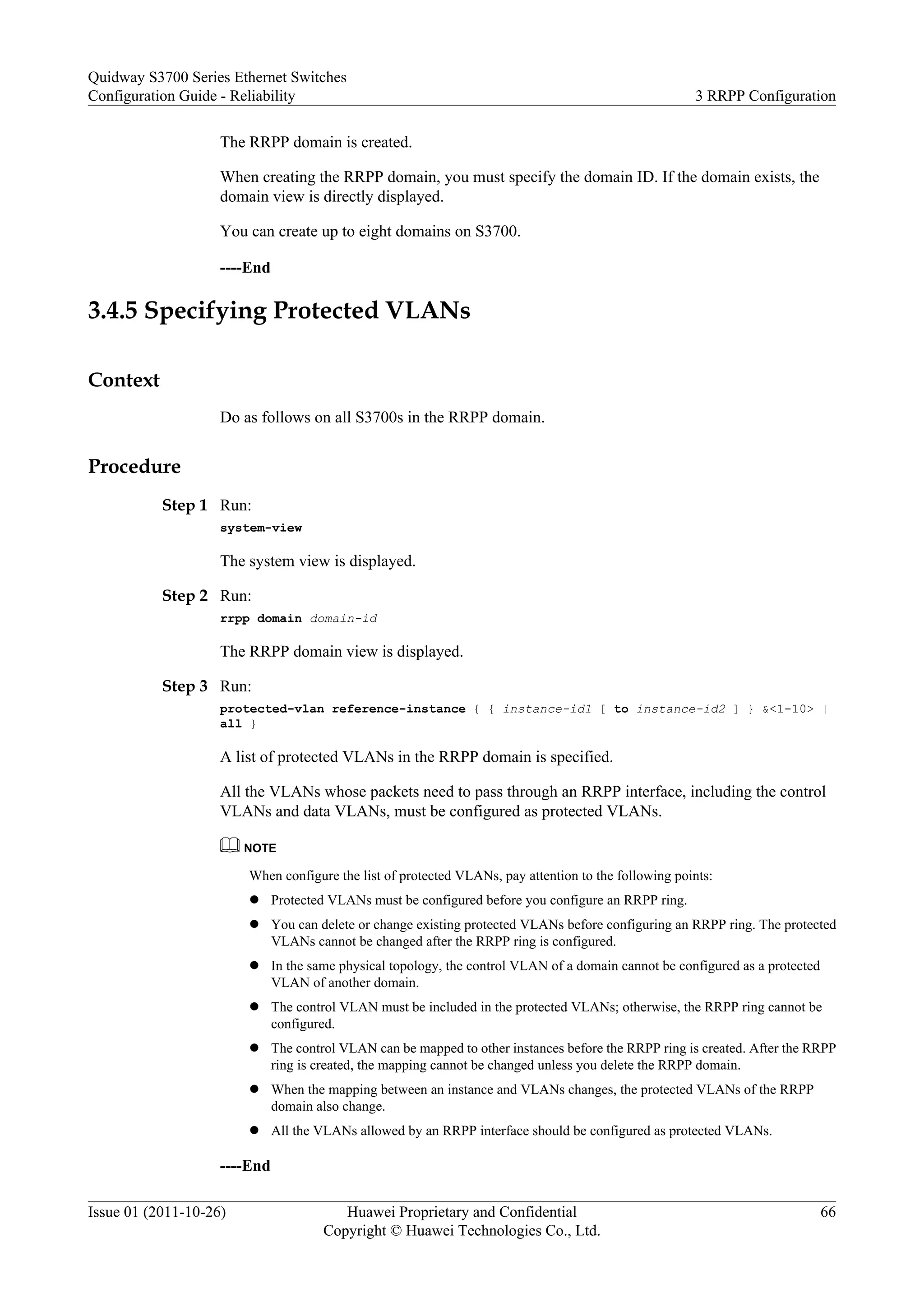 The RRPP domain is created.
When creating the RRPP domain, you must specify the domain ID. If the domain exists, the
domain view is directly displayed.
You can create up to eight domains on S3700.
----End
3.4.5 Specifying Protected VLANs
Context
Do as follows on all S3700s in the RRPP domain.
Procedure
Step 1 Run:
system-view
The system view is displayed.
Step 2 Run:
rrpp domain domain-id
The RRPP domain view is displayed.
Step 3 Run:
protected-vlan reference-instance { { instance-id1 [ to instance-id2 ] } &<1-10> |
all }
A list of protected VLANs in the RRPP domain is specified.
All the VLANs whose packets need to pass through an RRPP interface, including the control
VLANs and data VLANs, must be configured as protected VLANs.
NOTE
When configure the list of protected VLANs, pay attention to the following points:
l Protected VLANs must be configured before you configure an RRPP ring.
l You can delete or change existing protected VLANs before configuring an RRPP ring. The protected
VLANs cannot be changed after the RRPP ring is configured.
l In the same physical topology, the control VLAN of a domain cannot be configured as a protected
VLAN of another domain.
l The control VLAN must be included in the protected VLANs; otherwise, the RRPP ring cannot be
configured.
l The control VLAN can be mapped to other instances before the RRPP ring is created. After the RRPP
ring is created, the mapping cannot be changed unless you delete the RRPP domain.
l When the mapping between an instance and VLANs changes, the protected VLANs of the RRPP
domain also change.
l All the VLANs allowed by an RRPP interface should be configured as protected VLANs.
----End
Quidway S3700 Series Ethernet Switches
Configuration Guide - Reliability 3 RRPP Configuration
Issue 01 (2011-10-26) Huawei Proprietary and Confidential
Copyright © Huawei Technologies Co., Ltd.
66
 