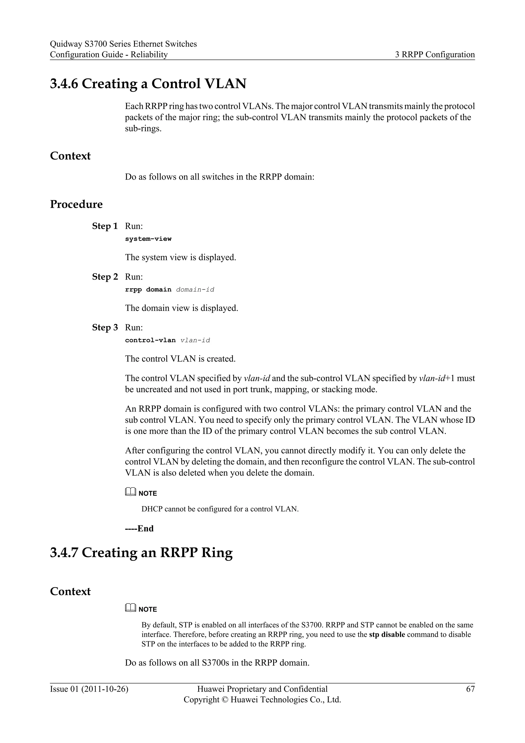 3.4.6 Creating a Control VLAN
Each RRPP ring has two control VLANs. The major control VLAN transmits mainly the protocol
packets of the major ring; the sub-control VLAN transmits mainly the protocol packets of the
sub-rings.
Context
Do as follows on all switches in the RRPP domain:
Procedure
Step 1 Run:
system-view
The system view is displayed.
Step 2 Run:
rrpp domain domain-id
The domain view is displayed.
Step 3 Run:
control-vlan vlan-id
The control VLAN is created.
The control VLAN specified by vlan-id and the sub-control VLAN specified by vlan-id+1 must
be uncreated and not used in port trunk, mapping, or stacking mode.
An RRPP domain is configured with two control VLANs: the primary control VLAN and the
sub control VLAN. You need to specify only the primary control VLAN. The VLAN whose ID
is one more than the ID of the primary control VLAN becomes the sub control VLAN.
After configuring the control VLAN, you cannot directly modify it. You can only delete the
control VLAN by deleting the domain, and then reconfigure the control VLAN. The sub-control
VLAN is also deleted when you delete the domain.
NOTE
DHCP cannot be configured for a control VLAN.
----End
3.4.7 Creating an RRPP Ring
Context
NOTE
By default, STP is enabled on all interfaces of the S3700. RRPP and STP cannot be enabled on the same
interface. Therefore, before creating an RRPP ring, you need to use the stp disable command to disable
STP on the interfaces to be added to the RRPP ring.
Do as follows on all S3700s in the RRPP domain.
Quidway S3700 Series Ethernet Switches
Configuration Guide - Reliability 3 RRPP Configuration
Issue 01 (2011-10-26) Huawei Proprietary and Confidential
Copyright © Huawei Technologies Co., Ltd.
67
 