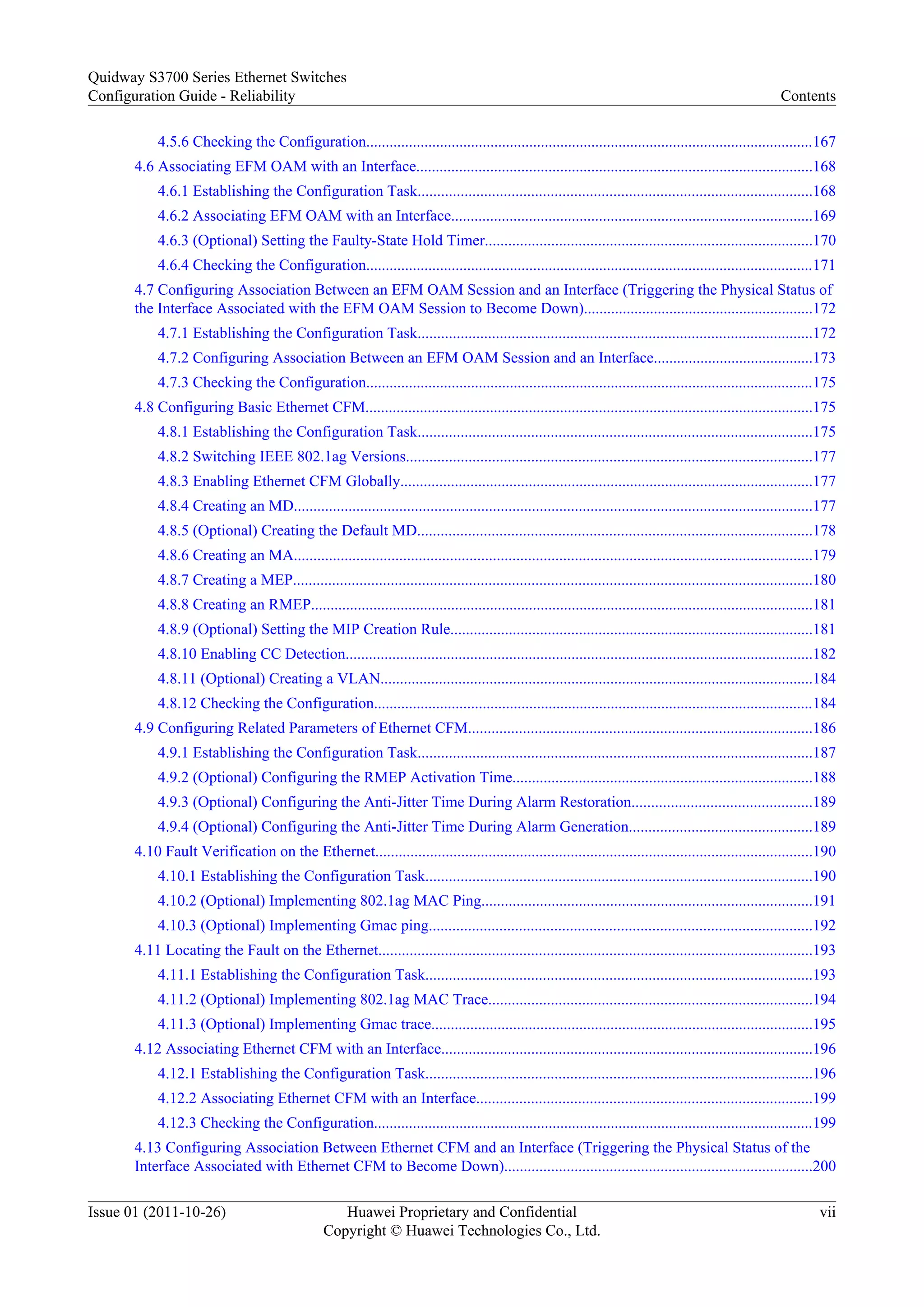 4.5.6 Checking the Configuration...................................................................................................................167
4.6 Associating EFM OAM with an Interface......................................................................................................168
4.6.1 Establishing the Configuration Task.....................................................................................................168
4.6.2 Associating EFM OAM with an Interface.............................................................................................169
4.6.3 (Optional) Setting the Faulty-State Hold Timer....................................................................................170
4.6.4 Checking the Configuration...................................................................................................................171
4.7 Configuring Association Between an EFM OAM Session and an Interface (Triggering the Physical Status of
the Interface Associated with the EFM OAM Session to Become Down)...........................................................172
4.7.1 Establishing the Configuration Task.....................................................................................................172
4.7.2 Configuring Association Between an EFM OAM Session and an Interface.........................................173
4.7.3 Checking the Configuration...................................................................................................................175
4.8 Configuring Basic Ethernet CFM...................................................................................................................175
4.8.1 Establishing the Configuration Task.....................................................................................................175
4.8.2 Switching IEEE 802.1ag Versions........................................................................................................177
4.8.3 Enabling Ethernet CFM Globally..........................................................................................................177
4.8.4 Creating an MD.....................................................................................................................................177
4.8.5 (Optional) Creating the Default MD.....................................................................................................178
4.8.6 Creating an MA.....................................................................................................................................179
4.8.7 Creating a MEP.....................................................................................................................................180
4.8.8 Creating an RMEP.................................................................................................................................181
4.8.9 (Optional) Setting the MIP Creation Rule.............................................................................................181
4.8.10 Enabling CC Detection........................................................................................................................182
4.8.11 (Optional) Creating a VLAN...............................................................................................................184
4.8.12 Checking the Configuration.................................................................................................................184
4.9 Configuring Related Parameters of Ethernet CFM........................................................................................186
4.9.1 Establishing the Configuration Task.....................................................................................................187
4.9.2 (Optional) Configuring the RMEP Activation Time.............................................................................188
4.9.3 (Optional) Configuring the Anti-Jitter Time During Alarm Restoration..............................................189
4.9.4 (Optional) Configuring the Anti-Jitter Time During Alarm Generation...............................................189
4.10 Fault Verification on the Ethernet................................................................................................................190
4.10.1 Establishing the Configuration Task...................................................................................................190
4.10.2 (Optional) Implementing 802.1ag MAC Ping.....................................................................................191
4.10.3 (Optional) Implementing Gmac ping..................................................................................................192
4.11 Locating the Fault on the Ethernet...............................................................................................................193
4.11.1 Establishing the Configuration Task...................................................................................................193
4.11.2 (Optional) Implementing 802.1ag MAC Trace...................................................................................194
4.11.3 (Optional) Implementing Gmac trace..................................................................................................195
4.12 Associating Ethernet CFM with an Interface...............................................................................................196
4.12.1 Establishing the Configuration Task...................................................................................................196
4.12.2 Associating Ethernet CFM with an Interface......................................................................................199
4.12.3 Checking the Configuration.................................................................................................................199
4.13 Configuring Association Between Ethernet CFM and an Interface (Triggering the Physical Status of the
Interface Associated with Ethernet CFM to Become Down)...............................................................................200
Quidway S3700 Series Ethernet Switches
Configuration Guide - Reliability Contents
Issue 01 (2011-10-26) Huawei Proprietary and Confidential
Copyright © Huawei Technologies Co., Ltd.
vii
 