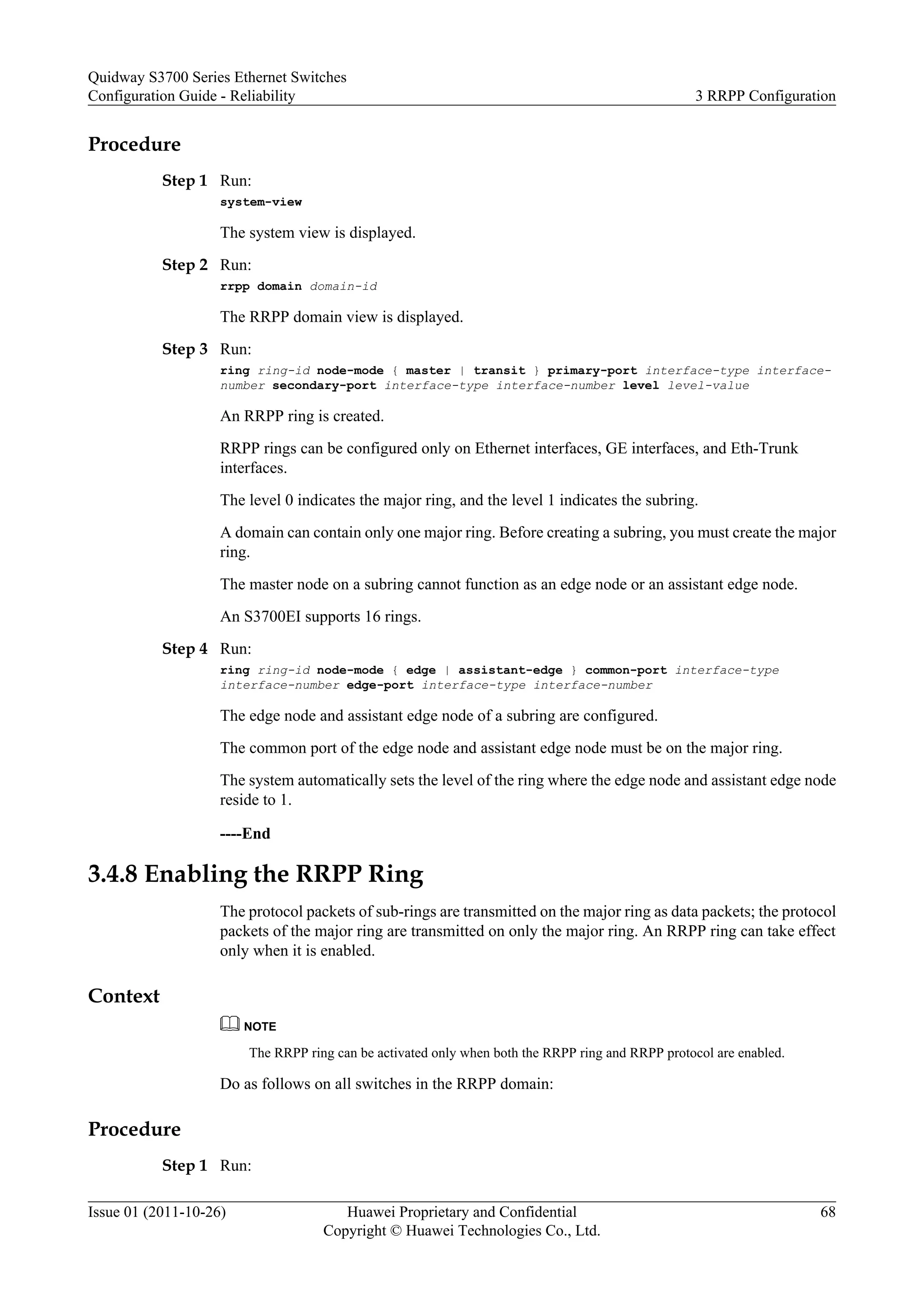 Procedure
Step 1 Run:
system-view
The system view is displayed.
Step 2 Run:
rrpp domain domain-id
The RRPP domain view is displayed.
Step 3 Run:
ring ring-id node-mode { master | transit } primary-port interface-type interface-
number secondary-port interface-type interface-number level level-value
An RRPP ring is created.
RRPP rings can be configured only on Ethernet interfaces, GE interfaces, and Eth-Trunk
interfaces.
The level 0 indicates the major ring, and the level 1 indicates the subring.
A domain can contain only one major ring. Before creating a subring, you must create the major
ring.
The master node on a subring cannot function as an edge node or an assistant edge node.
An S3700EI supports 16 rings.
Step 4 Run:
ring ring-id node-mode { edge | assistant-edge } common-port interface-type
interface-number edge-port interface-type interface-number
The edge node and assistant edge node of a subring are configured.
The common port of the edge node and assistant edge node must be on the major ring.
The system automatically sets the level of the ring where the edge node and assistant edge node
reside to 1.
----End
3.4.8 Enabling the RRPP Ring
The protocol packets of sub-rings are transmitted on the major ring as data packets; the protocol
packets of the major ring are transmitted on only the major ring. An RRPP ring can take effect
only when it is enabled.
Context
NOTE
The RRPP ring can be activated only when both the RRPP ring and RRPP protocol are enabled.
Do as follows on all switches in the RRPP domain:
Procedure
Step 1 Run:
Quidway S3700 Series Ethernet Switches
Configuration Guide - Reliability 3 RRPP Configuration
Issue 01 (2011-10-26) Huawei Proprietary and Confidential
Copyright © Huawei Technologies Co., Ltd.
68
 