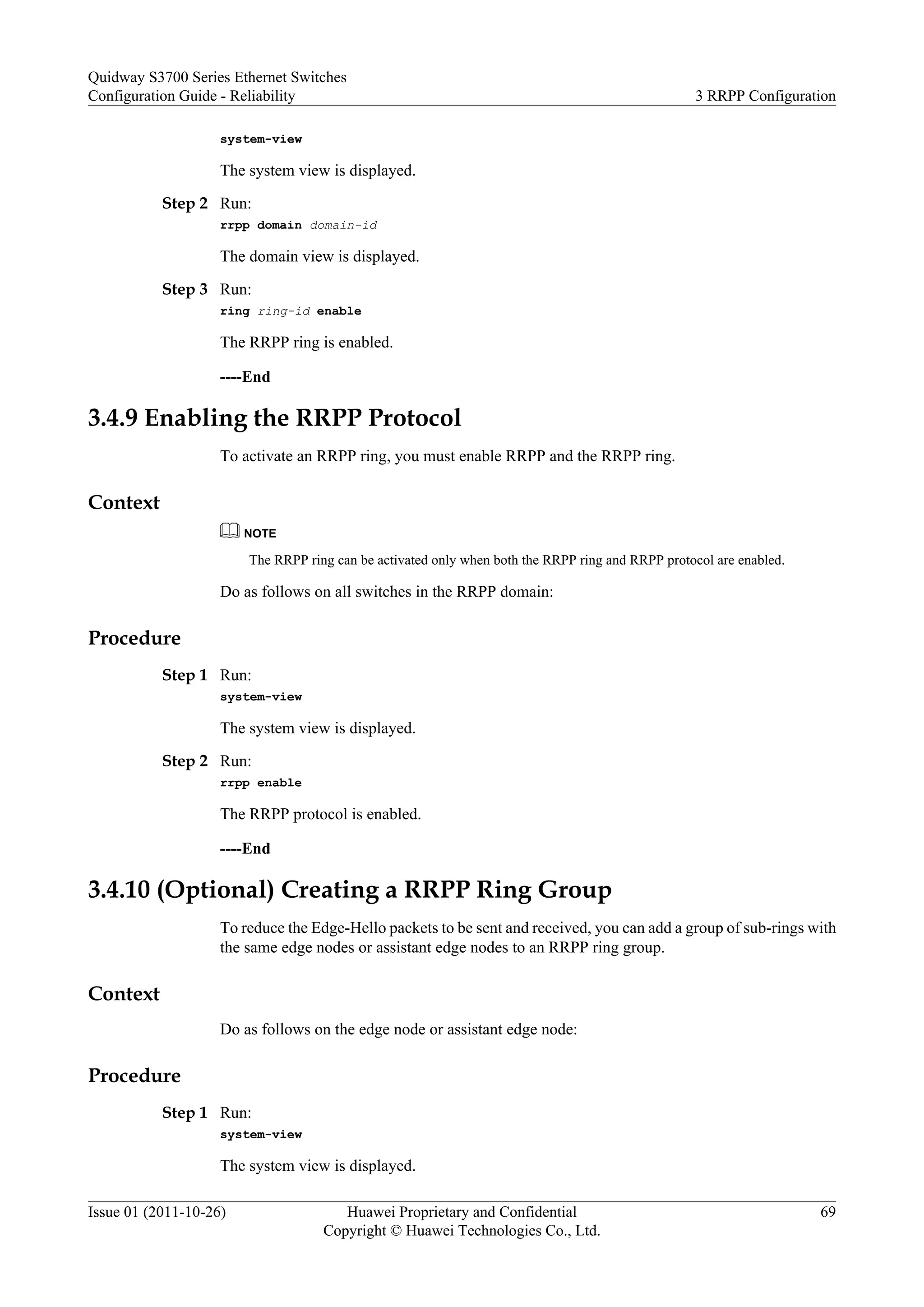 system-view
The system view is displayed.
Step 2 Run:
rrpp domain domain-id
The domain view is displayed.
Step 3 Run:
ring ring-id enable
The RRPP ring is enabled.
----End
3.4.9 Enabling the RRPP Protocol
To activate an RRPP ring, you must enable RRPP and the RRPP ring.
Context
NOTE
The RRPP ring can be activated only when both the RRPP ring and RRPP protocol are enabled.
Do as follows on all switches in the RRPP domain:
Procedure
Step 1 Run:
system-view
The system view is displayed.
Step 2 Run:
rrpp enable
The RRPP protocol is enabled.
----End
3.4.10 (Optional) Creating a RRPP Ring Group
To reduce the Edge-Hello packets to be sent and received, you can add a group of sub-rings with
the same edge nodes or assistant edge nodes to an RRPP ring group.
Context
Do as follows on the edge node or assistant edge node:
Procedure
Step 1 Run:
system-view
The system view is displayed.
Quidway S3700 Series Ethernet Switches
Configuration Guide - Reliability 3 RRPP Configuration
Issue 01 (2011-10-26) Huawei Proprietary and Confidential
Copyright © Huawei Technologies Co., Ltd.
69
 
