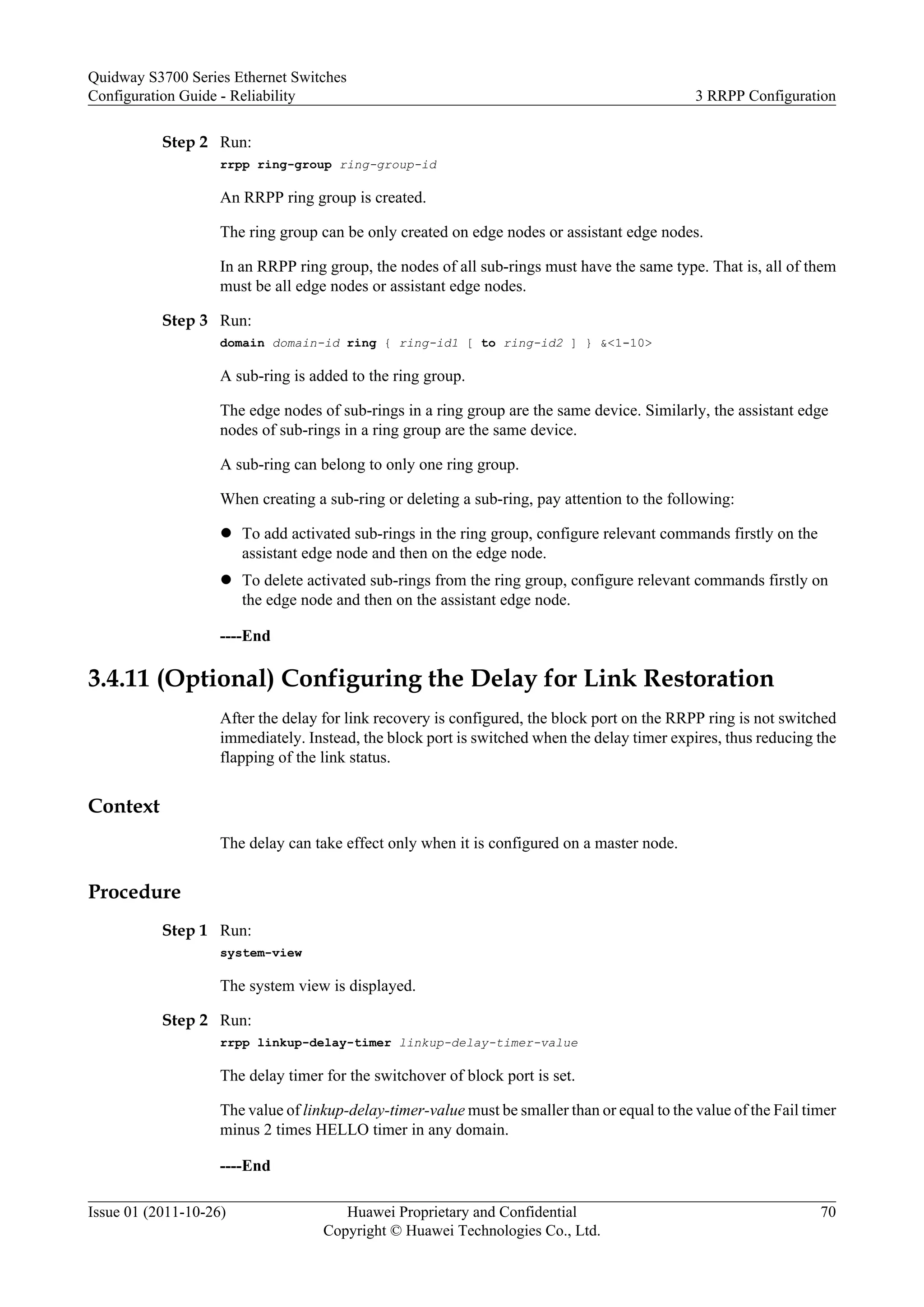Step 2 Run:
rrpp ring-group ring-group-id
An RRPP ring group is created.
The ring group can be only created on edge nodes or assistant edge nodes.
In an RRPP ring group, the nodes of all sub-rings must have the same type. That is, all of them
must be all edge nodes or assistant edge nodes.
Step 3 Run:
domain domain-id ring { ring-id1 [ to ring-id2 ] } &<1-10>
A sub-ring is added to the ring group.
The edge nodes of sub-rings in a ring group are the same device. Similarly, the assistant edge
nodes of sub-rings in a ring group are the same device.
A sub-ring can belong to only one ring group.
When creating a sub-ring or deleting a sub-ring, pay attention to the following:
l To add activated sub-rings in the ring group, configure relevant commands firstly on the
assistant edge node and then on the edge node.
l To delete activated sub-rings from the ring group, configure relevant commands firstly on
the edge node and then on the assistant edge node.
----End
3.4.11 (Optional) Configuring the Delay for Link Restoration
After the delay for link recovery is configured, the block port on the RRPP ring is not switched
immediately. Instead, the block port is switched when the delay timer expires, thus reducing the
flapping of the link status.
Context
The delay can take effect only when it is configured on a master node.
Procedure
Step 1 Run:
system-view
The system view is displayed.
Step 2 Run:
rrpp linkup-delay-timer linkup-delay-timer-value
The delay timer for the switchover of block port is set.
The value of linkup-delay-timer-value must be smaller than or equal to the value of the Fail timer
minus 2 times HELLO timer in any domain.
----End
Quidway S3700 Series Ethernet Switches
Configuration Guide - Reliability 3 RRPP Configuration
Issue 01 (2011-10-26) Huawei Proprietary and Confidential
Copyright © Huawei Technologies Co., Ltd.
70
 