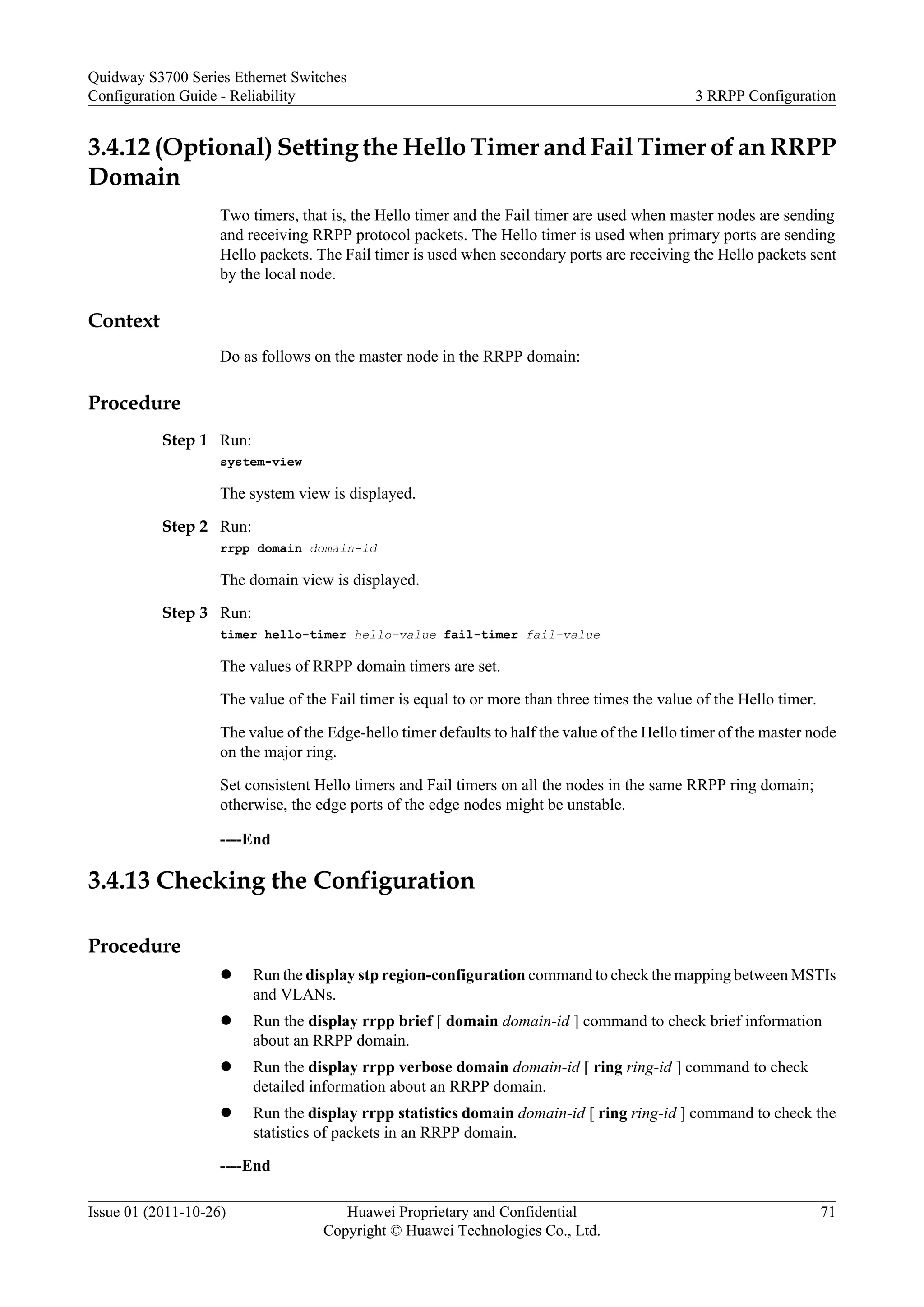 3.4.12 (Optional) Setting the Hello Timer and Fail Timer of an RRPP
Domain
Two timers, that is, the Hello timer and the Fail timer are used when master nodes are sending
and receiving RRPP protocol packets. The Hello timer is used when primary ports are sending
Hello packets. The Fail timer is used when secondary ports are receiving the Hello packets sent
by the local node.
Context
Do as follows on the master node in the RRPP domain:
Procedure
Step 1 Run:
system-view
The system view is displayed.
Step 2 Run:
rrpp domain domain-id
The domain view is displayed.
Step 3 Run:
timer hello-timer hello-value fail-timer fail-value
The values of RRPP domain timers are set.
The value of the Fail timer is equal to or more than three times the value of the Hello timer.
The value of the Edge-hello timer defaults to half the value of the Hello timer of the master node
on the major ring.
Set consistent Hello timers and Fail timers on all the nodes in the same RRPP ring domain;
otherwise, the edge ports of the edge nodes might be unstable.
----End
3.4.13 Checking the Configuration
Procedure
l Run the display stp region-configuration command to check the mapping between MSTIs
and VLANs.
l Run the display rrpp brief [ domain domain-id ] command to check brief information
about an RRPP domain.
l Run the display rrpp verbose domain domain-id [ ring ring-id ] command to check
detailed information about an RRPP domain.
l Run the display rrpp statistics domain domain-id [ ring ring-id ] command to check the
statistics of packets in an RRPP domain.
----End
Quidway S3700 Series Ethernet Switches
Configuration Guide - Reliability 3 RRPP Configuration
Issue 01 (2011-10-26) Huawei Proprietary and Confidential
Copyright © Huawei Technologies Co., Ltd.
71
 