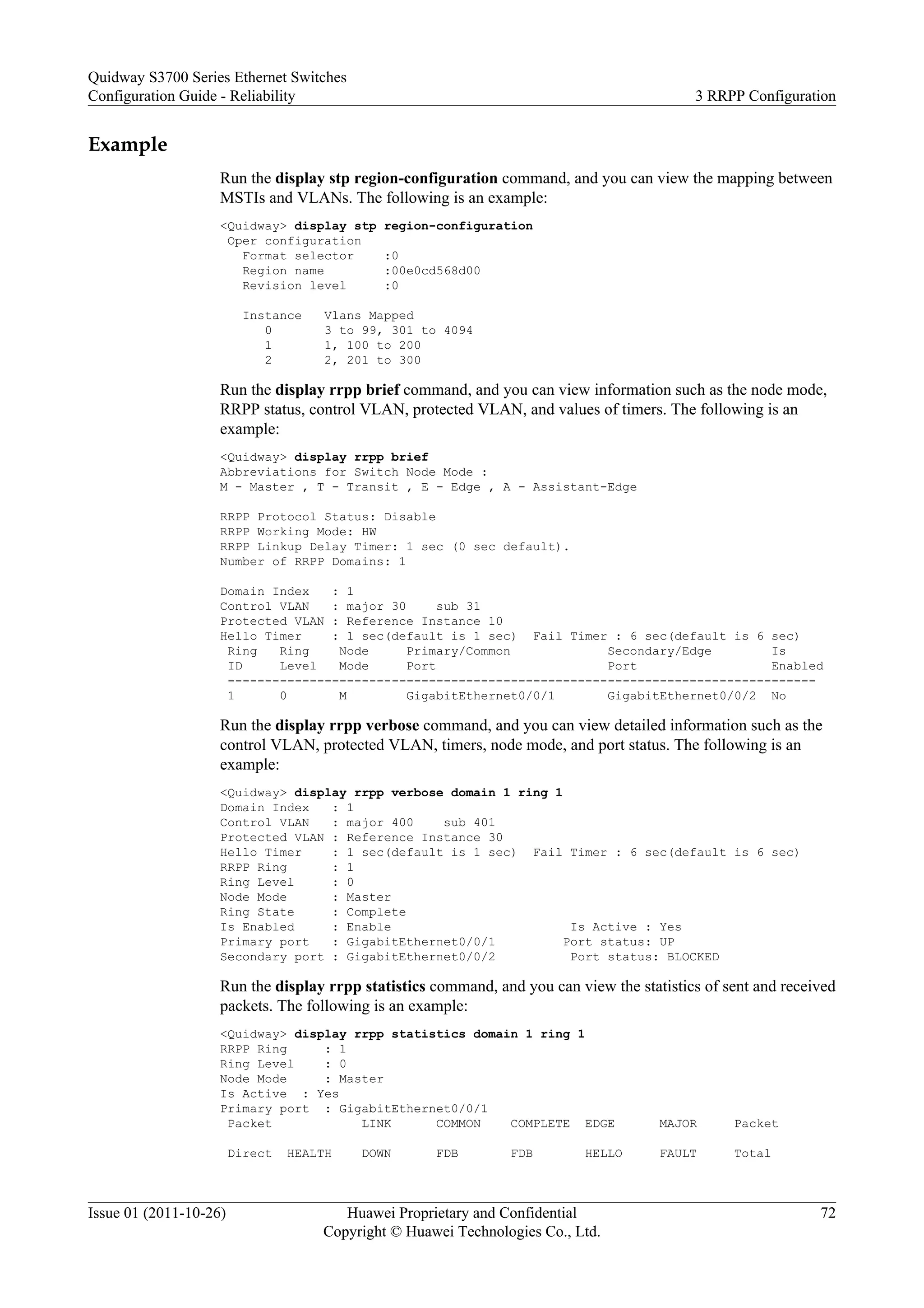 Example
Run the display stp region-configuration command, and you can view the mapping between
MSTIs and VLANs. The following is an example:
<Quidway> display stp region-configuration
Oper configuration
Format selector :0
Region name :00e0cd568d00
Revision level :0
Instance Vlans Mapped
0 3 to 99, 301 to 4094
1 1, 100 to 200
2 2, 201 to 300
Run the display rrpp brief command, and you can view information such as the node mode,
RRPP status, control VLAN, protected VLAN, and values of timers. The following is an
example:
<Quidway> display rrpp brief
Abbreviations for Switch Node Mode :
M - Master , T - Transit , E - Edge , A - Assistant-Edge
RRPP Protocol Status: Disable
RRPP Working Mode: HW
RRPP Linkup Delay Timer: 1 sec (0 sec default).
Number of RRPP Domains: 1
Domain Index : 1
Control VLAN : major 30 sub 31
Protected VLAN : Reference Instance 10
Hello Timer : 1 sec(default is 1 sec) Fail Timer : 6 sec(default is 6 sec)
Ring Ring Node Primary/Common Secondary/Edge Is
ID Level Mode Port Port Enabled
-------------------------------------------------------------------------------
1 0 M GigabitEthernet0/0/1 GigabitEthernet0/0/2 No
Run the display rrpp verbose command, and you can view detailed information such as the
control VLAN, protected VLAN, timers, node mode, and port status. The following is an
example:
<Quidway> display rrpp verbose domain 1 ring 1
Domain Index : 1
Control VLAN : major 400 sub 401
Protected VLAN : Reference Instance 30
Hello Timer : 1 sec(default is 1 sec) Fail Timer : 6 sec(default is 6 sec)
RRPP Ring : 1
Ring Level : 0
Node Mode : Master
Ring State : Complete
Is Enabled : Enable Is Active : Yes
Primary port : GigabitEthernet0/0/1 Port status: UP
Secondary port : GigabitEthernet0/0/2 Port status: BLOCKED
Run the display rrpp statistics command, and you can view the statistics of sent and received
packets. The following is an example:
<Quidway> display rrpp statistics domain 1 ring 1
RRPP Ring : 1
Ring Level : 0
Node Mode : Master
Is Active : Yes
Primary port : GigabitEthernet0/0/1
Packet LINK COMMON COMPLETE EDGE MAJOR Packet
Direct HEALTH DOWN FDB FDB HELLO FAULT Total
Quidway S3700 Series Ethernet Switches
Configuration Guide - Reliability 3 RRPP Configuration
Issue 01 (2011-10-26) Huawei Proprietary and Confidential
Copyright © Huawei Technologies Co., Ltd.
72
 