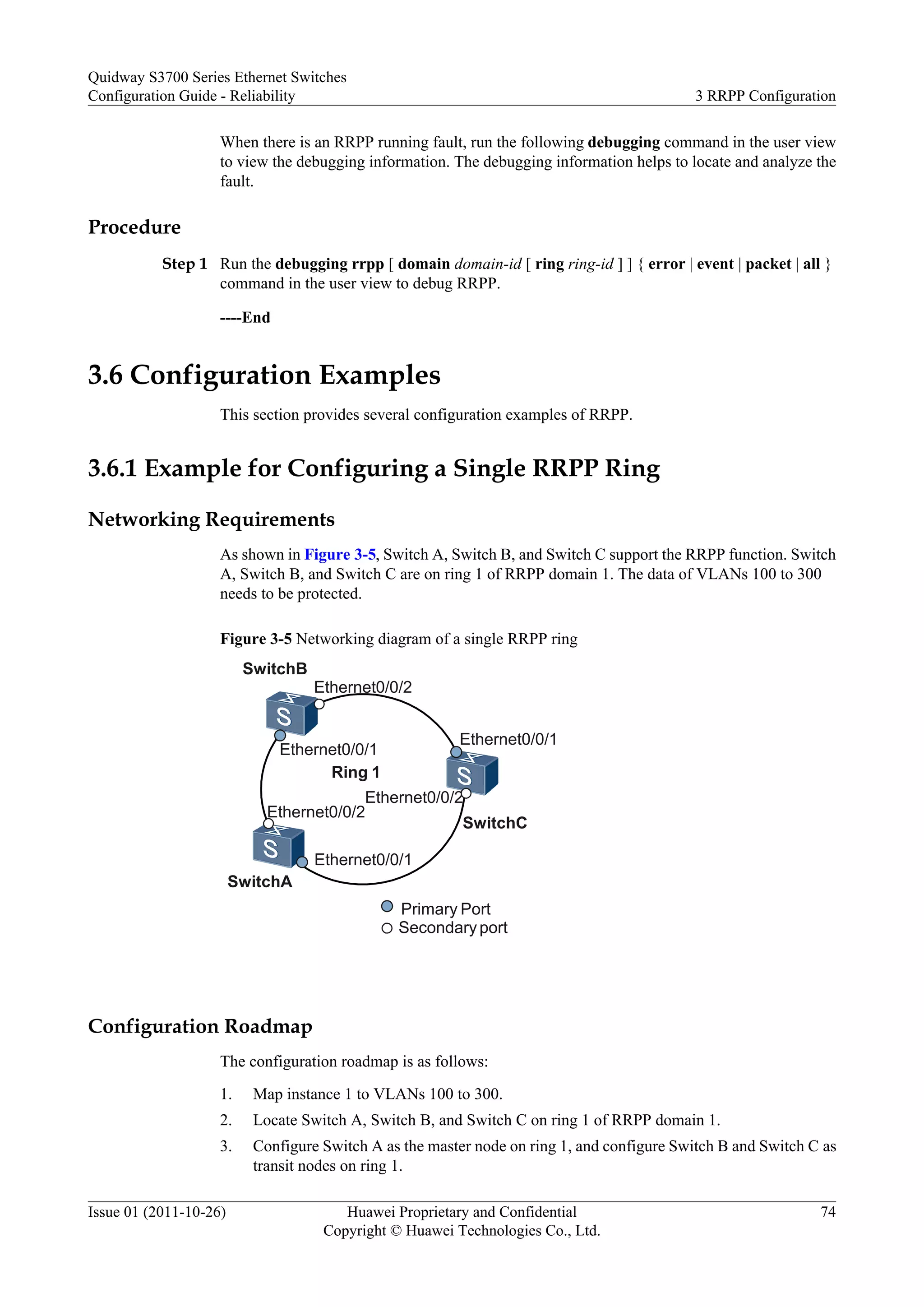 When there is an RRPP running fault, run the following debugging command in the user view
to view the debugging information. The debugging information helps to locate and analyze the
fault.
Procedure
Step 1 Run the debugging rrpp [ domain domain-id [ ring ring-id ] ] { error | event | packet | all }
command in the user view to debug RRPP.
----End
3.6 Configuration Examples
This section provides several configuration examples of RRPP.
3.6.1 Example for Configuring a Single RRPP Ring
Networking Requirements
As shown in Figure 3-5, Switch A, Switch B, and Switch C support the RRPP function. Switch
A, Switch B, and Switch C are on ring 1 of RRPP domain 1. The data of VLANs 100 to 300
needs to be protected.
Figure 3-5 Networking diagram of a single RRPP ring
Ethernet0/0/1
Ethernet0/0/2
Ethernet0/0/1
Ethernet0/0/2
Ethernet0/0/2
Ethernet0/0/1
SwitchB
Ring 1
SwitchA
SwitchC
Primary Port
Secondaryport
Configuration Roadmap
The configuration roadmap is as follows:
1. Map instance 1 to VLANs 100 to 300.
2. Locate Switch A, Switch B, and Switch C on ring 1 of RRPP domain 1.
3. Configure Switch A as the master node on ring 1, and configure Switch B and Switch C as
transit nodes on ring 1.
Quidway S3700 Series Ethernet Switches
Configuration Guide - Reliability 3 RRPP Configuration
Issue 01 (2011-10-26) Huawei Proprietary and Confidential
Copyright © Huawei Technologies Co., Ltd.
74
 