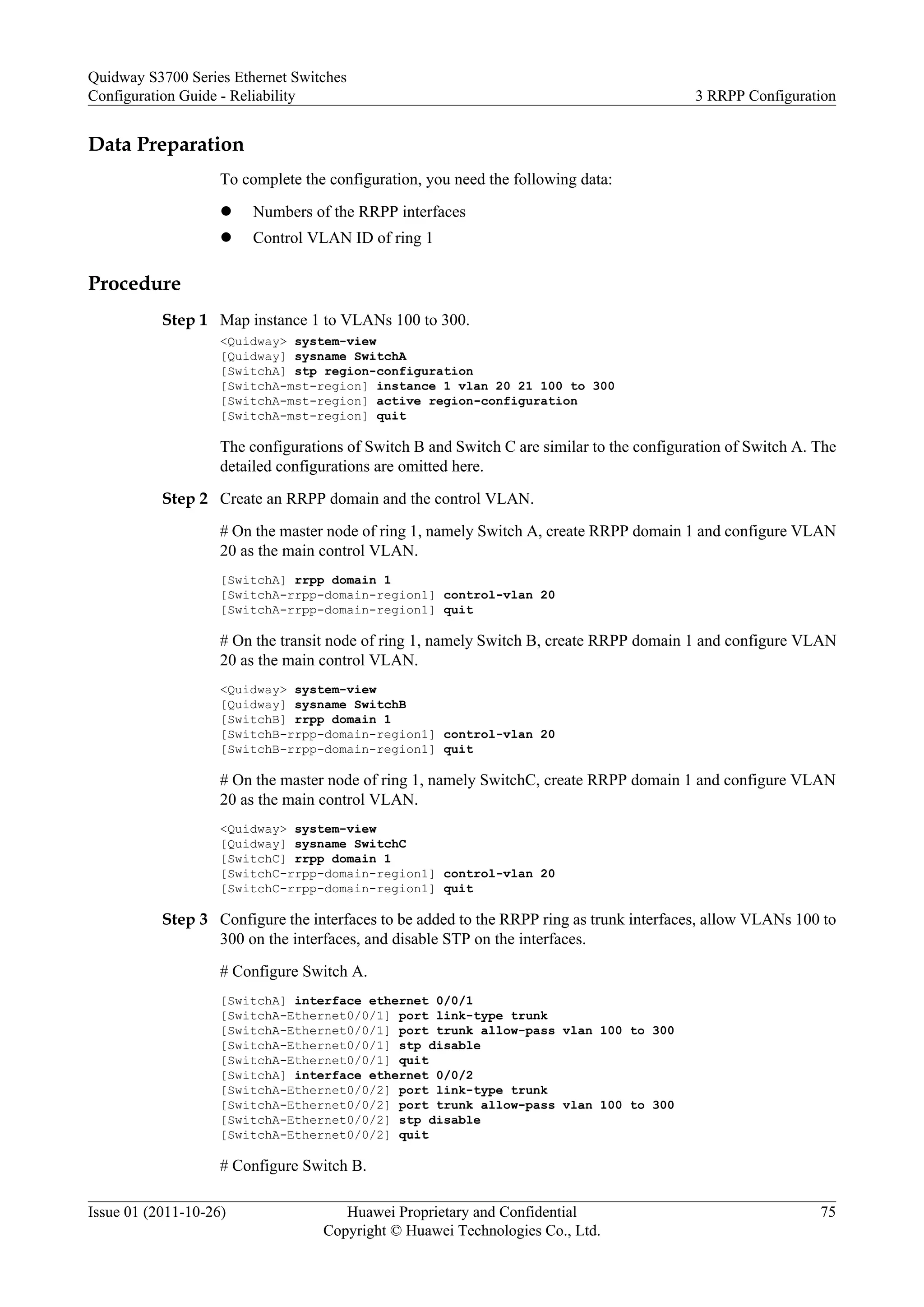 Data Preparation
To complete the configuration, you need the following data:
l Numbers of the RRPP interfaces
l Control VLAN ID of ring 1
Procedure
Step 1 Map instance 1 to VLANs 100 to 300.
<Quidway> system-view
[Quidway] sysname SwitchA
[SwitchA] stp region-configuration
[SwitchA-mst-region] instance 1 vlan 20 21 100 to 300
[SwitchA-mst-region] active region-configuration
[SwitchA-mst-region] quit
The configurations of Switch B and Switch C are similar to the configuration of Switch A. The
detailed configurations are omitted here.
Step 2 Create an RRPP domain and the control VLAN.
# On the master node of ring 1, namely Switch A, create RRPP domain 1 and configure VLAN
20 as the main control VLAN.
[SwitchA] rrpp domain 1
[SwitchA-rrpp-domain-region1] control-vlan 20
[SwitchA-rrpp-domain-region1] quit
# On the transit node of ring 1, namely Switch B, create RRPP domain 1 and configure VLAN
20 as the main control VLAN.
<Quidway> system-view
[Quidway] sysname SwitchB
[SwitchB] rrpp domain 1
[SwitchB-rrpp-domain-region1] control-vlan 20
[SwitchB-rrpp-domain-region1] quit
# On the master node of ring 1, namely SwitchC, create RRPP domain 1 and configure VLAN
20 as the main control VLAN.
<Quidway> system-view
[Quidway] sysname SwitchC
[SwitchC] rrpp domain 1
[SwitchC-rrpp-domain-region1] control-vlan 20
[SwitchC-rrpp-domain-region1] quit
Step 3 Configure the interfaces to be added to the RRPP ring as trunk interfaces, allow VLANs 100 to
300 on the interfaces, and disable STP on the interfaces.
# Configure Switch A.
[SwitchA] interface ethernet 0/0/1
[SwitchA-Ethernet0/0/1] port link-type trunk
[SwitchA-Ethernet0/0/1] port trunk allow-pass vlan 100 to 300
[SwitchA-Ethernet0/0/1] stp disable
[SwitchA-Ethernet0/0/1] quit
[SwitchA] interface ethernet 0/0/2
[SwitchA-Ethernet0/0/2] port link-type trunk
[SwitchA-Ethernet0/0/2] port trunk allow-pass vlan 100 to 300
[SwitchA-Ethernet0/0/2] stp disable
[SwitchA-Ethernet0/0/2] quit
# Configure Switch B.
Quidway S3700 Series Ethernet Switches
Configuration Guide - Reliability 3 RRPP Configuration
Issue 01 (2011-10-26) Huawei Proprietary and Confidential
Copyright © Huawei Technologies Co., Ltd.
75
 