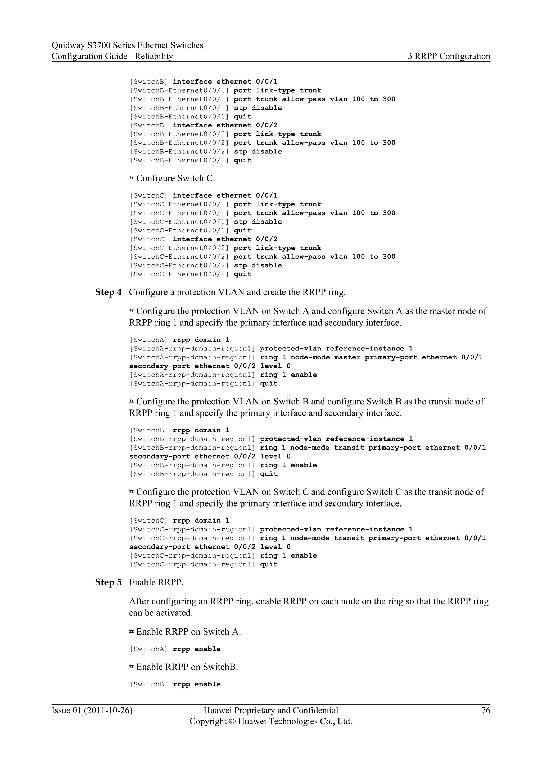 [SwitchB] interface ethernet 0/0/1
[SwitchB-Ethernet0/0/1] port link-type trunk
[SwitchB-Ethernet0/0/1] port trunk allow-pass vlan 100 to 300
[SwitchB-Ethernet0/0/1] stp disable
[SwitchB-Ethernet0/0/1] quit
[SwitchB] interface ethernet 0/0/2
[SwitchB-Ethernet0/0/2] port link-type trunk
[SwitchB-Ethernet0/0/2] port trunk allow-pass vlan 100 to 300
[SwitchB-Ethernet0/0/2] stp disable
[SwitchB-Ethernet0/0/2] quit
# Configure Switch C.
[SwitchC] interface ethernet 0/0/1
[SwitchC-Ethernet0/0/1] port link-type trunk
[SwitchC-Ethernet0/0/1] port trunk allow-pass vlan 100 to 300
[SwitchC-Ethernet0/0/1] stp disable
[SwitchC-Ethernet0/0/1] quit
[SwitchC] interface ethernet 0/0/2
[SwitchC-Ethernet0/0/2] port link-type trunk
[SwitchC-Ethernet0/0/2] port trunk allow-pass vlan 100 to 300
[SwitchC-Ethernet0/0/2] stp disable
[SwitchC-Ethernet0/0/2] quit
Step 4 Configure a protection VLAN and create the RRPP ring.
# Configure the protection VLAN on Switch A and configure Switch A as the master node of
RRPP ring 1 and specify the primary interface and secondary interface.
[SwitchA] rrpp domain 1
[SwitchA-rrpp-domain-region1] protected-vlan reference-instance 1
[SwitchA-rrpp-domain-region1] ring 1 node-mode master primary-port ethernet 0/0/1
secondary-port ethernet 0/0/2 level 0
[SwitchA-rrpp-domain-region1] ring 1 enable
[SwitchA-rrpp-domain-region1] quit
# Configure the protection VLAN on Switch B and configure Switch B as the transit node of
RRPP ring 1 and specify the primary interface and secondary interface.
[SwitchB] rrpp domain 1
[SwitchB-rrpp-domain-region1] protected-vlan reference-instance 1
[SwitchB-rrpp-domain-region1] ring 1 node-mode transit primary-port ethernet 0/0/1
secondary-port ethernet 0/0/2 level 0
[SwitchB-rrpp-domain-region1] ring 1 enable
[SwitchB-rrpp-domain-region1] quit
# Configure the protection VLAN on Switch C and configure Switch C as the transit node of
RRPP ring 1 and specify the primary interface and secondary interface.
[SwitchC] rrpp domain 1
[SwitchC-rrpp-domain-region1] protected-vlan reference-instance 1
[SwitchC-rrpp-domain-region1] ring 1 node-mode transit primary-port ethernet 0/0/1
secondary-port ethernet 0/0/2 level 0
[SwitchC-rrpp-domain-region1] ring 1 enable
[SwitchC-rrpp-domain-region1] quit
Step 5 Enable RRPP.
After configuring an RRPP ring, enable RRPP on each node on the ring so that the RRPP ring
can be activated.
# Enable RRPP on Switch A.
[SwitchA] rrpp enable
# Enable RRPP on SwitchB.
[SwitchB] rrpp enable
Quidway S3700 Series Ethernet Switches
Configuration Guide - Reliability 3 RRPP Configuration
Issue 01 (2011-10-26) Huawei Proprietary and Confidential
Copyright © Huawei Technologies Co., Ltd.
76
 