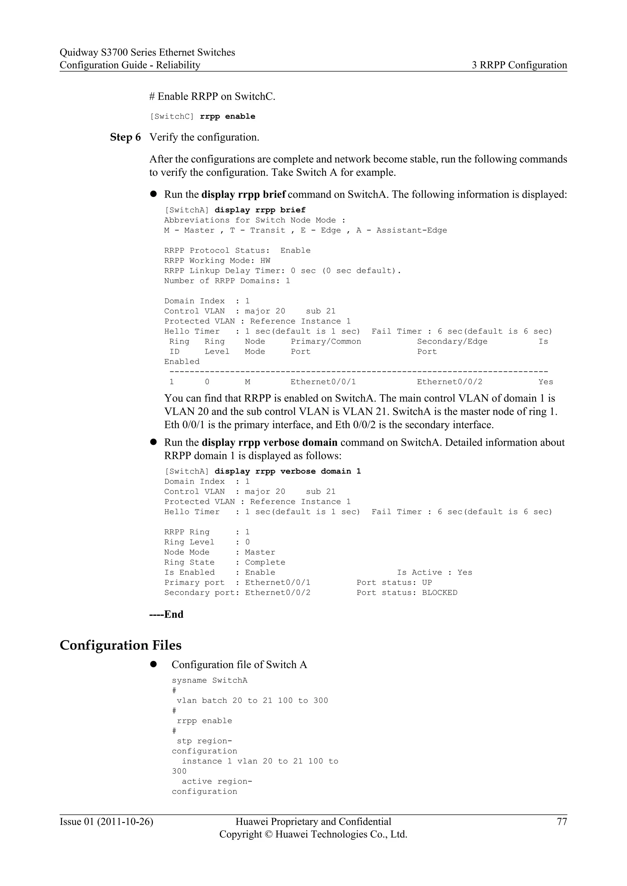 # Enable RRPP on SwitchC.
[SwitchC] rrpp enable
Step 6 Verify the configuration.
After the configurations are complete and network become stable, run the following commands
to verify the configuration. Take Switch A for example.
l Run the display rrpp brief command on SwitchA. The following information is displayed:
[SwitchA] display rrpp brief
Abbreviations for Switch Node Mode :
M - Master , T - Transit , E - Edge , A - Assistant-Edge
RRPP Protocol Status: Enable
RRPP Working Mode: HW
RRPP Linkup Delay Timer: 0 sec (0 sec default).
Number of RRPP Domains: 1
Domain Index : 1
Control VLAN : major 20 sub 21
Protected VLAN : Reference Instance 1
Hello Timer : 1 sec(default is 1 sec) Fail Timer : 6 sec(default is 6 sec)
Ring Ring Node Primary/Common Secondary/Edge Is
ID Level Mode Port Port
Enabled
---------------------------------------------------------------------------
1 0 M Ethernet0/0/1 Ethernet0/0/2 Yes
You can find that RRPP is enabled on SwitchA. The main control VLAN of domain 1 is
VLAN 20 and the sub control VLAN is VLAN 21. SwitchA is the master node of ring 1.
Eth 0/0/1 is the primary interface, and Eth 0/0/2 is the secondary interface.
l Run the display rrpp verbose domain command on SwitchA. Detailed information about
RRPP domain 1 is displayed as follows:
[SwitchA] display rrpp verbose domain 1
Domain Index : 1
Control VLAN : major 20 sub 21
Protected VLAN : Reference Instance 1
Hello Timer : 1 sec(default is 1 sec) Fail Timer : 6 sec(default is 6 sec)
RRPP Ring : 1
Ring Level : 0
Node Mode : Master
Ring State : Complete
Is Enabled : Enable Is Active : Yes
Primary port : Ethernet0/0/1 Port status: UP
Secondary port: Ethernet0/0/2 Port status: BLOCKED
----End
Configuration Files
l Configuration file of Switch A
sysname SwitchA
#
vlan batch 20 to 21 100 to 300
#
rrpp enable
#
stp region-
configuration
instance 1 vlan 20 to 21 100 to
300
active region-
configuration
Quidway S3700 Series Ethernet Switches
Configuration Guide - Reliability 3 RRPP Configuration
Issue 01 (2011-10-26) Huawei Proprietary and Confidential
Copyright © Huawei Technologies Co., Ltd.
77
 