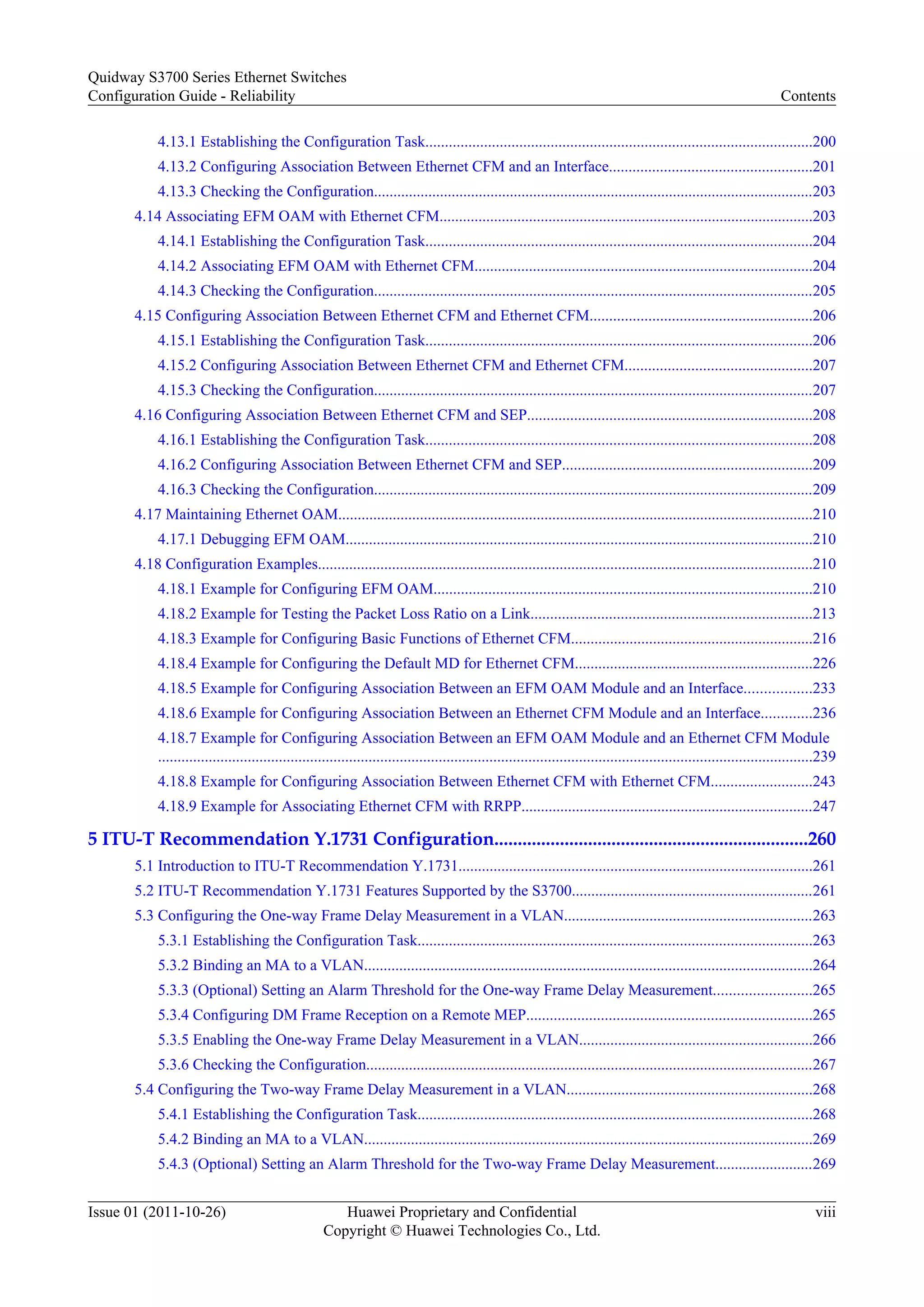 4.13.1 Establishing the Configuration Task...................................................................................................200
4.13.2 Configuring Association Between Ethernet CFM and an Interface....................................................201
4.13.3 Checking the Configuration.................................................................................................................203
4.14 Associating EFM OAM with Ethernet CFM................................................................................................203
4.14.1 Establishing the Configuration Task...................................................................................................204
4.14.2 Associating EFM OAM with Ethernet CFM.......................................................................................204
4.14.3 Checking the Configuration.................................................................................................................205
4.15 Configuring Association Between Ethernet CFM and Ethernet CFM.........................................................206
4.15.1 Establishing the Configuration Task...................................................................................................206
4.15.2 Configuring Association Between Ethernet CFM and Ethernet CFM................................................207
4.15.3 Checking the Configuration.................................................................................................................207
4.16 Configuring Association Between Ethernet CFM and SEP.........................................................................208
4.16.1 Establishing the Configuration Task...................................................................................................208
4.16.2 Configuring Association Between Ethernet CFM and SEP................................................................209
4.16.3 Checking the Configuration.................................................................................................................209
4.17 Maintaining Ethernet OAM..........................................................................................................................210
4.17.1 Debugging EFM OAM........................................................................................................................210
4.18 Configuration Examples...............................................................................................................................210
4.18.1 Example for Configuring EFM OAM.................................................................................................210
4.18.2 Example for Testing the Packet Loss Ratio on a Link........................................................................213
4.18.3 Example for Configuring Basic Functions of Ethernet CFM..............................................................216
4.18.4 Example for Configuring the Default MD for Ethernet CFM.............................................................226
4.18.5 Example for Configuring Association Between an EFM OAM Module and an Interface.................233
4.18.6 Example for Configuring Association Between an Ethernet CFM Module and an Interface.............236
4.18.7 Example for Configuring Association Between an EFM OAM Module and an Ethernet CFM Module
........................................................................................................................................................................239
4.18.8 Example for Configuring Association Between Ethernet CFM with Ethernet CFM..........................243
4.18.9 Example for Associating Ethernet CFM with RRPP...........................................................................247
5 ITU-T Recommendation Y.1731 Configuration...................................................................260
5.1 Introduction to ITU-T Recommendation Y.1731...........................................................................................261
5.2 ITU-T Recommendation Y.1731 Features Supported by the S3700..............................................................261
5.3 Configuring the One-way Frame Delay Measurement in a VLAN................................................................263
5.3.1 Establishing the Configuration Task.....................................................................................................263
5.3.2 Binding an MA to a VLAN...................................................................................................................264
5.3.3 (Optional) Setting an Alarm Threshold for the One-way Frame Delay Measurement.........................265
5.3.4 Configuring DM Frame Reception on a Remote MEP.........................................................................265
5.3.5 Enabling the One-way Frame Delay Measurement in a VLAN............................................................266
5.3.6 Checking the Configuration...................................................................................................................267
5.4 Configuring the Two-way Frame Delay Measurement in a VLAN...............................................................268
5.4.1 Establishing the Configuration Task.....................................................................................................268
5.4.2 Binding an MA to a VLAN...................................................................................................................269
5.4.3 (Optional) Setting an Alarm Threshold for the Two-way Frame Delay Measurement.........................269
Quidway S3700 Series Ethernet Switches
Configuration Guide - Reliability Contents
Issue 01 (2011-10-26) Huawei Proprietary and Confidential
Copyright © Huawei Technologies Co., Ltd.
viii
 