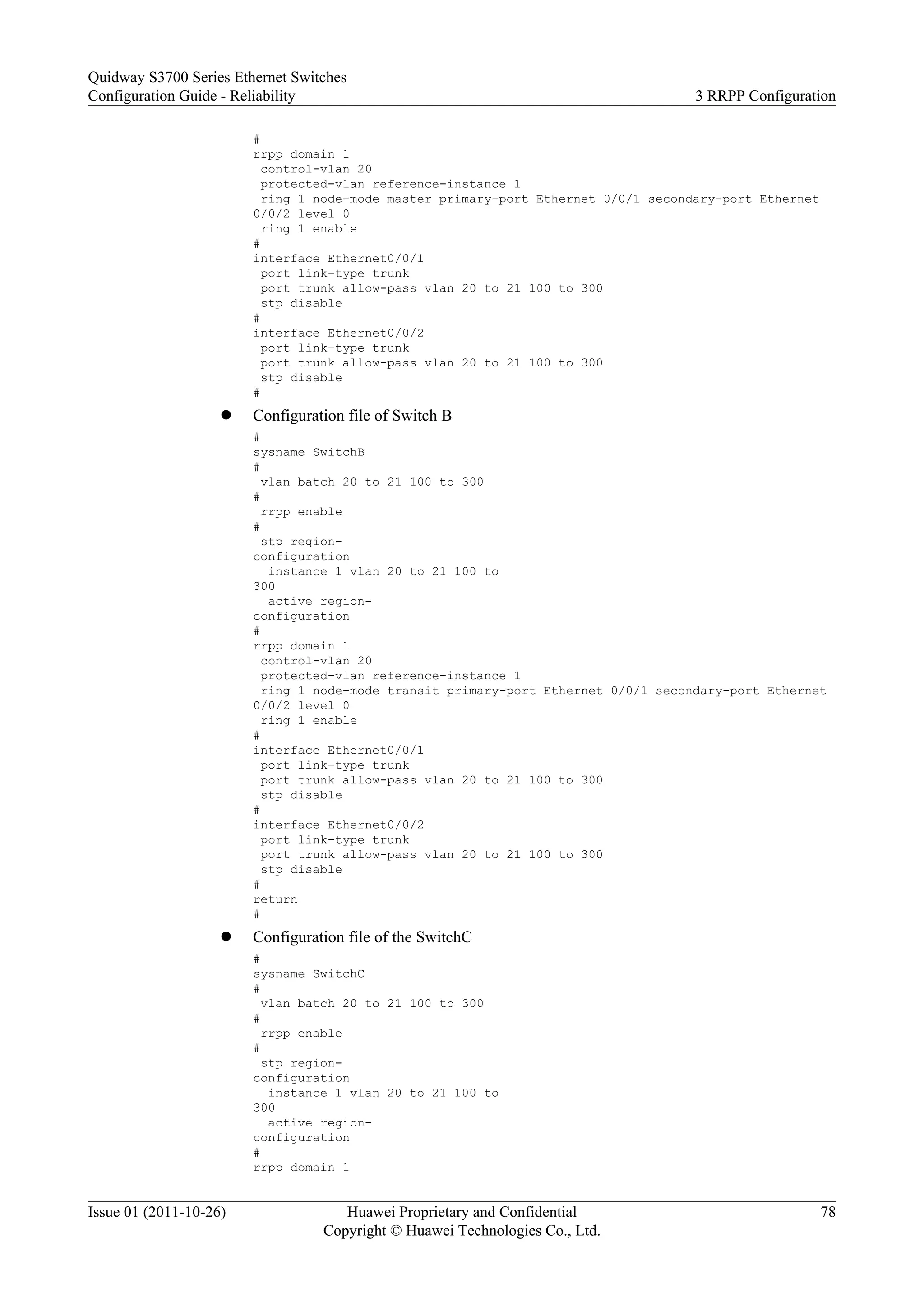 #
rrpp domain 1
control-vlan 20
protected-vlan reference-instance 1
ring 1 node-mode master primary-port Ethernet 0/0/1 secondary-port Ethernet
0/0/2 level 0
ring 1 enable
#
interface Ethernet0/0/1
port link-type trunk
port trunk allow-pass vlan 20 to 21 100 to 300
stp disable
#
interface Ethernet0/0/2
port link-type trunk
port trunk allow-pass vlan 20 to 21 100 to 300
stp disable
#
l Configuration file of Switch B
#
sysname SwitchB
#
vlan batch 20 to 21 100 to 300
#
rrpp enable
#
stp region-
configuration
instance 1 vlan 20 to 21 100 to
300
active region-
configuration
#
rrpp domain 1
control-vlan 20
protected-vlan reference-instance 1
ring 1 node-mode transit primary-port Ethernet 0/0/1 secondary-port Ethernet
0/0/2 level 0
ring 1 enable
#
interface Ethernet0/0/1
port link-type trunk
port trunk allow-pass vlan 20 to 21 100 to 300
stp disable
#
interface Ethernet0/0/2
port link-type trunk
port trunk allow-pass vlan 20 to 21 100 to 300
stp disable
#
return
#
l Configuration file of the SwitchC
#
sysname SwitchC
#
vlan batch 20 to 21 100 to 300
#
rrpp enable
#
stp region-
configuration
instance 1 vlan 20 to 21 100 to
300
active region-
configuration
#
rrpp domain 1
Quidway S3700 Series Ethernet Switches
Configuration Guide - Reliability 3 RRPP Configuration
Issue 01 (2011-10-26) Huawei Proprietary and Confidential
Copyright © Huawei Technologies Co., Ltd.
78
 
