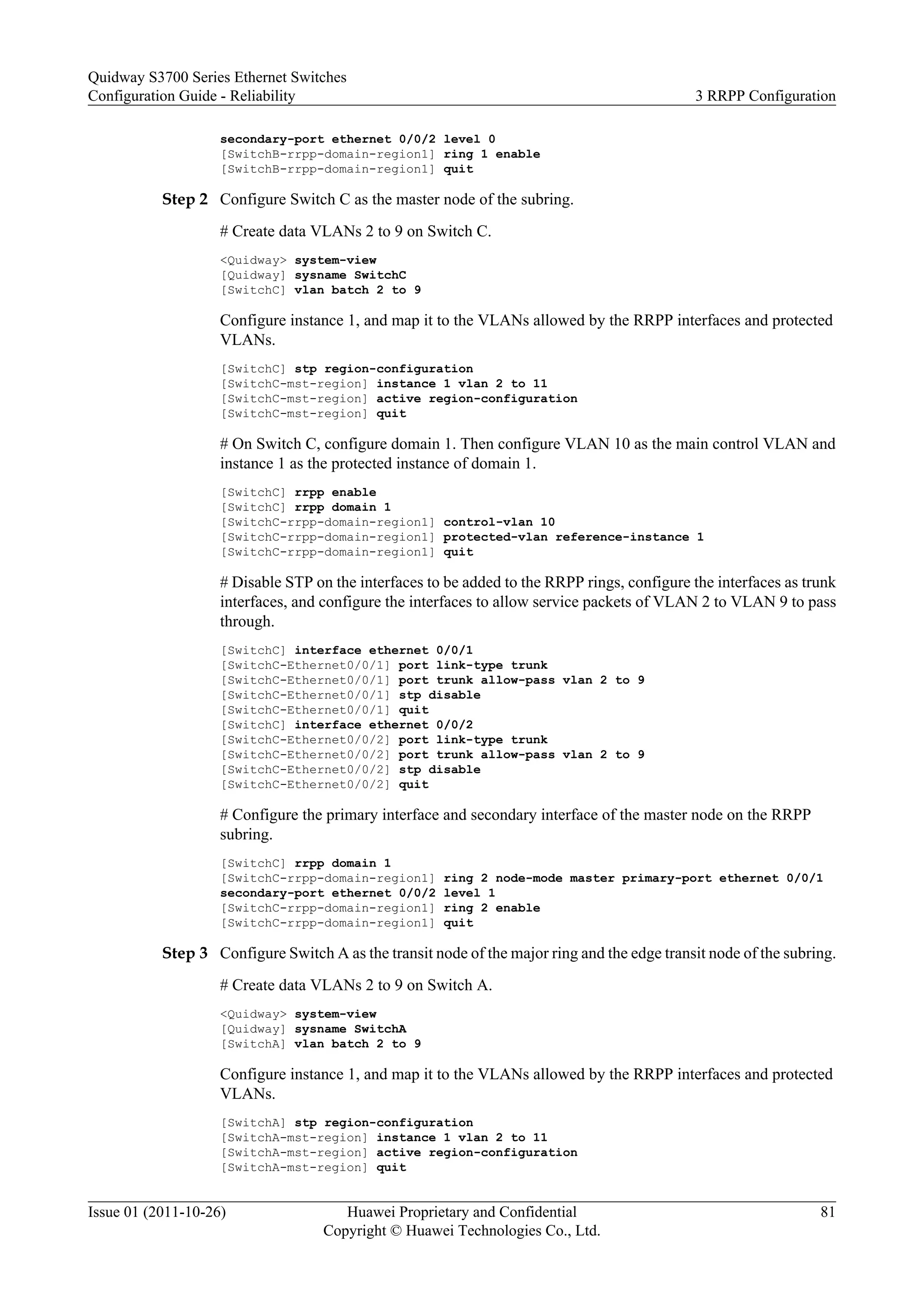 secondary-port ethernet 0/0/2 level 0
[SwitchB-rrpp-domain-region1] ring 1 enable
[SwitchB-rrpp-domain-region1] quit
Step 2 Configure Switch C as the master node of the subring.
# Create data VLANs 2 to 9 on Switch C.
<Quidway> system-view
[Quidway] sysname SwitchC
[SwitchC] vlan batch 2 to 9
Configure instance 1, and map it to the VLANs allowed by the RRPP interfaces and protected
VLANs.
[SwitchC] stp region-configuration
[SwitchC-mst-region] instance 1 vlan 2 to 11
[SwitchC-mst-region] active region-configuration
[SwitchC-mst-region] quit
# On Switch C, configure domain 1. Then configure VLAN 10 as the main control VLAN and
instance 1 as the protected instance of domain 1.
[SwitchC] rrpp enable
[SwitchC] rrpp domain 1
[SwitchC-rrpp-domain-region1] control-vlan 10
[SwitchC-rrpp-domain-region1] protected-vlan reference-instance 1
[SwitchC-rrpp-domain-region1] quit
# Disable STP on the interfaces to be added to the RRPP rings, configure the interfaces as trunk
interfaces, and configure the interfaces to allow service packets of VLAN 2 to VLAN 9 to pass
through.
[SwitchC] interface ethernet 0/0/1
[SwitchC-Ethernet0/0/1] port link-type trunk
[SwitchC-Ethernet0/0/1] port trunk allow-pass vlan 2 to 9
[SwitchC-Ethernet0/0/1] stp disable
[SwitchC-Ethernet0/0/1] quit
[SwitchC] interface ethernet 0/0/2
[SwitchC-Ethernet0/0/2] port link-type trunk
[SwitchC-Ethernet0/0/2] port trunk allow-pass vlan 2 to 9
[SwitchC-Ethernet0/0/2] stp disable
[SwitchC-Ethernet0/0/2] quit
# Configure the primary interface and secondary interface of the master node on the RRPP
subring.
[SwitchC] rrpp domain 1
[SwitchC-rrpp-domain-region1] ring 2 node-mode master primary-port ethernet 0/0/1
secondary-port ethernet 0/0/2 level 1
[SwitchC-rrpp-domain-region1] ring 2 enable
[SwitchC-rrpp-domain-region1] quit
Step 3 Configure Switch A as the transit node of the major ring and the edge transit node of the subring.
# Create data VLANs 2 to 9 on Switch A.
<Quidway> system-view
[Quidway] sysname SwitchA
[SwitchA] vlan batch 2 to 9
Configure instance 1, and map it to the VLANs allowed by the RRPP interfaces and protected
VLANs.
[SwitchA] stp region-configuration
[SwitchA-mst-region] instance 1 vlan 2 to 11
[SwitchA-mst-region] active region-configuration
[SwitchA-mst-region] quit
Quidway S3700 Series Ethernet Switches
Configuration Guide - Reliability 3 RRPP Configuration
Issue 01 (2011-10-26) Huawei Proprietary and Confidential
Copyright © Huawei Technologies Co., Ltd.
81
 